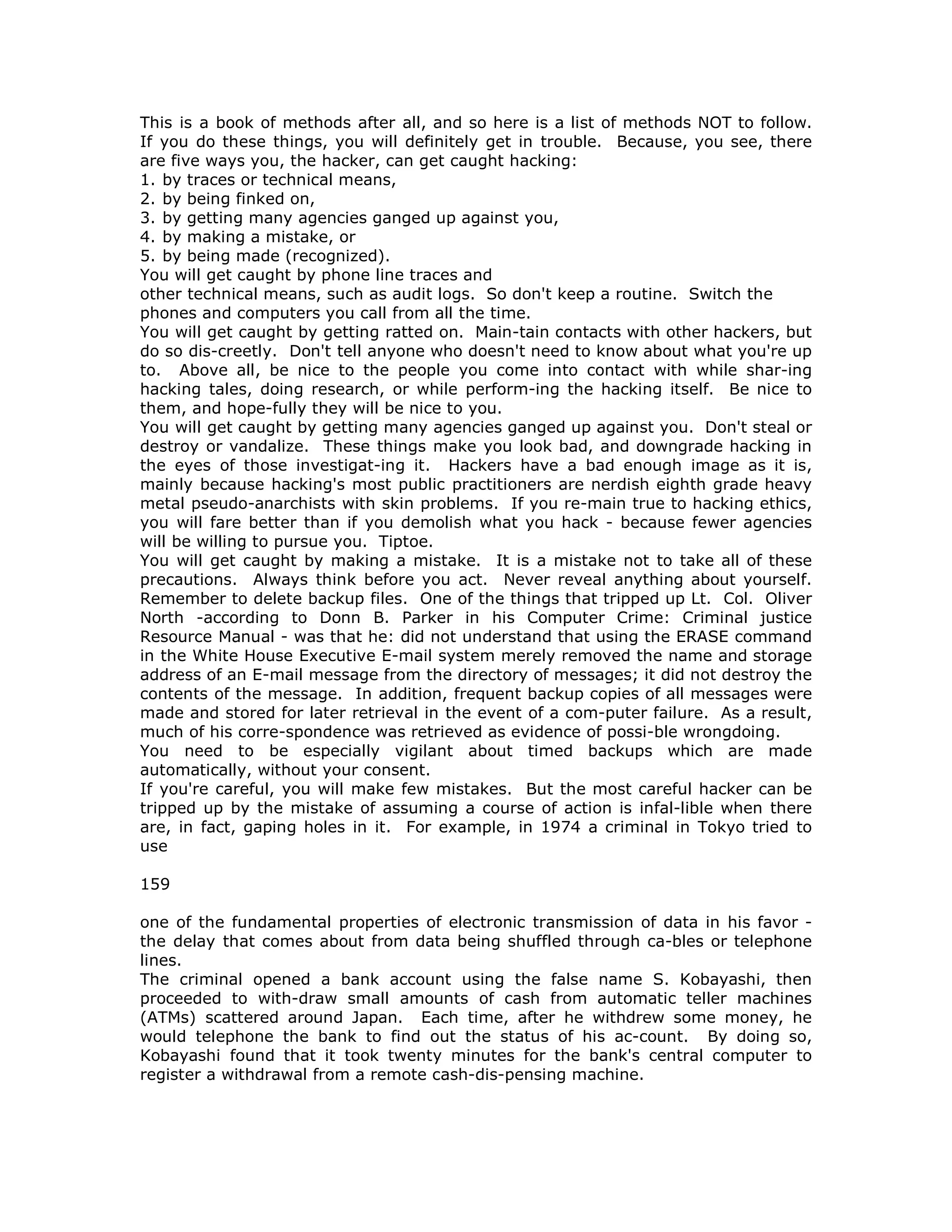 This is a book of methods after all, and so here is a list of methods NOT to follow.
If you do these things, you will definitely get in trouble. Because, you see, there
are five ways you, the hacker, can get caught hacking:
1. by traces or technical means,
2. by being finked on,
3. by getting many agencies ganged up against you,
4. by making a mistake, or
5. by being made (recognized).
You will get caught by phone line traces and
other technical means, such as audit logs. So don't keep a routine. Switch the
phones and computers you call from all the time.
You will get caught by getting ratted on. Main-tain contacts with other hackers, but
do so dis-creetly. Don't tell anyone who doesn't need to know about what you're up
to. Above all, be nice to the people you come into contact with while shar-ing
hacking tales, doing research, or while perform-ing the hacking itself. Be nice to
them, and hope-fully they will be nice to you.
You will get caught by getting many agencies ganged up against you. Don't steal or
destroy or vandalize. These things make you look bad, and downgrade hacking in
the eyes of those investigat-ing it. Hackers have a bad enough image as it is,
mainly because hacking's most public practitioners are nerdish eighth grade heavy
metal pseudo-anarchists with skin problems. If you re-main true to hacking ethics,
you will fare better than if you demolish what you hack - because fewer agencies
will be willing to pursue you. Tiptoe.
You will get caught by making a mistake. It is a mistake not to take all of these
precautions. Always think before you act. Never reveal anything about yourself.
Remember to delete backup files. One of the things that tripped up Lt. Col. Oliver
North -according to Donn B. Parker in his Computer Crime: Criminal justice
Resource Manual - was that he: did not understand that using the ERASE command
in the White House Executive E-mail system merely removed the name and storage
address of an E-mail message from the directory of messages; it did not destroy the
contents of the message. In addition, frequent backup copies of all messages were
made and stored for later retrieval in the event of a com-puter failure. As a result,
much of his corre-spondence was retrieved as evidence of possi-ble wrongdoing.
You need to be especially vigilant about timed backups which are made
automatically, without your consent.
If you're careful, you will make few mistakes. But the most careful hacker can be
tripped up by the mistake of assuming a course of action is infal-lible when there
are, in fact, gaping holes in it. For example, in 1974 a criminal in Tokyo tried to
use
159
one of the fundamental properties of electronic transmission of data in his favor -
the delay that comes about from data being shuffled through ca-bles or telephone
lines.
The criminal opened a bank account using the false name S. Kobayashi, then
proceeded to with-draw small amounts of cash from automatic teller machines
(ATMs) scattered around Japan. Each time, after he withdrew some money, he
would telephone the bank to find out the status of his ac-count. By doing so,
Kobayashi found that it took twenty minutes for the bank's central computer to
register a withdrawal from a remote cash-dis-pensing machine.
 