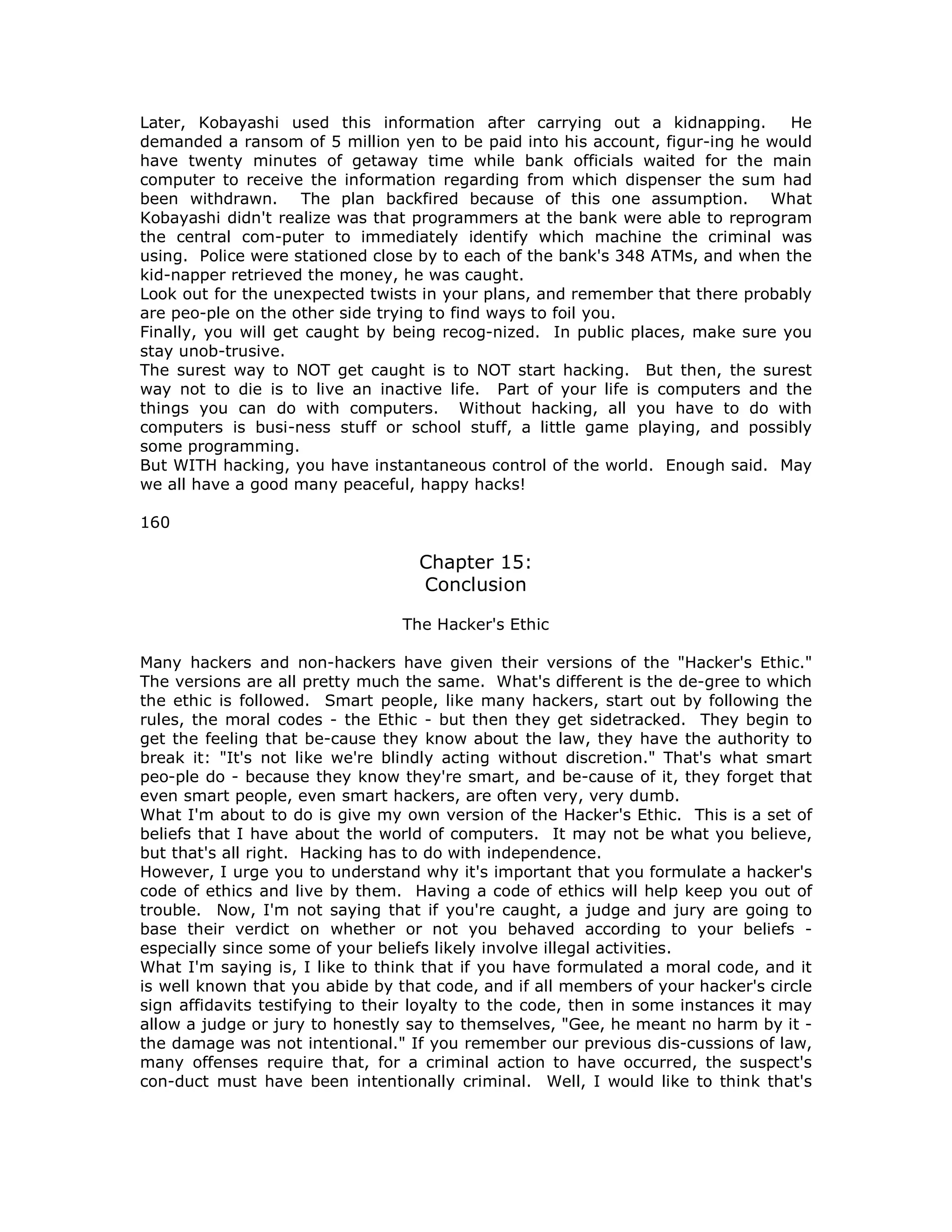 Later, Kobayashi used this information after carrying out a kidnapping. He
demanded a ransom of 5 million yen to be paid into his account, figur-ing he would
have twenty minutes of getaway time while bank officials waited for the main
computer to receive the information regarding from which dispenser the sum had
been withdrawn. The plan backfired because of this one assumption. What
Kobayashi didn't realize was that programmers at the bank were able to reprogram
the central com-puter to immediately identify which machine the criminal was
using. Police were stationed close by to each of the bank's 348 ATMs, and when the
kid-napper retrieved the money, he was caught.
Look out for the unexpected twists in your plans, and remember that there probably
are peo-ple on the other side trying to find ways to foil you.
Finally, you will get caught by being recog-nized. In public places, make sure you
stay unob-trusive.
The surest way to NOT get caught is to NOT start hacking. But then, the surest
way not to die is to live an inactive life. Part of your life is computers and the
things you can do with computers. Without hacking, all you have to do with
computers is busi-ness stuff or school stuff, a little game playing, and possibly
some programming.
But WITH hacking, you have instantaneous control of the world. Enough said. May
we all have a good many peaceful, happy hacks!
160
Chapter 15:
Conclusion
The Hacker's Ethic
Many hackers and non-hackers have given their versions of the "Hacker's Ethic."
The versions are all pretty much the same. What's different is the de-gree to which
the ethic is followed. Smart people, like many hackers, start out by following the
rules, the moral codes - the Ethic - but then they get sidetracked. They begin to
get the feeling that be-cause they know about the law, they have the authority to
break it: "It's not like we're blindly acting without discretion." That's what smart
peo-ple do - because they know they're smart, and be-cause of it, they forget that
even smart people, even smart hackers, are often very, very dumb.
What I'm about to do is give my own version of the Hacker's Ethic. This is a set of
beliefs that I have about the world of computers. It may not be what you believe,
but that's all right. Hacking has to do with independence.
However, I urge you to understand why it's important that you formulate a hacker's
code of ethics and live by them. Having a code of ethics will help keep you out of
trouble. Now, I'm not saying that if you're caught, a judge and jury are going to
base their verdict on whether or not you behaved according to your beliefs -
especially since some of your beliefs likely involve illegal activities.
What I'm saying is, I like to think that if you have formulated a moral code, and it
is well known that you abide by that code, and if all members of your hacker's circle
sign affidavits testifying to their loyalty to the code, then in some instances it may
allow a judge or jury to honestly say to themselves, "Gee, he meant no harm by it -
the damage was not intentional." If you remember our previous dis-cussions of law,
many offenses require that, for a criminal action to have occurred, the suspect's
con-duct must have been intentionally criminal. Well, I would like to think that's
 