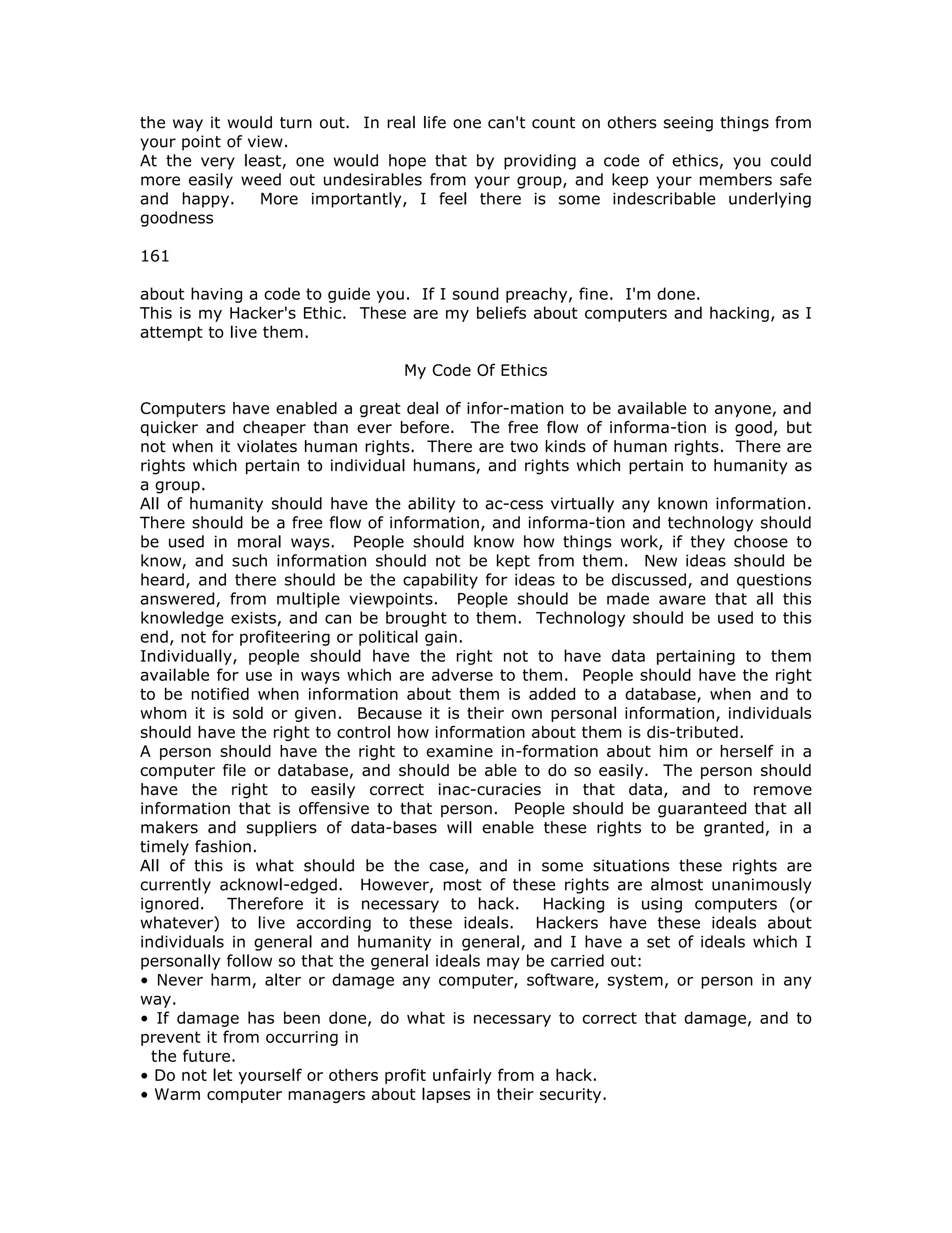 the way it would turn out. In real life one can't count on others seeing things from
your point of view.
At the very least, one would hope that by providing a code of ethics, you could
more easily weed out undesirables from your group, and keep your members safe
and happy. More importantly, I feel there is some indescribable underlying
goodness
161
about having a code to guide you. If I sound preachy, fine. I'm done.
This is my Hacker's Ethic. These are my beliefs about computers and hacking, as I
attempt to live them.
My Code Of Ethics
Computers have enabled a great deal of infor-mation to be available to anyone, and
quicker and cheaper than ever before. The free flow of informa-tion is good, but
not when it violates human rights. There are two kinds of human rights. There are
rights which pertain to individual humans, and rights which pertain to humanity as
a group.
All of humanity should have the ability to ac-cess virtually any known information.
There should be a free flow of information, and informa-tion and technology should
be used in moral ways. People should know how things work, if they choose to
know, and such information should not be kept from them. New ideas should be
heard, and there should be the capability for ideas to be discussed, and questions
answered, from multiple viewpoints. People should be made aware that all this
knowledge exists, and can be brought to them. Technology should be used to this
end, not for profiteering or political gain.
Individually, people should have the right not to have data pertaining to them
available for use in ways which are adverse to them. People should have the right
to be notified when information about them is added to a database, when and to
whom it is sold or given. Because it is their own personal information, individuals
should have the right to control how information about them is dis-tributed.
A person should have the right to examine in-formation about him or herself in a
computer file or database, and should be able to do so easily. The person should
have the right to easily correct inac-curacies in that data, and to remove
information that is offensive to that person. People should be guaranteed that all
makers and suppliers of data-bases will enable these rights to be granted, in a
timely fashion.
All of this is what should be the case, and in some situations these rights are
currently acknowl-edged. However, most of these rights are almost unanimously
ignored. Therefore it is necessary to hack. Hacking is using computers (or
whatever) to live according to these ideals. Hackers have these ideals about
individuals in general and humanity in general, and I have a set of ideals which I
personally follow so that the general ideals may be carried out:
• Never harm, alter or damage any computer, software, system, or person in any
way.
• If damage has been done, do what is necessary to correct that damage, and to
prevent it from occurring in
the future.
• Do not let yourself or others profit unfairly from a hack.
• Warm computer managers about lapses in their security.
 