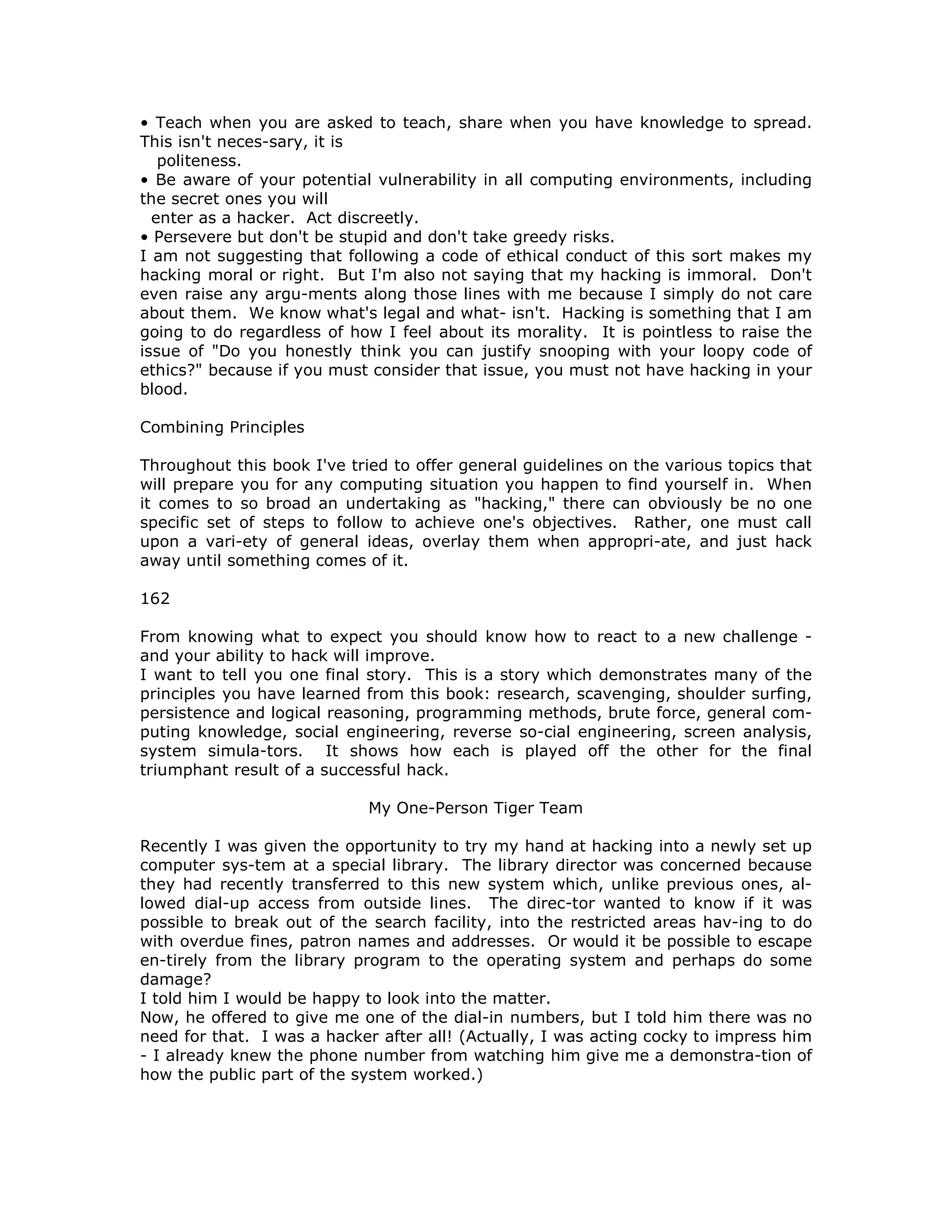 • Teach when you are asked to teach, share when you have knowledge to spread.
This isn't neces-sary, it is
politeness.
• Be aware of your potential vulnerability in all computing environments, including
the secret ones you will
enter as a hacker. Act discreetly.
• Persevere but don't be stupid and don't take greedy risks.
I am not suggesting that following a code of ethical conduct of this sort makes my
hacking moral or right. But I'm also not saying that my hacking is immoral. Don't
even raise any argu-ments along those lines with me because I simply do not care
about them. We know what's legal and what- isn't. Hacking is something that I am
going to do regardless of how I feel about its morality. It is pointless to raise the
issue of "Do you honestly think you can justify snooping with your loopy code of
ethics?" because if you must consider that issue, you must not have hacking in your
blood.
Combining Principles
Throughout this book I've tried to offer general guidelines on the various topics that
will prepare you for any computing situation you happen to find yourself in. When
it comes to so broad an undertaking as "hacking," there can obviously be no one
specific set of steps to follow to achieve one's objectives. Rather, one must call
upon a vari-ety of general ideas, overlay them when appropri-ate, and just hack
away until something comes of it.
162
From knowing what to expect you should know how to react to a new challenge -
and your ability to hack will improve.
I want to tell you one final story. This is a story which demonstrates many of the
principles you have learned from this book: research, scavenging, shoulder surfing,
persistence and logical reasoning, programming methods, brute force, general com-
puting knowledge, social engineering, reverse so-cial engineering, screen analysis,
system simula-tors. It shows how each is played off the other for the final
triumphant result of a successful hack.
My One-Person Tiger Team
Recently I was given the opportunity to try my hand at hacking into a newly set up
computer sys-tem at a special library. The library director was concerned because
they had recently transferred to this new system which, unlike previous ones, al-
lowed dial-up access from outside lines. The direc-tor wanted to know if it was
possible to break out of the search facility, into the restricted areas hav-ing to do
with overdue fines, patron names and addresses. Or would it be possible to escape
en-tirely from the library program to the operating system and perhaps do some
damage?
I told him I would be happy to look into the matter.
Now, he offered to give me one of the dial-in numbers, but I told him there was no
need for that. I was a hacker after all! (Actually, I was acting cocky to impress him
- I already knew the phone number from watching him give me a demonstra-tion of
how the public part of the system worked.)
 
