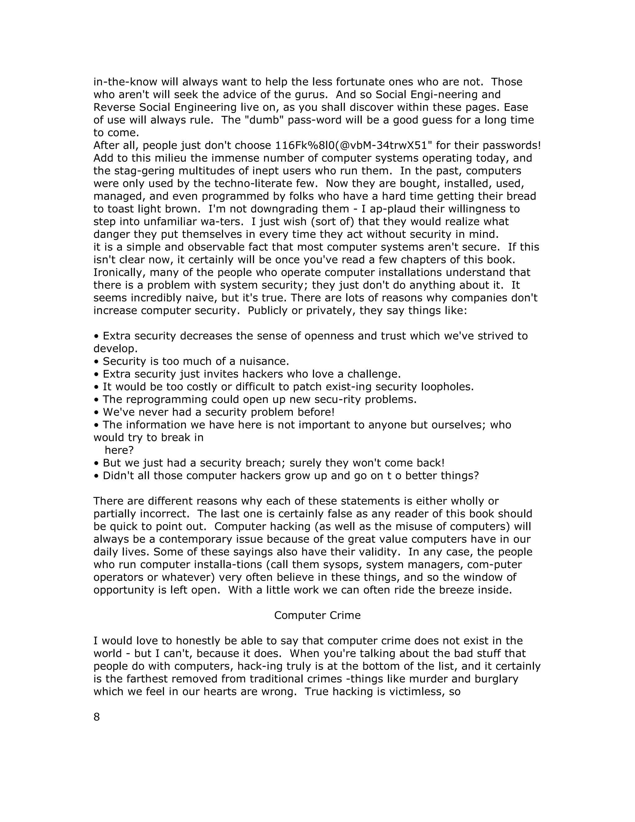 in-the-know will always want to help the less fortunate ones who are not. Those
who aren't will seek the advice of the gurus. And so Social Engi-neering and
Reverse Social Engineering live on, as you shall discover within these pages. Ease
of use will always rule. The "dumb" pass-word will be a good guess for a long time
to come.
After all, people just don't choose 116Fk%8l0(@vbM-34trwX51" for their passwords!
Add to this milieu the immense number of computer systems operating today, and
the stag-gering multitudes of inept users who run them. In the past, computers
were only used by the techno-literate few. Now they are bought, installed, used,
managed, and even programmed by folks who have a hard time getting their bread
to toast light brown. I'm not downgrading them - I ap-plaud their willingness to
step into unfamiliar wa-ters. I just wish (sort of) that they would realize what
danger they put themselves in every time they act without security in mind.
it is a simple and observable fact that most computer systems aren't secure. If this
isn't clear now, it certainly will be once you've read a few chapters of this book.
Ironically, many of the people who operate computer installations understand that
there is a problem with system security; they just don't do anything about it. It
seems incredibly naive, but it's true. There are lots of reasons why companies don't
increase computer security. Publicly or privately, they say things like:
• Extra security decreases the sense of openness and trust which we've strived to
develop.
• Security is too much of a nuisance.
• Extra security just invites hackers who love a challenge.
• It would be too costly or difficult to patch exist-ing security loopholes.
• The reprogramming could open up new secu-rity problems.
• We've never had a security problem before!
• The information we have here is not important to anyone but ourselves; who
would try to break in
here?
• But we just had a security breach; surely they won't come back!
• Didn't all those computer hackers grow up and go on t o better things?
There are different reasons why each of these statements is either wholly or
partially incorrect. The last one is certainly false as any reader of this book should
be quick to point out. Computer hacking (as well as the misuse of computers) will
always be a contemporary issue because of the great value computers have in our
daily lives. Some of these sayings also have their validity. In any case, the people
who run computer installa-tions (call them sysops, system managers, com-puter
operators or whatever) very often believe in these things, and so the window of
opportunity is left open. With a little work we can often ride the breeze inside.
Computer Crime
I would love to honestly be able to say that computer crime does not exist in the
world - but I can't, because it does. When you're talking about the bad stuff that
people do with computers, hack-ing truly is at the bottom of the list, and it certainly
is the farthest removed from traditional crimes -things like murder and burglary
which we feel in our hearts are wrong. True hacking is victimless, so
8
 