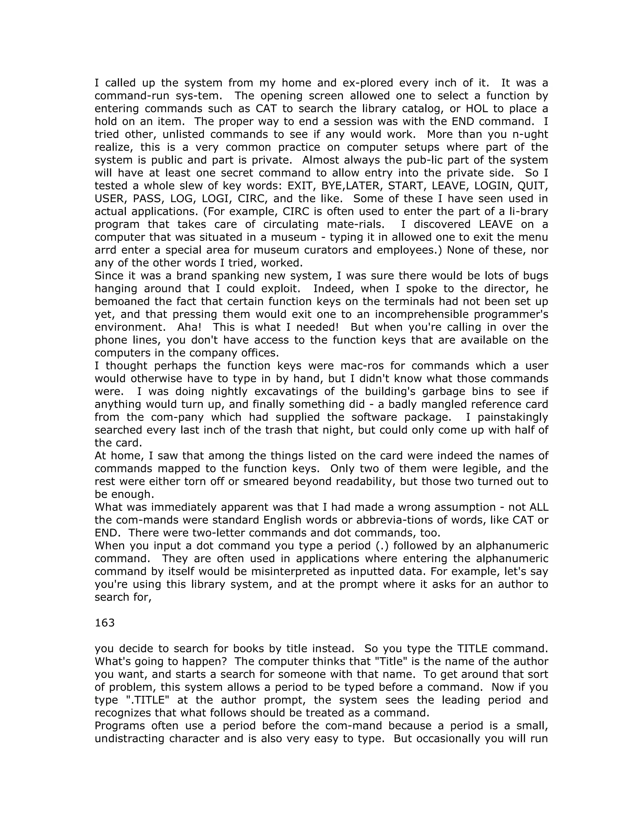 I called up the system from my home and ex-plored every inch of it. It was a
command-run sys-tem. The opening screen allowed one to select a function by
entering commands such as CAT to search the library catalog, or HOL to place a
hold on an item. The proper way to end a session was with the END command. I
tried other, unlisted commands to see if any would work. More than you n-ught
realize, this is a very common practice on computer setups where part of the
system is public and part is private. Almost always the pub-lic part of the system
will have at least one secret command to allow entry into the private side. So I
tested a whole slew of key words: EXIT, BYE,LATER, START, LEAVE, LOGIN, QUIT,
USER, PASS, LOG, LOGI, CIRC, and the like. Some of these I have seen used in
actual applications. (For example, CIRC is often used to enter the part of a li-brary
program that takes care of circulating mate-rials. I discovered LEAVE on a
computer that was situated in a museum - typing it in allowed one to exit the menu
arrd enter a special area for museum curators and employees.) None of these, nor
any of the other words I tried, worked.
Since it was a brand spanking new system, I was sure there would be lots of bugs
hanging around that I could exploit. Indeed, when I spoke to the director, he
bemoaned the fact that certain function keys on the terminals had not been set up
yet, and that pressing them would exit one to an incomprehensible programmer's
environment. Aha! This is what I needed! But when you're calling in over the
phone lines, you don't have access to the function keys that are available on the
computers in the company offices.
I thought perhaps the function keys were mac-ros for commands which a user
would otherwise have to type in by hand, but I didn't know what those commands
were. I was doing nightly excavatings of the building's garbage bins to see if
anything would turn up, and finally something did - a badly mangled reference card
from the com-pany which had supplied the software package. I painstakingly
searched every last inch of the trash that night, but could only come up with half of
the card.
At home, I saw that among the things listed on the card were indeed the names of
commands mapped to the function keys. Only two of them were legible, and the
rest were either torn off or smeared beyond readability, but those two turned out to
be enough.
What was immediately apparent was that I had made a wrong assumption - not ALL
the com-mands were standard English words or abbrevia-tions of words, like CAT or
END. There were two-letter commands and dot commands, too.
When you input a dot command you type a period (.) followed by an alphanumeric
command. They are often used in applications where entering the alphanumeric
command by itself would be misinterpreted as inputted data. For example, let's say
you're using this library system, and at the prompt where it asks for an author to
search for,
163
you decide to search for books by title instead. So you type the TITLE command.
What's going to happen? The computer thinks that "Title" is the name of the author
you want, and starts a search for someone with that name. To get around that sort
of problem, this system allows a period to be typed before a command. Now if you
type ".TITLE" at the author prompt, the system sees the leading period and
recognizes that what follows should be treated as a command.
Programs often use a period before the com-mand because a period is a small,
undistracting character and is also very easy to type. But occasionally you will run
 