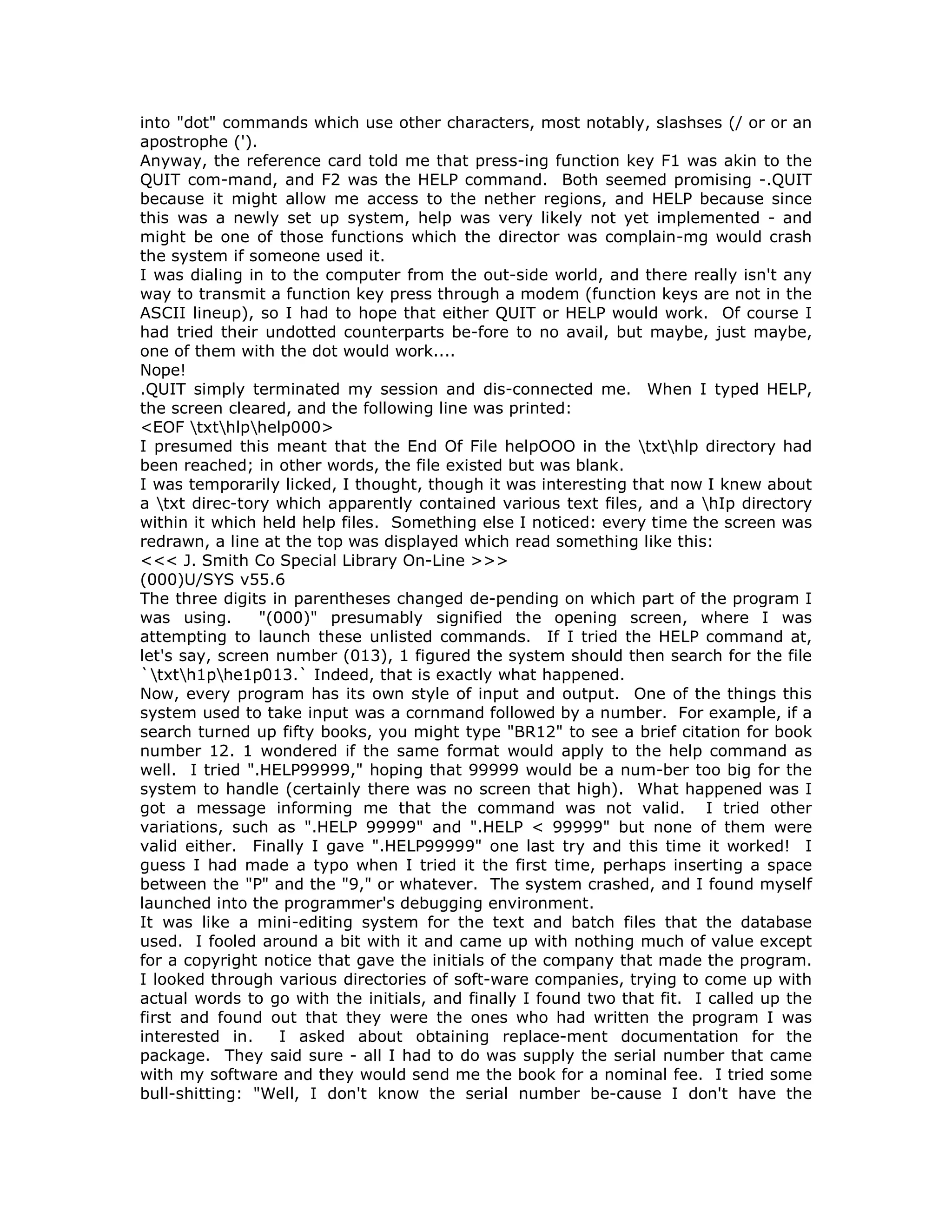 into "dot" commands which use other characters, most notably, slashses (/ or or an
apostrophe (').
Anyway, the reference card told me that press-ing function key F1 was akin to the
QUIT com-mand, and F2 was the HELP command. Both seemed promising -.QUIT
because it might allow me access to the nether regions, and HELP because since
this was a newly set up system, help was very likely not yet implemented - and
might be one of those functions which the director was complain-mg would crash
the system if someone used it.
I was dialing in to the computer from the out-side world, and there really isn't any
way to transmit a function key press through a modem (function keys are not in the
ASCII lineup), so I had to hope that either QUIT or HELP would work. Of course I
had tried their undotted counterparts be-fore to no avail, but maybe, just maybe,
one of them with the dot would work....
Nope!
.QUIT simply terminated my session and dis-connected me. When I typed HELP,
the screen cleared, and the following line was printed:
<EOF txthlphelp000>
I presumed this meant that the End Of File helpOOO in the txthlp directory had
been reached; in other words, the file existed but was blank.
I was temporarily licked, I thought, though it was interesting that now I knew about
a txt direc-tory which apparently contained various text files, and a hIp directory
within it which held help files. Something else I noticed: every time the screen was
redrawn, a line at the top was displayed which read something like this:
<<< J. Smith Co Special Library On-Line >>>
(000)U/SYS v55.6
The three digits in parentheses changed de-pending on which part of the program I
was using. "(000)" presumably signified the opening screen, where I was
attempting to launch these unlisted commands. If I tried the HELP command at,
let's say, screen number (013), 1 figured the system should then search for the file
`txth1phe1p013.` Indeed, that is exactly what happened.
Now, every program has its own style of input and output. One of the things this
system used to take input was a cornmand followed by a number. For example, if a
search turned up fifty books, you might type "BR12" to see a brief citation for book
number 12. 1 wondered if the same format would apply to the help command as
well. I tried ".HELP99999," hoping that 99999 would be a num-ber too big for the
system to handle (certainly there was no screen that high). What happened was I
got a message informing me that the command was not valid. I tried other
variations, such as ".HELP 99999" and ".HELP < 99999" but none of them were
valid either. Finally I gave ".HELP99999" one last try and this time it worked! I
guess I had made a typo when I tried it the first time, perhaps inserting a space
between the "P" and the "9," or whatever. The system crashed, and I found myself
launched into the programmer's debugging environment.
It was like a mini-editing system for the text and batch files that the database
used. I fooled around a bit with it and came up with nothing much of value except
for a copyright notice that gave the initials of the company that made the program.
I looked through various directories of soft-ware companies, trying to come up with
actual words to go with the initials, and finally I found two that fit. I called up the
first and found out that they were the ones who had written the program I was
interested in. I asked about obtaining replace-ment documentation for the
package. They said sure - all I had to do was supply the serial number that came
with my software and they would send me the book for a nominal fee. I tried some
bull-shitting: "Well, I don't know the serial number be-cause I don't have the
 