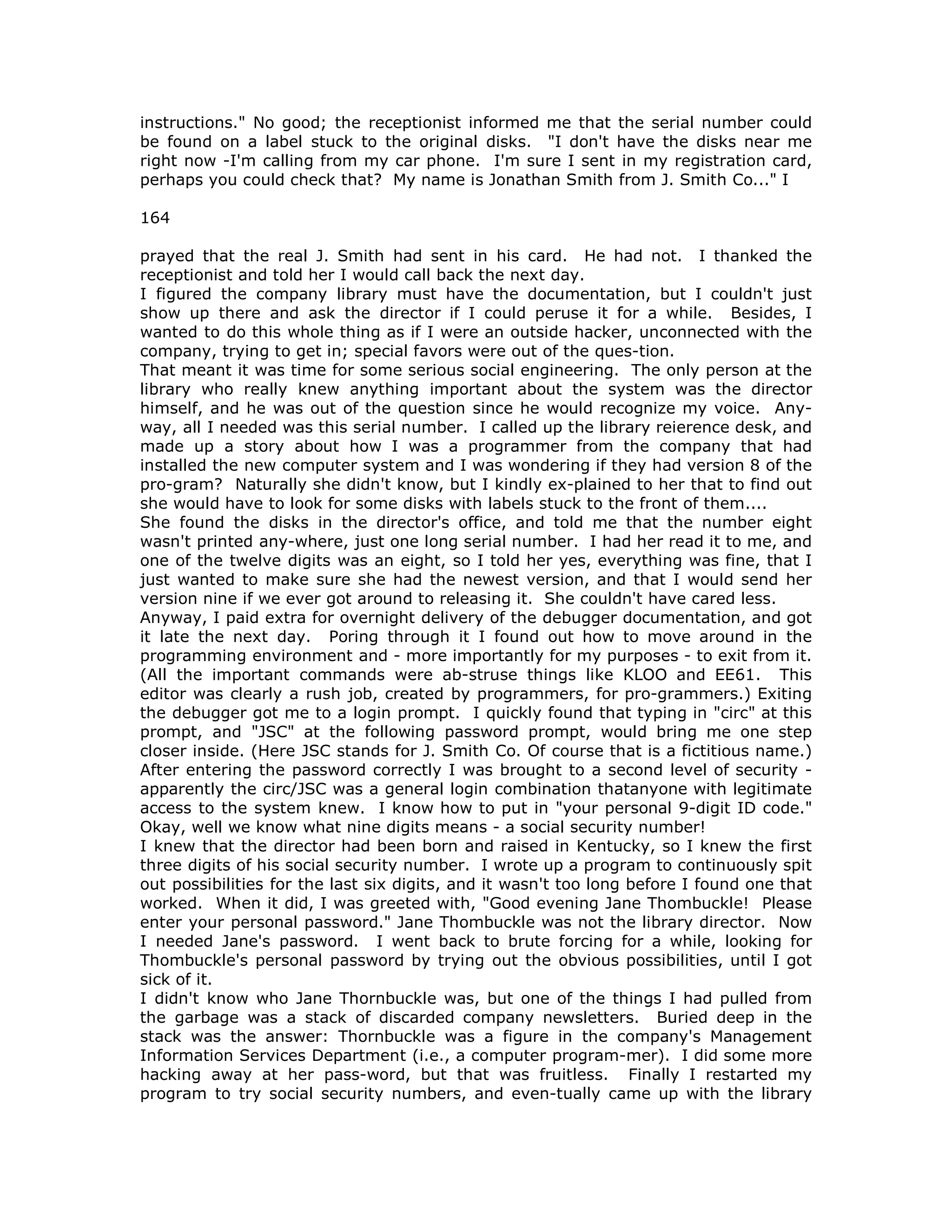 instructions." No good; the receptionist informed me that the serial number could
be found on a label stuck to the original disks. "I don't have the disks near me
right now -I'm calling from my car phone. I'm sure I sent in my registration card,
perhaps you could check that? My name is Jonathan Smith from J. Smith Co..." I
164
prayed that the real J. Smith had sent in his card. He had not. I thanked the
receptionist and told her I would call back the next day.
I figured the company library must have the documentation, but I couldn't just
show up there and ask the director if I could peruse it for a while. Besides, I
wanted to do this whole thing as if I were an outside hacker, unconnected with the
company, trying to get in; special favors were out of the ques-tion.
That meant it was time for some serious social engineering. The only person at the
library who really knew anything important about the system was the director
himself, and he was out of the question since he would recognize my voice. Any-
way, all I needed was this serial number. I called up the library reierence desk, and
made up a story about how I was a programmer from the company that had
installed the new computer system and I was wondering if they had version 8 of the
pro-gram? Naturally she didn't know, but I kindly ex-plained to her that to find out
she would have to look for some disks with labels stuck to the front of them....
She found the disks in the director's office, and told me that the number eight
wasn't printed any-where, just one long serial number. I had her read it to me, and
one of the twelve digits was an eight, so I told her yes, everything was fine, that I
just wanted to make sure she had the newest version, and that I would send her
version nine if we ever got around to releasing it. She couldn't have cared less.
Anyway, I paid extra for overnight delivery of the debugger documentation, and got
it late the next day. Poring through it I found out how to move around in the
programming environment and - more importantly for my purposes - to exit from it.
(All the important commands were ab-struse things like KLOO and EE61. This
editor was clearly a rush job, created by programmers, for pro-grammers.) Exiting
the debugger got me to a login prompt. I quickly found that typing in "circ" at this
prompt, and "JSC" at the following password prompt, would bring me one step
closer inside. (Here JSC stands for J. Smith Co. Of course that is a fictitious name.)
After entering the password correctly I was brought to a second level of security -
apparently the circ/JSC was a general login combination thatanyone with legitimate
access to the system knew. I know how to put in "your personal 9-digit ID code."
Okay, well we know what nine digits means - a social security number!
I knew that the director had been born and raised in Kentucky, so I knew the first
three digits of his social security number. I wrote up a program to continuously spit
out possibilities for the last six digits, and it wasn't too long before I found one that
worked. When it did, I was greeted with, "Good evening Jane Thombuckle! Please
enter your personal password." Jane Thombuckle was not the library director. Now
I needed Jane's password. I went back to brute forcing for a while, looking for
Thombuckle's personal password by trying out the obvious possibilities, until I got
sick of it.
I didn't know who Jane Thornbuckle was, but one of the things I had pulled from
the garbage was a stack of discarded company newsletters. Buried deep in the
stack was the answer: Thornbuckle was a figure in the company's Management
Information Services Department (i.e., a computer program-mer). I did some more
hacking away at her pass-word, but that was fruitless. Finally I restarted my
program to try social security numbers, and even-tually came up with the library
 