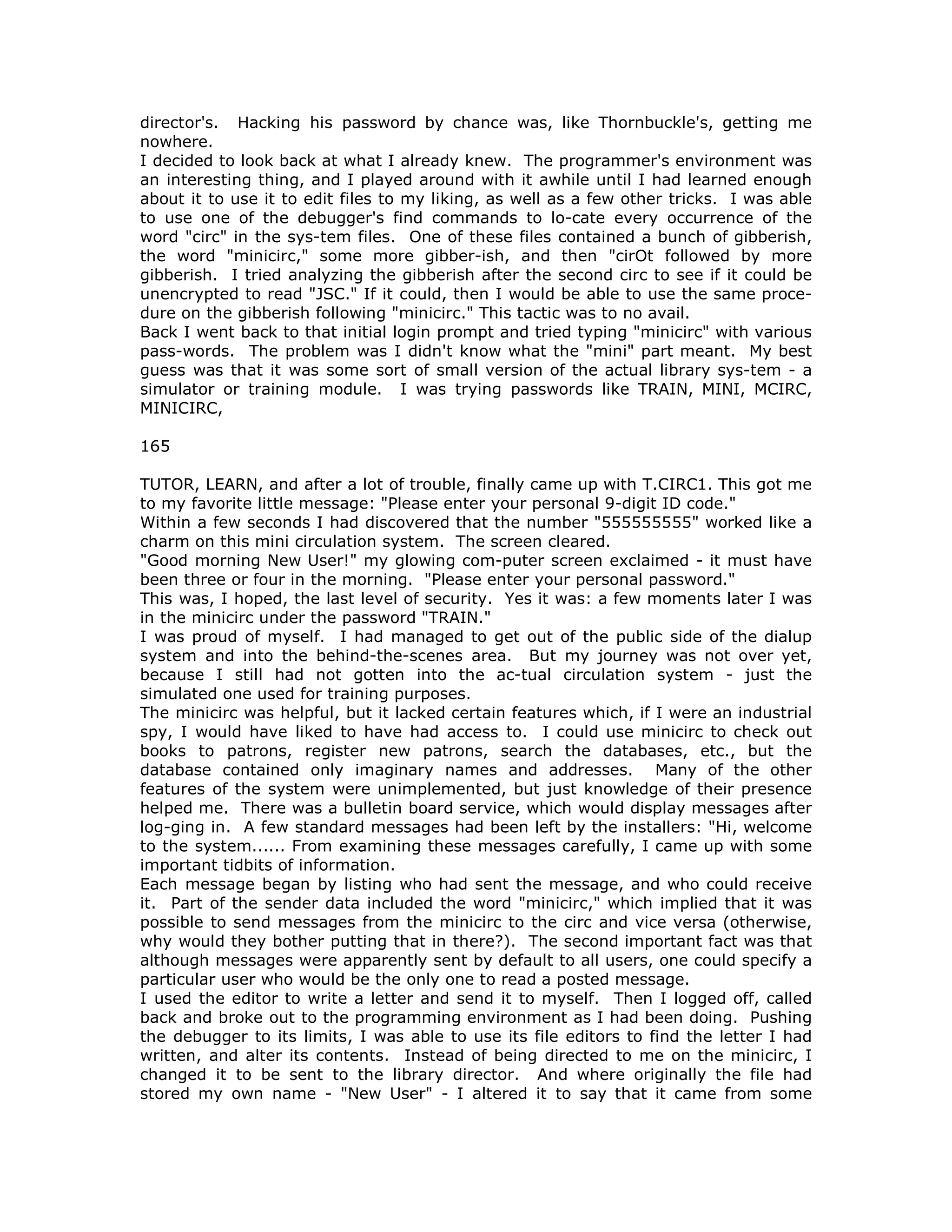 director's. Hacking his password by chance was, like Thornbuckle's, getting me
nowhere.
I decided to look back at what I already knew. The programmer's environment was
an interesting thing, and I played around with it awhile until I had learned enough
about it to use it to edit files to my liking, as well as a few other tricks. I was able
to use one of the debugger's find commands to lo-cate every occurrence of the
word "circ" in the sys-tem files. One of these files contained a bunch of gibberish,
the word "minicirc," some more gibber-ish, and then "cirOt followed by more
gibberish. I tried analyzing the gibberish after the second circ to see if it could be
unencrypted to read "JSC." If it could, then I would be able to use the same proce-
dure on the gibberish following "minicirc." This tactic was to no avail.
Back I went back to that initial login prompt and tried typing "minicirc" with various
pass-words. The problem was I didn't know what the "mini" part meant. My best
guess was that it was some sort of small version of the actual library sys-tem - a
simulator or training module. I was trying passwords like TRAIN, MINI, MCIRC,
MINICIRC,
165
TUTOR, LEARN, and after a lot of trouble, finally came up with T.CIRC1. This got me
to my favorite little message: "Please enter your personal 9-digit ID code."
Within a few seconds I had discovered that the number "555555555" worked like a
charm on this mini circulation system. The screen cleared.
"Good morning New User!" my glowing com-puter screen exclaimed - it must have
been three or four in the morning. "Please enter your personal password."
This was, I hoped, the last level of security. Yes it was: a few moments later I was
in the minicirc under the password "TRAIN."
I was proud of myself. I had managed to get out of the public side of the dialup
system and into the behind-the-scenes area. But my journey was not over yet,
because I still had not gotten into the ac-tual circulation system - just the
simulated one used for training purposes.
The minicirc was helpful, but it lacked certain features which, if I were an industrial
spy, I would have liked to have had access to. I could use minicirc to check out
books to patrons, register new patrons, search the databases, etc., but the
database contained only imaginary names and addresses. Many of the other
features of the system were unimplemented, but just knowledge of their presence
helped me. There was a bulletin board service, which would display messages after
log-ging in. A few standard messages had been left by the installers: "Hi, welcome
to the system...... From examining these messages carefully, I came up with some
important tidbits of information.
Each message began by listing who had sent the message, and who could receive
it. Part of the sender data included the word "minicirc," which implied that it was
possible to send messages from the minicirc to the circ and vice versa (otherwise,
why would they bother putting that in there?). The second important fact was that
although messages were apparently sent by default to all users, one could specify a
particular user who would be the only one to read a posted message.
I used the editor to write a letter and send it to myself. Then I logged off, called
back and broke out to the programming environment as I had been doing. Pushing
the debugger to its limits, I was able to use its file editors to find the letter I had
written, and alter its contents. Instead of being directed to me on the minicirc, I
changed it to be sent to the library director. And where originally the file had
stored my own name - "New User" - I altered it to say that it came from some
 