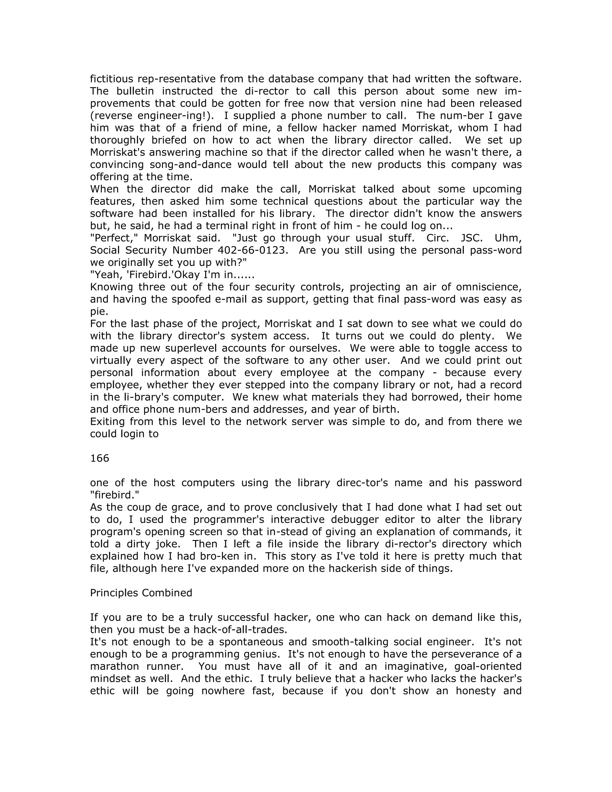 fictitious rep-resentative from the database company that had written the software.
The bulletin instructed the di-rector to call this person about some new im-
provements that could be gotten for free now that version nine had been released
(reverse engineer-ing!). I supplied a phone number to call. The num-ber I gave
him was that of a friend of mine, a fellow hacker named Morriskat, whom I had
thoroughly briefed on how to act when the library director called. We set up
Morriskat's answering machine so that if the director called when he wasn't there, a
convincing song-and-dance would tell about the new products this company was
offering at the time.
When the director did make the call, Morriskat talked about some upcoming
features, then asked him some technical questions about the particular way the
software had been installed for his library. The director didn't know the answers
but, he said, he had a terminal right in front of him - he could log on...
"Perfect," Morriskat said. "Just go through your usual stuff. Circ. JSC. Uhm,
Social Security Number 402-66-0123. Are you still using the personal pass-word
we originally set you up with?"
"Yeah, 'Firebird.'Okay I'm in......
Knowing three out of the four security controls, projecting an air of omniscience,
and having the spoofed e-mail as support, getting that final pass-word was easy as
pie.
For the last phase of the project, Morriskat and I sat down to see what we could do
with the library director's system access. It turns out we could do plenty. We
made up new superlevel accounts for ourselves. We were able to toggle access to
virtually every aspect of the software to any other user. And we could print out
personal information about every employee at the company - because every
employee, whether they ever stepped into the company library or not, had a record
in the li-brary's computer. We knew what materials they had borrowed, their home
and office phone num-bers and addresses, and year of birth.
Exiting from this level to the network server was simple to do, and from there we
could login to
166
one of the host computers using the library direc-tor's name and his password
"firebird."
As the coup de grace, and to prove conclusively that I had done what I had set out
to do, I used the programmer's interactive debugger editor to alter the library
program's opening screen so that in-stead of giving an explanation of commands, it
told a dirty joke. Then I left a file inside the library di-rector's directory which
explained how I had bro-ken in. This story as I've told it here is pretty much that
file, although here I've expanded more on the hackerish side of things.
Principles Combined
If you are to be a truly successful hacker, one who can hack on demand like this,
then you must be a hack-of-all-trades.
It's not enough to be a spontaneous and smooth-talking social engineer. It's not
enough to be a programming genius. It's not enough to have the perseverance of a
marathon runner. You must have all of it and an imaginative, goal-oriented
mindset as well. And the ethic. I truly believe that a hacker who lacks the hacker's
ethic will be going nowhere fast, because if you don't show an honesty and
 