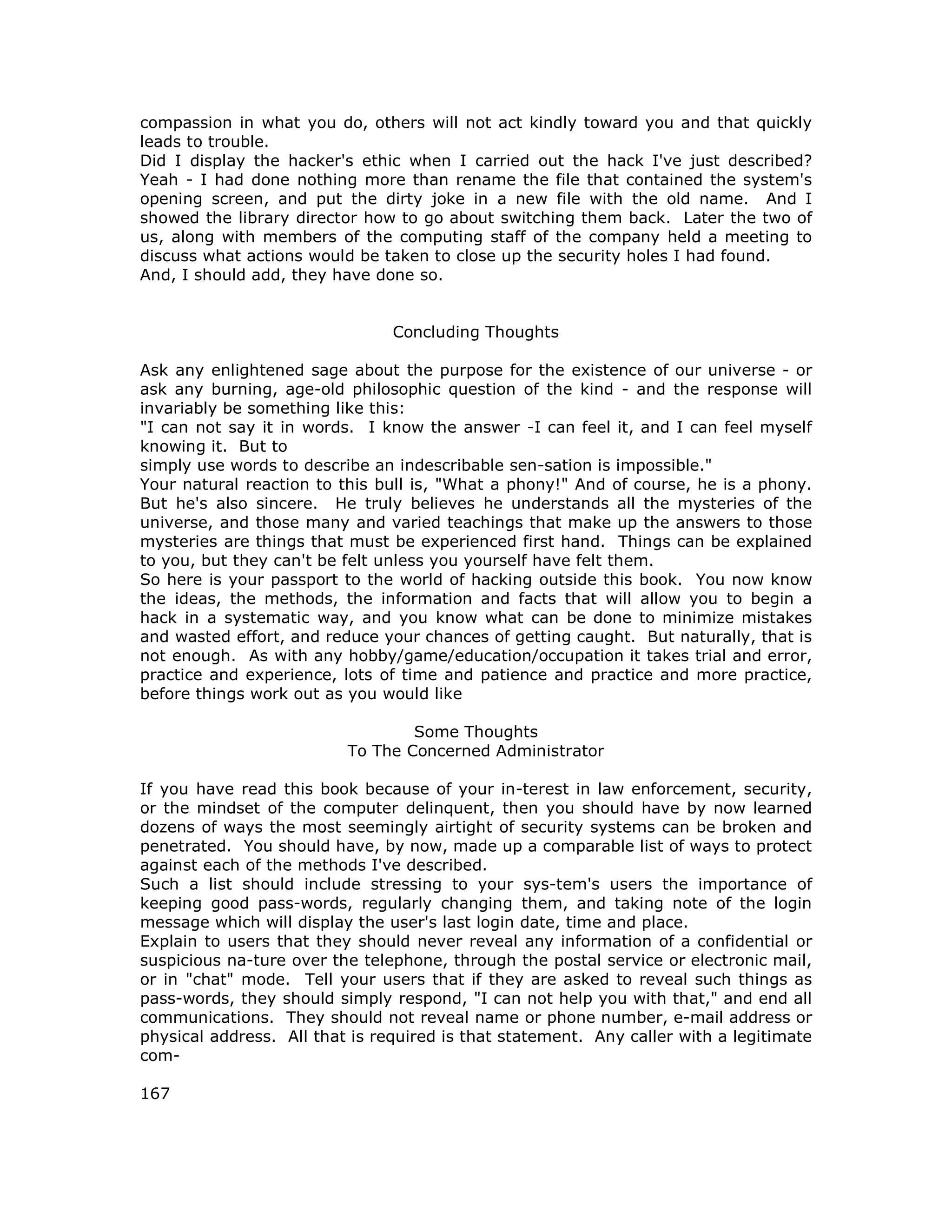 compassion in what you do, others will not act kindly toward you and that quickly
leads to trouble.
Did I display the hacker's ethic when I carried out the hack I've just described?
Yeah - I had done nothing more than rename the file that contained the system's
opening screen, and put the dirty joke in a new file with the old name. And I
showed the library director how to go about switching them back. Later the two of
us, along with members of the computing staff of the company held a meeting to
discuss what actions would be taken to close up the security holes I had found.
And, I should add, they have done so.
Concluding Thoughts
Ask any enlightened sage about the purpose for the existence of our universe - or
ask any burning, age-old philosophic question of the kind - and the response will
invariably be something like this:
"I can not say it in words. I know the answer -I can feel it, and I can feel myself
knowing it. But to
simply use words to describe an indescribable sen-sation is impossible."
Your natural reaction to this bull is, "What a phony!" And of course, he is a phony.
But he's also sincere. He truly believes he understands all the mysteries of the
universe, and those many and varied teachings that make up the answers to those
mysteries are things that must be experienced first hand. Things can be explained
to you, but they can't be felt unless you yourself have felt them.
So here is your passport to the world of hacking outside this book. You now know
the ideas, the methods, the information and facts that will allow you to begin a
hack in a systematic way, and you know what can be done to minimize mistakes
and wasted effort, and reduce your chances of getting caught. But naturally, that is
not enough. As with any hobby/game/education/occupation it takes trial and error,
practice and experience, lots of time and patience and practice and more practice,
before things work out as you would like
Some Thoughts
To The Concerned Administrator
If you have read this book because of your in-terest in law enforcement, security,
or the mindset of the computer delinquent, then you should have by now learned
dozens of ways the most seemingly airtight of security systems can be broken and
penetrated. You should have, by now, made up a comparable list of ways to protect
against each of the methods I've described.
Such a list should include stressing to your sys-tem's users the importance of
keeping good pass-words, regularly changing them, and taking note of the login
message which will display the user's last login date, time and place.
Explain to users that they should never reveal any information of a confidential or
suspicious na-ture over the telephone, through the postal service or electronic mail,
or in "chat" mode. Tell your users that if they are asked to reveal such things as
pass-words, they should simply respond, "I can not help you with that," and end all
communications. They should not reveal name or phone number, e-mail address or
physical address. All that is required is that statement. Any caller with a legitimate
com-
167
 