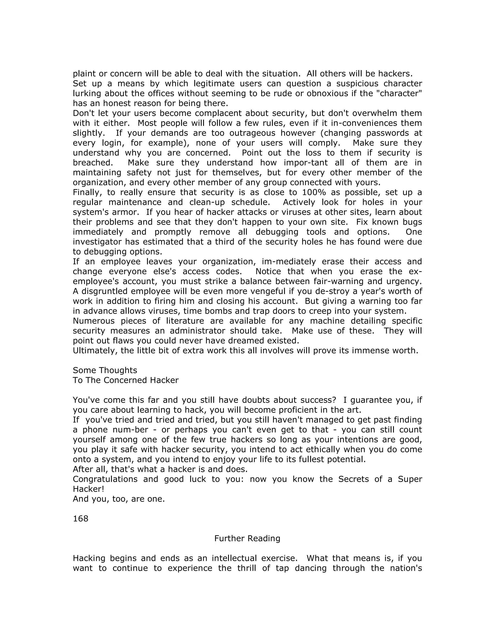 plaint or concern will be able to deal with the situation. All others will be hackers.
Set up a means by which legitimate users can question a suspicious character
lurking about the offices without seeming to be rude or obnoxious if the "character"
has an honest reason for being there.
Don't let your users become complacent about security, but don't overwhelm them
with it either. Most people will follow a few rules, even if it in-conveniences them
slightly. If your demands are too outrageous however (changing passwords at
every login, for example), none of your users will comply. Make sure they
understand why you are concerned. Point out the loss to them if security is
breached. Make sure they understand how impor-tant all of them are in
maintaining safety not just for themselves, but for every other member of the
organization, and every other member of any group connected with yours.
Finally, to really ensure that security is as close to 100% as possible, set up a
regular maintenance and clean-up schedule. Actively look for holes in your
system's armor. If you hear of hacker attacks or viruses at other sites, learn about
their problems and see that they don't happen to your own site. Fix known bugs
immediately and promptly remove all debugging tools and options. One
investigator has estimated that a third of the security holes he has found were due
to debugging options.
If an employee leaves your organization, im-mediately erase their access and
change everyone else's access codes. Notice that when you erase the ex-
employee's account, you must strike a balance between fair-warning and urgency.
A disgruntled employee will be even more vengeful if you de-stroy a year's worth of
work in addition to firing him and closing his account. But giving a warning too far
in advance allows viruses, time bombs and trap doors to creep into your system.
Numerous pieces of literature are available for any machine detailing specific
security measures an administrator should take. Make use of these. They will
point out flaws you could never have dreamed existed.
Ultimately, the little bit of extra work this all involves will prove its immense worth.
Some Thoughts
To The Concerned Hacker
You've come this far and you still have doubts about success? I guarantee you, if
you care about learning to hack, you will become proficient in the art.
If you've tried and tried and tried, but you still haven't managed to get past finding
a phone num-ber - or perhaps you can't even get to that - you can still count
yourself among one of the few true hackers so long as your intentions are good,
you play it safe with hacker security, you intend to act ethically when you do come
onto a system, and you intend to enjoy your life to its fullest potential.
After all, that's what a hacker is and does.
Congratulations and good luck to you: now you know the Secrets of a Super
Hacker!
And you, too, are one.
168
Further Reading
Hacking begins and ends as an intellectual exercise. What that means is, if you
want to continue to experience the thrill of tap dancing through the nation's
 