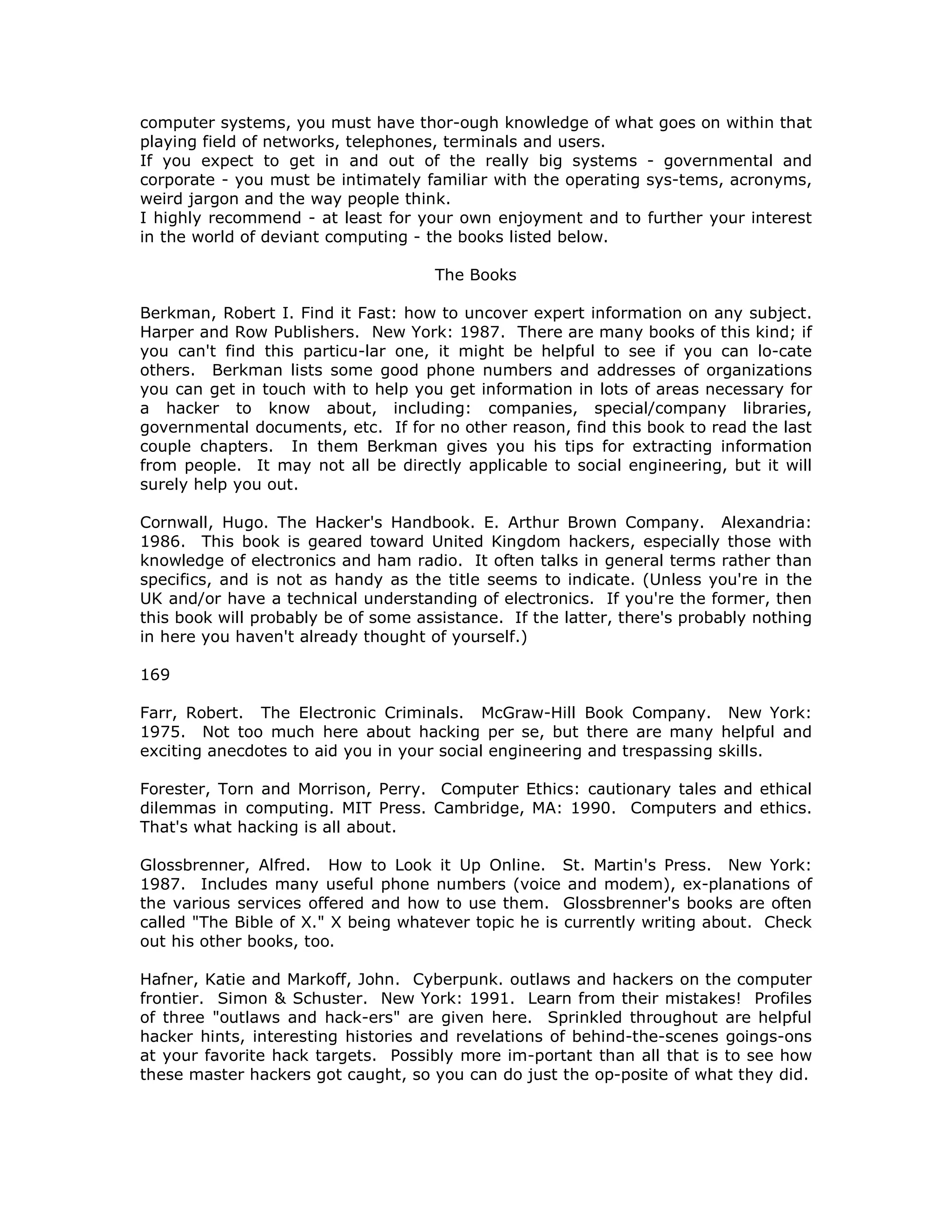 computer systems, you must have thor-ough knowledge of what goes on within that
playing field of networks, telephones, terminals and users.
If you expect to get in and out of the really big systems - governmental and
corporate - you must be intimately familiar with the operating sys-tems, acronyms,
weird jargon and the way people think.
I highly recommend - at least for your own enjoyment and to further your interest
in the world of deviant computing - the books listed below.
The Books
Berkman, Robert I. Find it Fast: how to uncover expert information on any subject.
Harper and Row Publishers. New York: 1987. There are many books of this kind; if
you can't find this particu-lar one, it might be helpful to see if you can lo-cate
others. Berkman lists some good phone numbers and addresses of organizations
you can get in touch with to help you get information in lots of areas necessary for
a hacker to know about, including: companies, special/company libraries,
governmental documents, etc. If for no other reason, find this book to read the last
couple chapters. In them Berkman gives you his tips for extracting information
from people. It may not all be directly applicable to social engineering, but it will
surely help you out.
Cornwall, Hugo. The Hacker's Handbook. E. Arthur Brown Company. Alexandria:
1986. This book is geared toward United Kingdom hackers, especially those with
knowledge of electronics and ham radio. It often talks in general terms rather than
specifics, and is not as handy as the title seems to indicate. (Unless you're in the
UK and/or have a technical understanding of electronics. If you're the former, then
this book will probably be of some assistance. If the latter, there's probably nothing
in here you haven't already thought of yourself.)
169
Farr, Robert. The Electronic Criminals. McGraw-Hill Book Company. New York:
1975. Not too much here about hacking per se, but there are many helpful and
exciting anecdotes to aid you in your social engineering and trespassing skills.
Forester, Torn and Morrison, Perry. Computer Ethics: cautionary tales and ethical
dilemmas in computing. MIT Press. Cambridge, MA: 1990. Computers and ethics.
That's what hacking is all about.
Glossbrenner, Alfred. How to Look it Up Online. St. Martin's Press. New York:
1987. Includes many useful phone numbers (voice and modem), ex-planations of
the various services offered and how to use them. Glossbrenner's books are often
called "The Bible of X." X being whatever topic he is currently writing about. Check
out his other books, too.
Hafner, Katie and Markoff, John. Cyberpunk. outlaws and hackers on the computer
frontier. Simon & Schuster. New York: 1991. Learn from their mistakes! Profiles
of three "outlaws and hack-ers" are given here. Sprinkled throughout are helpful
hacker hints, interesting histories and revelations of behind-the-scenes goings-ons
at your favorite hack targets. Possibly more im-portant than all that is to see how
these master hackers got caught, so you can do just the op-posite of what they did.
 