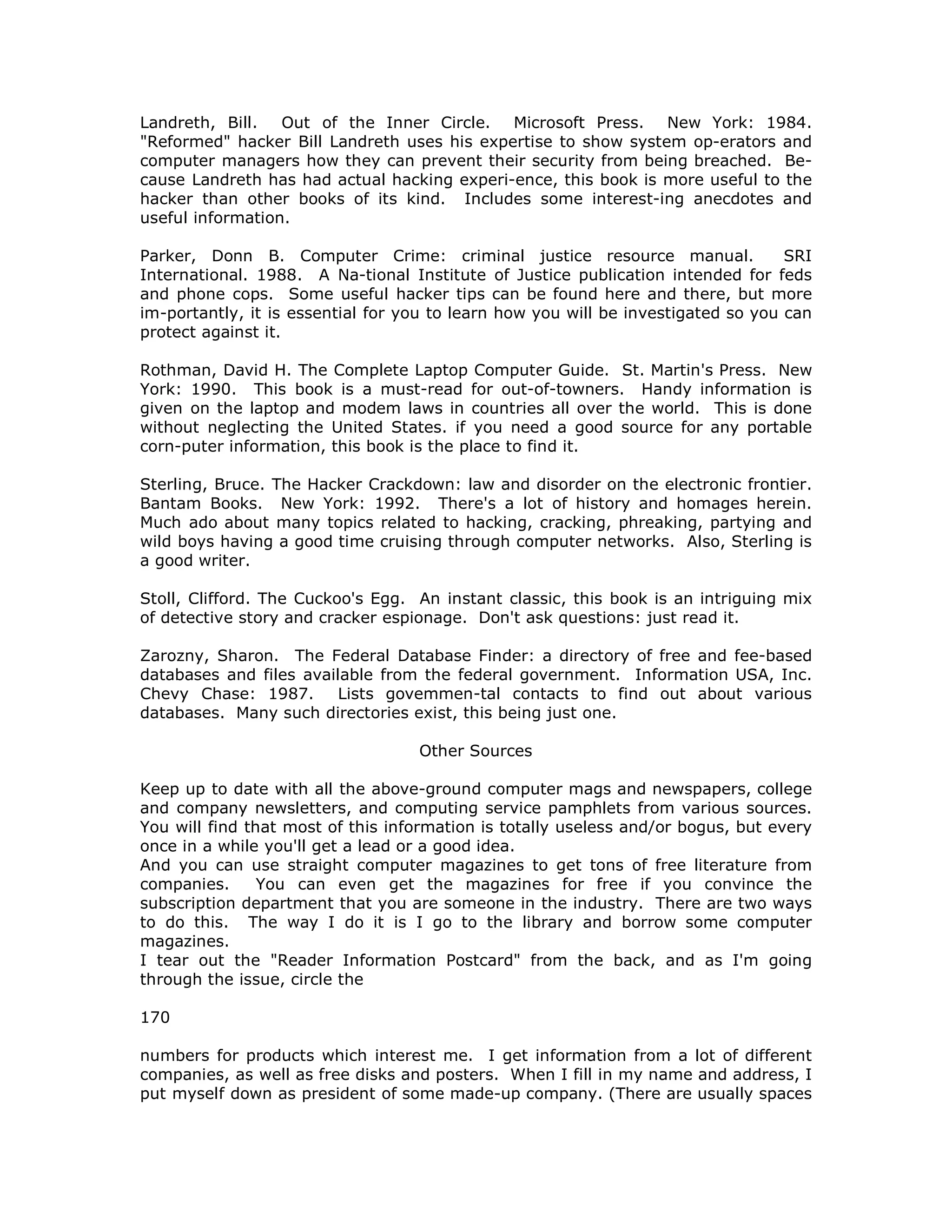 Landreth, Bill. Out of the Inner Circle. Microsoft Press. New York: 1984.
"Reformed" hacker Bill Landreth uses his expertise to show system op-erators and
computer managers how they can prevent their security from being breached. Be-
cause Landreth has had actual hacking experi-ence, this book is more useful to the
hacker than other books of its kind. Includes some interest-ing anecdotes and
useful information.
Parker, Donn B. Computer Crime: criminal justice resource manual. SRI
International. 1988. A Na-tional Institute of Justice publication intended for feds
and phone cops. Some useful hacker tips can be found here and there, but more
im-portantly, it is essential for you to learn how you will be investigated so you can
protect against it.
Rothman, David H. The Complete Laptop Computer Guide. St. Martin's Press. New
York: 1990. This book is a must-read for out-of-towners. Handy information is
given on the laptop and modem laws in countries all over the world. This is done
without neglecting the United States. if you need a good source for any portable
corn-puter information, this book is the place to find it.
Sterling, Bruce. The Hacker Crackdown: law and disorder on the electronic frontier.
Bantam Books. New York: 1992. There's a lot of history and homages herein.
Much ado about many topics related to hacking, cracking, phreaking, partying and
wild boys having a good time cruising through computer networks. Also, Sterling is
a good writer.
Stoll, Clifford. The Cuckoo's Egg. An instant classic, this book is an intriguing mix
of detective story and cracker espionage. Don't ask questions: just read it.
Zarozny, Sharon. The Federal Database Finder: a directory of free and fee-based
databases and files available from the federal government. Information USA, Inc.
Chevy Chase: 1987. Lists govemmen-tal contacts to find out about various
databases. Many such directories exist, this being just one.
Other Sources
Keep up to date with all the above-ground computer mags and newspapers, college
and company newsletters, and computing service pamphlets from various sources.
You will find that most of this information is totally useless and/or bogus, but every
once in a while you'll get a lead or a good idea.
And you can use straight computer magazines to get tons of free literature from
companies. You can even get the magazines for free if you convince the
subscription department that you are someone in the industry. There are two ways
to do this. The way I do it is I go to the library and borrow some computer
magazines.
I tear out the "Reader Information Postcard" from the back, and as I'm going
through the issue, circle the
170
numbers for products which interest me. I get information from a lot of different
companies, as well as free disks and posters. When I fill in my name and address, I
put myself down as president of some made-up company. (There are usually spaces
 