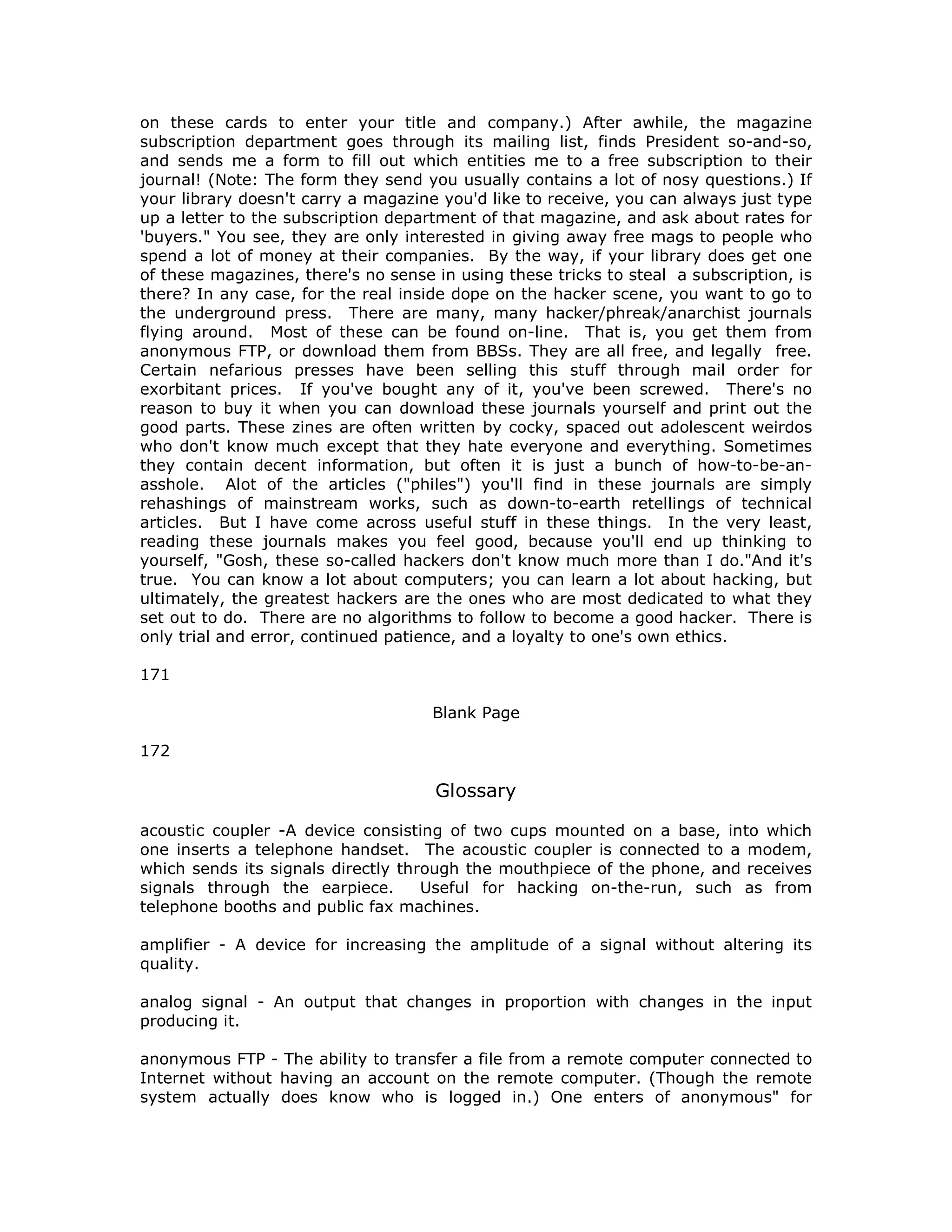 on these cards to enter your title and company.) After awhile, the magazine
subscription department goes through its mailing list, finds President so-and-so,
and sends me a form to fill out which entities me to a free subscription to their
journal! (Note: The form they send you usually contains a lot of nosy questions.) If
your library doesn't carry a magazine you'd like to receive, you can always just type
up a letter to the subscription department of that magazine, and ask about rates for
'buyers." You see, they are only interested in giving away free mags to people who
spend a lot of money at their companies. By the way, if your library does get one
of these magazines, there's no sense in using these tricks to steal a subscription, is
there? In any case, for the real inside dope on the hacker scene, you want to go to
the underground press. There are many, many hacker/phreak/anarchist journals
flying around. Most of these can be found on-line. That is, you get them from
anonymous FTP, or download them from BBSs. They are all free, and legally free.
Certain nefarious presses have been selling this stuff through mail order for
exorbitant prices. If you've bought any of it, you've been screwed. There's no
reason to buy it when you can download these journals yourself and print out the
good parts. These zines are often written by cocky, spaced out adolescent weirdos
who don't know much except that they hate everyone and everything. Sometimes
they contain decent information, but often it is just a bunch of how-to-be-an-
asshole. Alot of the articles ("philes") you'll find in these journals are simply
rehashings of mainstream works, such as down-to-earth retellings of technical
articles. But I have come across useful stuff in these things. In the very least,
reading these journals makes you feel good, because you'll end up thinking to
yourself, "Gosh, these so-called hackers don't know much more than I do."And it's
true. You can know a lot about computers; you can learn a lot about hacking, but
ultimately, the greatest hackers are the ones who are most dedicated to what they
set out to do. There are no algorithms to follow to become a good hacker. There is
only trial and error, continued patience, and a loyalty to one's own ethics.
171
Blank Page
172
Glossary
acoustic coupler -A device consisting of two cups mounted on a base, into which
one inserts a telephone handset. The acoustic coupler is connected to a modem,
which sends its signals directly through the mouthpiece of the phone, and receives
signals through the earpiece. Useful for hacking on-the-run, such as from
telephone booths and public fax machines.
amplifier - A device for increasing the amplitude of a signal without altering its
quality.
analog signal - An output that changes in proportion with changes in the input
producing it.
anonymous FTP - The ability to transfer a file from a remote computer connected to
Internet without having an account on the remote computer. (Though the remote
system actually does know who is logged in.) One enters of anonymous" for
 