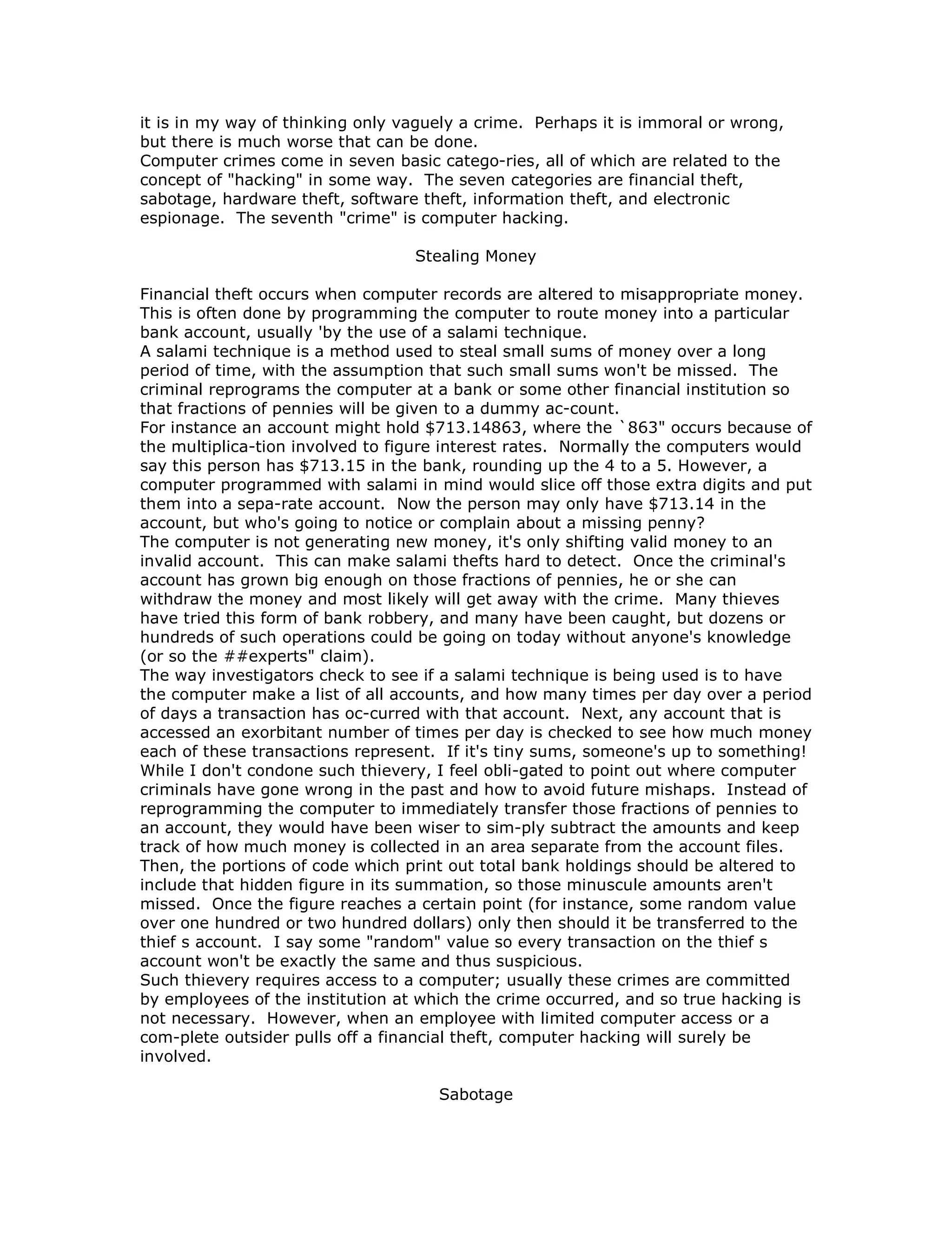 it is in my way of thinking only vaguely a crime. Perhaps it is immoral or wrong,
but there is much worse that can be done.
Computer crimes come in seven basic catego-ries, all of which are related to the
concept of "hacking" in some way. The seven categories are financial theft,
sabotage, hardware theft, software theft, information theft, and electronic
espionage. The seventh "crime" is computer hacking.
Stealing Money
Financial theft occurs when computer records are altered to misappropriate money.
This is often done by programming the computer to route money into a particular
bank account, usually 'by the use of a salami technique.
A salami technique is a method used to steal small sums of money over a long
period of time, with the assumption that such small sums won't be missed. The
criminal reprograms the computer at a bank or some other financial institution so
that fractions of pennies will be given to a dummy ac-count.
For instance an account might hold $713.14863, where the `863" occurs because of
the multiplica-tion involved to figure interest rates. Normally the computers would
say this person has $713.15 in the bank, rounding up the 4 to a 5. However, a
computer programmed with salami in mind would slice off those extra digits and put
them into a sepa-rate account. Now the person may only have $713.14 in the
account, but who's going to notice or complain about a missing penny?
The computer is not generating new money, it's only shifting valid money to an
invalid account. This can make salami thefts hard to detect. Once the criminal's
account has grown big enough on those fractions of pennies, he or she can
withdraw the money and most likely will get away with the crime. Many thieves
have tried this form of bank robbery, and many have been caught, but dozens or
hundreds of such operations could be going on today without anyone's knowledge
(or so the ##experts" claim).
The way investigators check to see if a salami technique is being used is to have
the computer make a list of all accounts, and how many times per day over a period
of days a transaction has oc-curred with that account. Next, any account that is
accessed an exorbitant number of times per day is checked to see how much money
each of these transactions represent. If it's tiny sums, someone's up to something!
While I don't condone such thievery, I feel obli-gated to point out where computer
criminals have gone wrong in the past and how to avoid future mishaps. Instead of
reprogramming the computer to immediately transfer those fractions of pennies to
an account, they would have been wiser to sim-ply subtract the amounts and keep
track of how much money is collected in an area separate from the account files.
Then, the portions of code which print out total bank holdings should be altered to
include that hidden figure in its summation, so those minuscule amounts aren't
missed. Once the figure reaches a certain point (for instance, some random value
over one hundred or two hundred dollars) only then should it be transferred to the
thief s account. I say some "random" value so every transaction on the thief s
account won't be exactly the same and thus suspicious.
Such thievery requires access to a computer; usually these crimes are committed
by employees of the institution at which the crime occurred, and so true hacking is
not necessary. However, when an employee with limited computer access or a
com-plete outsider pulls off a financial theft, computer hacking will surely be
involved.
Sabotage
 