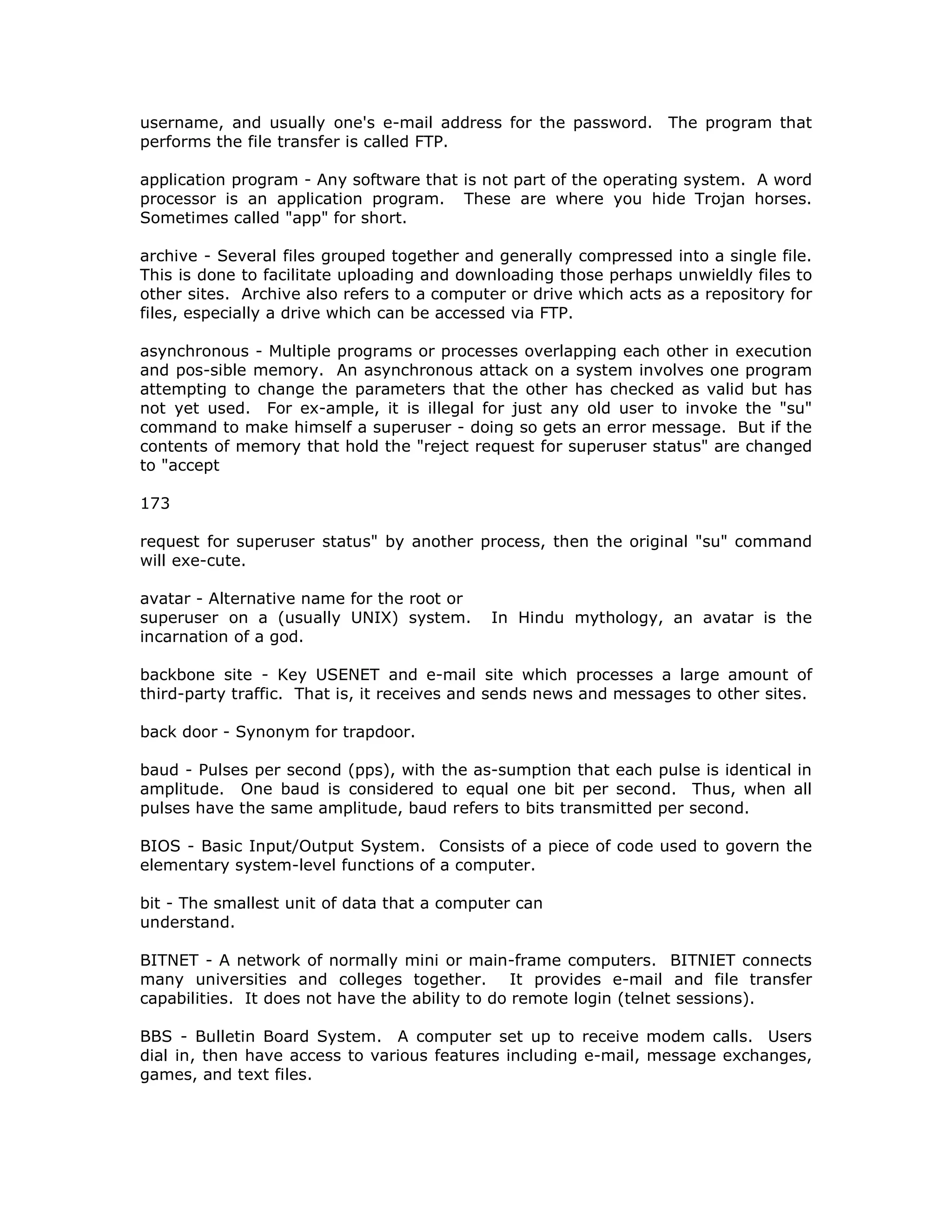 username, and usually one's e-mail address for the password. The program that
performs the file transfer is called FTP.
application program - Any software that is not part of the operating system. A word
processor is an application program. These are where you hide Trojan horses.
Sometimes called "app" for short.
archive - Several files grouped together and generally compressed into a single file.
This is done to facilitate uploading and downloading those perhaps unwieldly files to
other sites. Archive also refers to a computer or drive which acts as a repository for
files, especially a drive which can be accessed via FTP.
asynchronous - Multiple programs or processes overlapping each other in execution
and pos-sible memory. An asynchronous attack on a system involves one program
attempting to change the parameters that the other has checked as valid but has
not yet used. For ex-ample, it is illegal for just any old user to invoke the "su"
command to make himself a superuser - doing so gets an error message. But if the
contents of memory that hold the "reject request for superuser status" are changed
to "accept
173
request for superuser status" by another process, then the original "su" command
will exe-cute.
avatar - Alternative name for the root or
superuser on a (usually UNIX) system. In Hindu mythology, an avatar is the
incarnation of a god.
backbone site - Key USENET and e-mail site which processes a large amount of
third-party traffic. That is, it receives and sends news and messages to other sites.
back door - Synonym for trapdoor.
baud - Pulses per second (pps), with the as-sumption that each pulse is identical in
amplitude. One baud is considered to equal one bit per second. Thus, when all
pulses have the same amplitude, baud refers to bits transmitted per second.
BIOS - Basic Input/Output System. Consists of a piece of code used to govern the
elementary system-level functions of a computer.
bit - The smallest unit of data that a computer can
understand.
BITNET - A network of normally mini or main-frame computers. BITNIET connects
many universities and colleges together. It provides e-mail and file transfer
capabilities. It does not have the ability to do remote login (telnet sessions).
BBS - Bulletin Board System. A computer set up to receive modem calls. Users
dial in, then have access to various features including e-mail, message exchanges,
games, and text files.
 