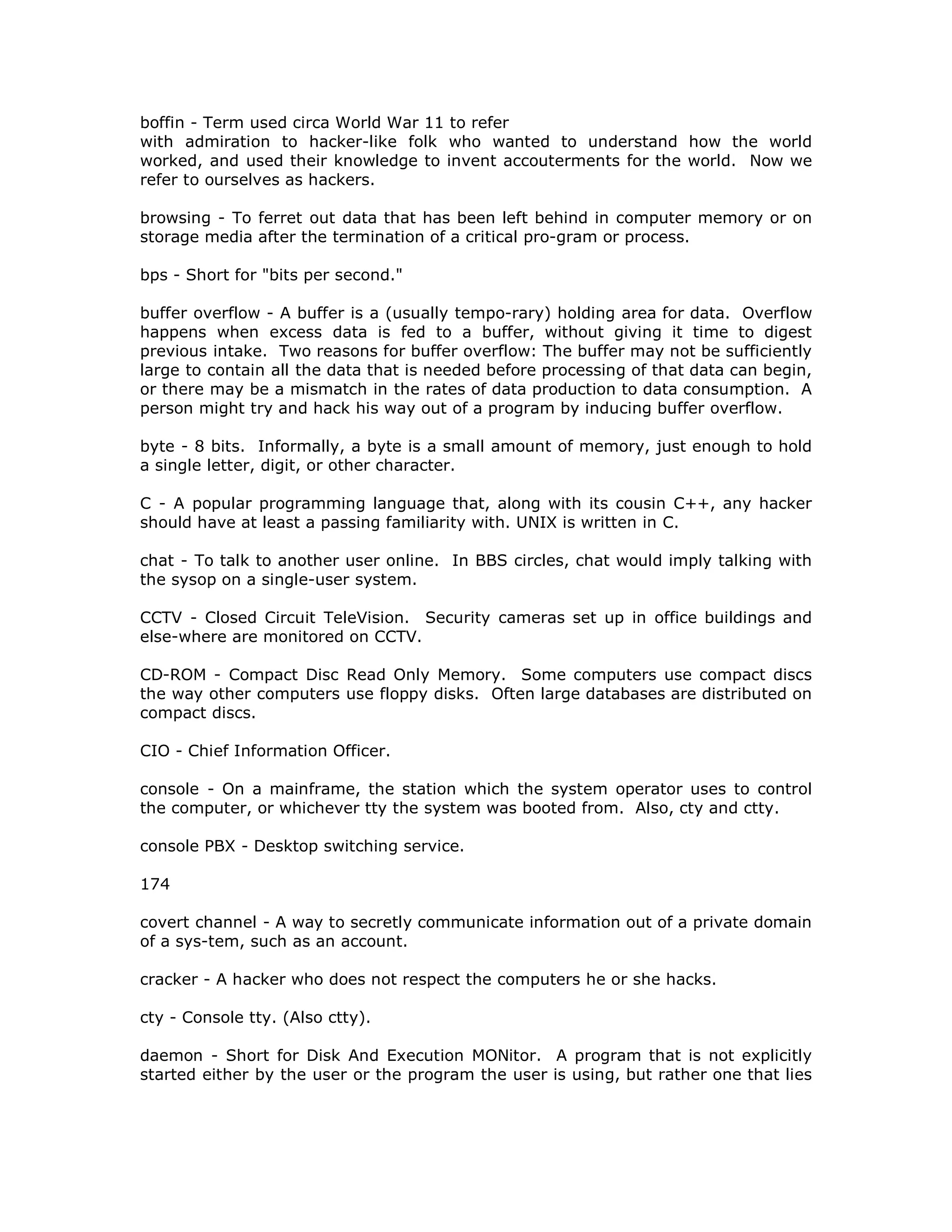 boffin - Term used circa World War 11 to refer
with admiration to hacker-like folk who wanted to understand how the world
worked, and used their knowledge to invent accouterments for the world. Now we
refer to ourselves as hackers.
browsing - To ferret out data that has been left behind in computer memory or on
storage media after the termination of a critical pro-gram or process.
bps - Short for "bits per second."
buffer overflow - A buffer is a (usually tempo-rary) holding area for data. Overflow
happens when excess data is fed to a buffer, without giving it time to digest
previous intake. Two reasons for buffer overflow: The buffer may not be sufficiently
large to contain all the data that is needed before processing of that data can begin,
or there may be a mismatch in the rates of data production to data consumption. A
person might try and hack his way out of a program by inducing buffer overflow.
byte - 8 bits. Informally, a byte is a small amount of memory, just enough to hold
a single letter, digit, or other character.
C - A popular programming language that, along with its cousin C++, any hacker
should have at least a passing familiarity with. UNIX is written in C.
chat - To talk to another user online. In BBS circles, chat would imply talking with
the sysop on a single-user system.
CCTV - Closed Circuit TeleVision. Security cameras set up in office buildings and
else-where are monitored on CCTV.
CD-ROM - Compact Disc Read Only Memory. Some computers use compact discs
the way other computers use floppy disks. Often large databases are distributed on
compact discs.
CIO - Chief Information Officer.
console - On a mainframe, the station which the system operator uses to control
the computer, or whichever tty the system was booted from. Also, cty and ctty.
console PBX - Desktop switching service.
174
covert channel - A way to secretly communicate information out of a private domain
of a sys-tem, such as an account.
cracker - A hacker who does not respect the computers he or she hacks.
cty - Console tty. (Also ctty).
daemon - Short for Disk And Execution MONitor. A program that is not explicitly
started either by the user or the program the user is using, but rather one that lies
 