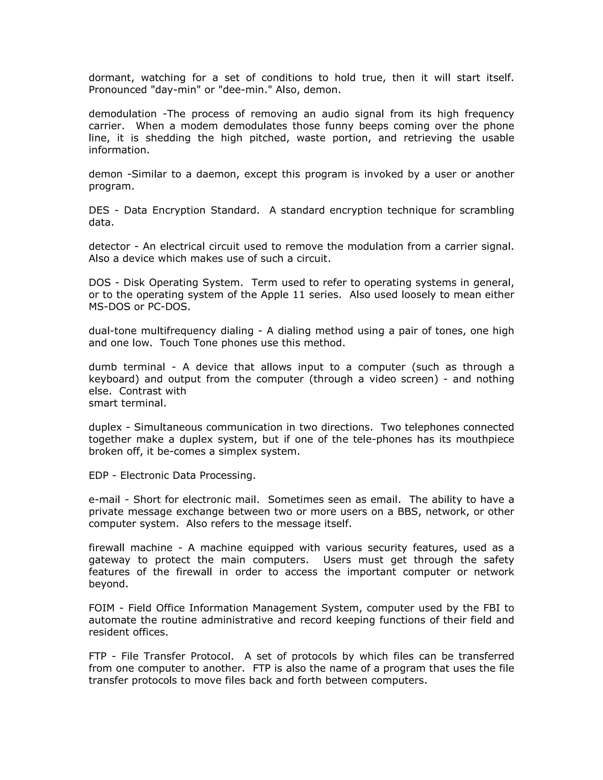 dormant, watching for a set of conditions to hold true, then it will start itself.
Pronounced "day-min" or "dee-min." Also, demon.
demodulation -The process of removing an audio signal from its high frequency
carrier. When a modem demodulates those funny beeps coming over the phone
line, it is shedding the high pitched, waste portion, and retrieving the usable
information.
demon -Similar to a daemon, except this program is invoked by a user or another
program.
DES - Data Encryption Standard. A standard encryption technique for scrambling
data.
detector - An electrical circuit used to remove the modulation from a carrier signal.
Also a device which makes use of such a circuit.
DOS - Disk Operating System. Term used to refer to operating systems in general,
or to the operating system of the Apple 11 series. Also used loosely to mean either
MS-DOS or PC-DOS.
dual-tone multifrequency dialing - A dialing method using a pair of tones, one high
and one low. Touch Tone phones use this method.
dumb terminal - A device that allows input to a computer (such as through a
keyboard) and output from the computer (through a video screen) - and nothing
else. Contrast with
smart terminal.
duplex - Simultaneous communication in two directions. Two telephones connected
together make a duplex system, but if one of the tele-phones has its mouthpiece
broken off, it be-comes a simplex system.
EDP - Electronic Data Processing.
e-mail - Short for electronic mail. Sometimes seen as email. The ability to have a
private message exchange between two or more users on a BBS, network, or other
computer system. Also refers to the message itself.
firewall machine - A machine equipped with various security features, used as a
gateway to protect the main computers. Users must get through the safety
features of the firewall in order to access the important computer or network
beyond.
FOIM - Field Office Information Management System, computer used by the FBI to
automate the routine administrative and record keeping functions of their field and
resident offices.
FTP - File Transfer Protocol. A set of protocols by which files can be transferred
from one computer to another. FTP is also the name of a program that uses the file
transfer protocols to move files back and forth between computers.
 