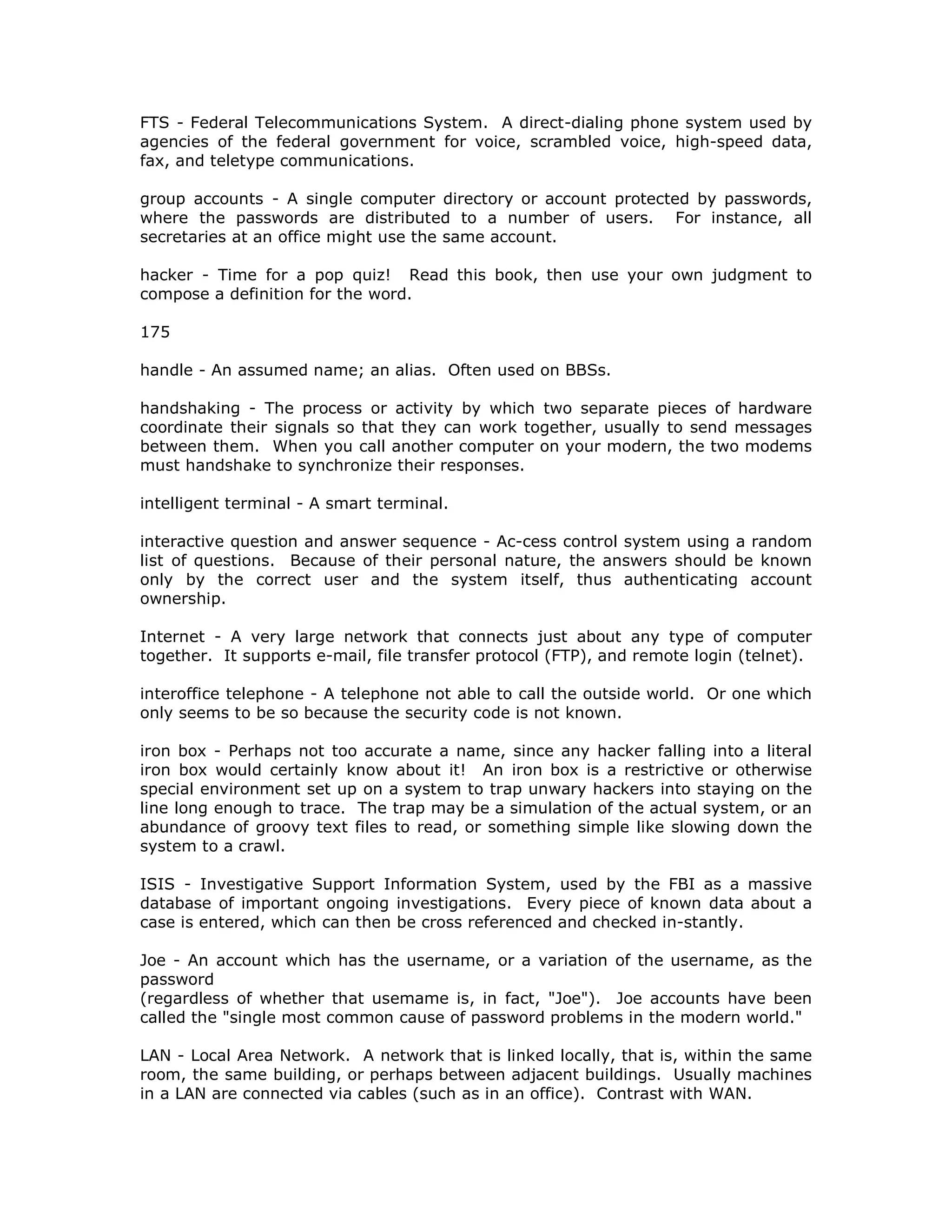 FTS - Federal Telecommunications System. A direct-dialing phone system used by
agencies of the federal government for voice, scrambled voice, high-speed data,
fax, and teletype communications.
group accounts - A single computer directory or account protected by passwords,
where the passwords are distributed to a number of users. For instance, all
secretaries at an office might use the same account.
hacker - Time for a pop quiz! Read this book, then use your own judgment to
compose a definition for the word.
175
handle - An assumed name; an alias. Often used on BBSs.
handshaking - The process or activity by which two separate pieces of hardware
coordinate their signals so that they can work together, usually to send messages
between them. When you call another computer on your modern, the two modems
must handshake to synchronize their responses.
intelligent terminal - A smart terminal.
interactive question and answer sequence - Ac-cess control system using a random
list of questions. Because of their personal nature, the answers should be known
only by the correct user and the system itself, thus authenticating account
ownership.
Internet - A very large network that connects just about any type of computer
together. It supports e-mail, file transfer protocol (FTP), and remote login (telnet).
interoffice telephone - A telephone not able to call the outside world. Or one which
only seems to be so because the security code is not known.
iron box - Perhaps not too accurate a name, since any hacker falling into a literal
iron box would certainly know about it! An iron box is a restrictive or otherwise
special environment set up on a system to trap unwary hackers into staying on the
line long enough to trace. The trap may be a simulation of the actual system, or an
abundance of groovy text files to read, or something simple like slowing down the
system to a crawl.
ISIS - Investigative Support Information System, used by the FBI as a massive
database of important ongoing investigations. Every piece of known data about a
case is entered, which can then be cross referenced and checked in-stantly.
Joe - An account which has the username, or a variation of the username, as the
password
(regardless of whether that usemame is, in fact, "Joe"). Joe accounts have been
called the "single most common cause of password problems in the modern world."
LAN - Local Area Network. A network that is linked locally, that is, within the same
room, the same building, or perhaps between adjacent buildings. Usually machines
in a LAN are connected via cables (such as in an office). Contrast with WAN.
 
