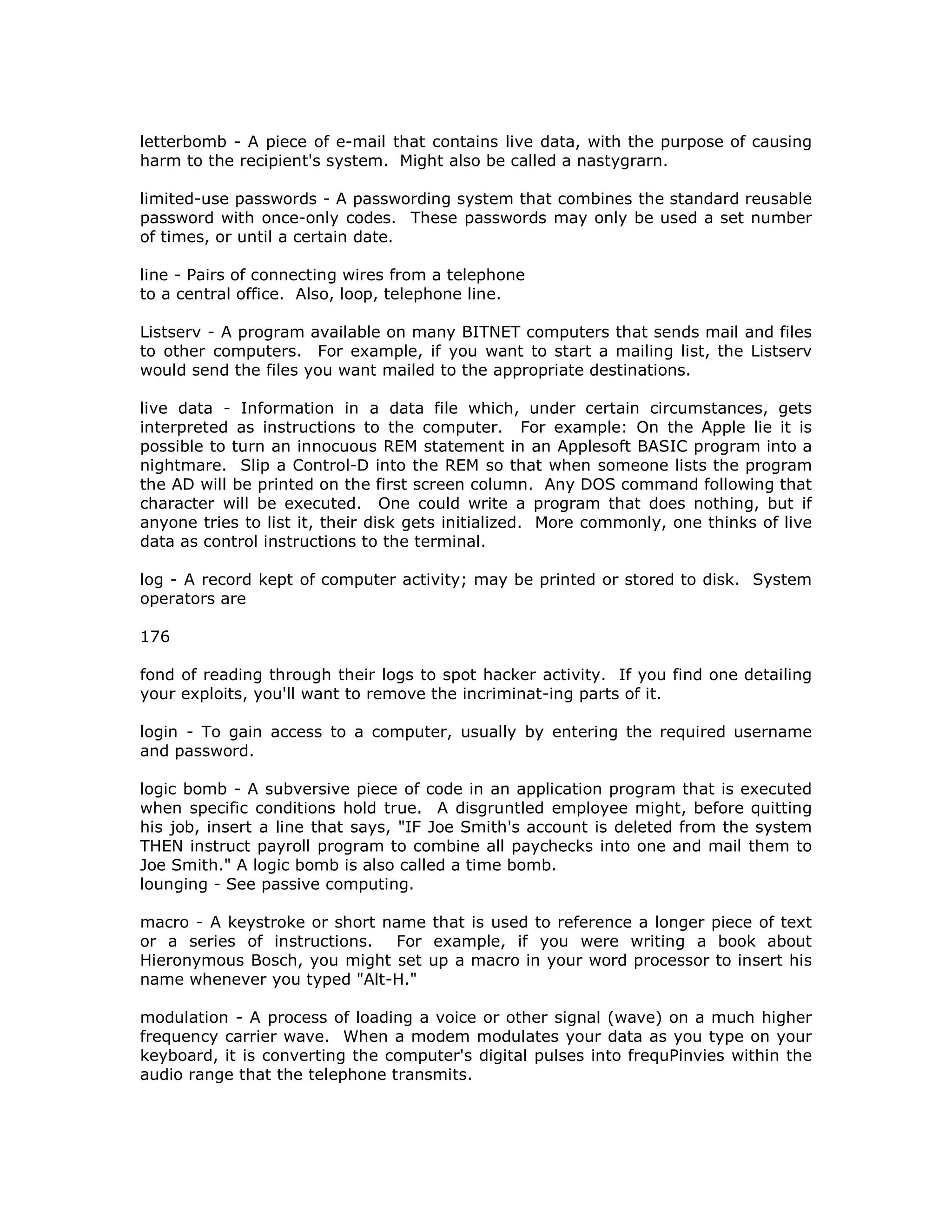 letterbomb - A piece of e-mail that contains live data, with the purpose of causing
harm to the recipient's system. Might also be called a nastygrarn.
limited-use passwords - A passwording system that combines the standard reusable
password with once-only codes. These passwords may only be used a set number
of times, or until a certain date.
line - Pairs of connecting wires from a telephone
to a central office. Also, loop, telephone line.
Listserv - A program available on many BITNET computers that sends mail and files
to other computers. For example, if you want to start a mailing list, the Listserv
would send the files you want mailed to the appropriate destinations.
live data - Information in a data file which, under certain circumstances, gets
interpreted as instructions to the computer. For example: On the Apple lie it is
possible to turn an innocuous REM statement in an Applesoft BASIC program into a
nightmare. Slip a Control-D into the REM so that when someone lists the program
the AD will be printed on the first screen column. Any DOS command following that
character will be executed. One could write a program that does nothing, but if
anyone tries to list it, their disk gets initialized. More commonly, one thinks of live
data as control instructions to the terminal.
log - A record kept of computer activity; may be printed or stored to disk. System
operators are
176
fond of reading through their logs to spot hacker activity. If you find one detailing
your exploits, you'll want to remove the incriminat-ing parts of it.
login - To gain access to a computer, usually by entering the required username
and password.
logic bomb - A subversive piece of code in an application program that is executed
when specific conditions hold true. A disgruntled employee might, before quitting
his job, insert a line that says, "IF Joe Smith's account is deleted from the system
THEN instruct payroll program to combine all paychecks into one and mail them to
Joe Smith." A logic bomb is also called a time bomb.
lounging - See passive computing.
macro - A keystroke or short name that is used to reference a longer piece of text
or a series of instructions. For example, if you were writing a book about
Hieronymous Bosch, you might set up a macro in your word processor to insert his
name whenever you typed "Alt-H."
modulation - A process of loading a voice or other signal (wave) on a much higher
frequency carrier wave. When a modem modulates your data as you type on your
keyboard, it is converting the computer's digital pulses into frequPinvies within the
audio range that the telephone transmits.
 