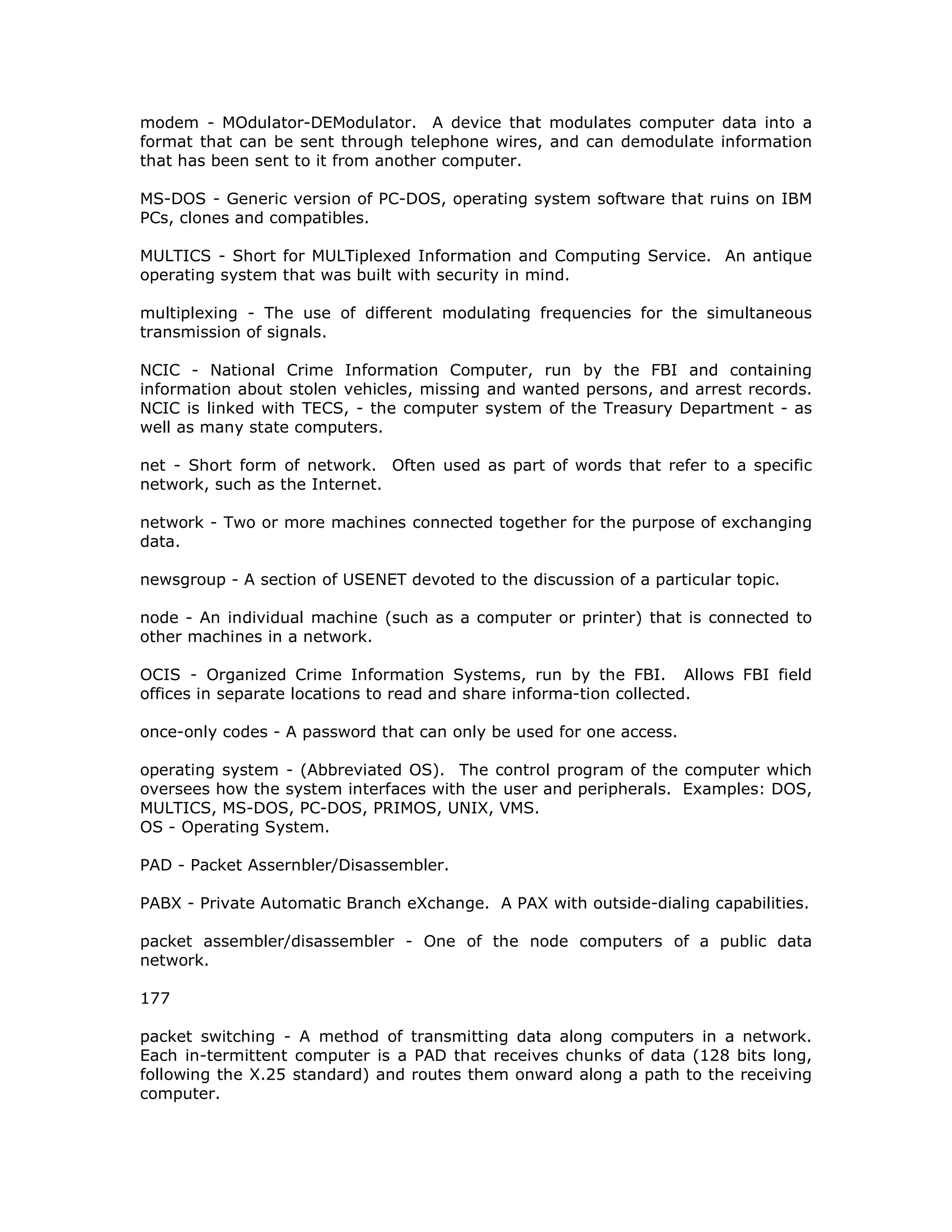 modem - MOdulator-DEModulator. A device that modulates computer data into a
format that can be sent through telephone wires, and can demodulate information
that has been sent to it from another computer.
MS-DOS - Generic version of PC-DOS, operating system software that ruins on IBM
PCs, clones and compatibles.
MULTICS - Short for MULTiplexed Information and Computing Service. An antique
operating system that was built with security in mind.
multiplexing - The use of different modulating frequencies for the simultaneous
transmission of signals.
NCIC - National Crime Information Computer, run by the FBI and containing
information about stolen vehicles, missing and wanted persons, and arrest records.
NCIC is linked with TECS, - the computer system of the Treasury Department - as
well as many state computers.
net - Short form of network. Often used as part of words that refer to a specific
network, such as the Internet.
network - Two or more machines connected together for the purpose of exchanging
data.
newsgroup - A section of USENET devoted to the discussion of a particular topic.
node - An individual machine (such as a computer or printer) that is connected to
other machines in a network.
OCIS - Organized Crime Information Systems, run by the FBI. Allows FBI field
offices in separate locations to read and share informa-tion collected.
once-only codes - A password that can only be used for one access.
operating system - (Abbreviated OS). The control program of the computer which
oversees how the system interfaces with the user and peripherals. Examples: DOS,
MULTICS, MS-DOS, PC-DOS, PRIMOS, UNIX, VMS.
OS - Operating System.
PAD - Packet Assernbler/Disassembler.
PABX - Private Automatic Branch eXchange. A PAX with outside-dialing capabilities.
packet assembler/disassembler - One of the node computers of a public data
network.
177
packet switching - A method of transmitting data along computers in a network.
Each in-termittent computer is a PAD that receives chunks of data (128 bits long,
following the X.25 standard) and routes them onward along a path to the receiving
computer.
 