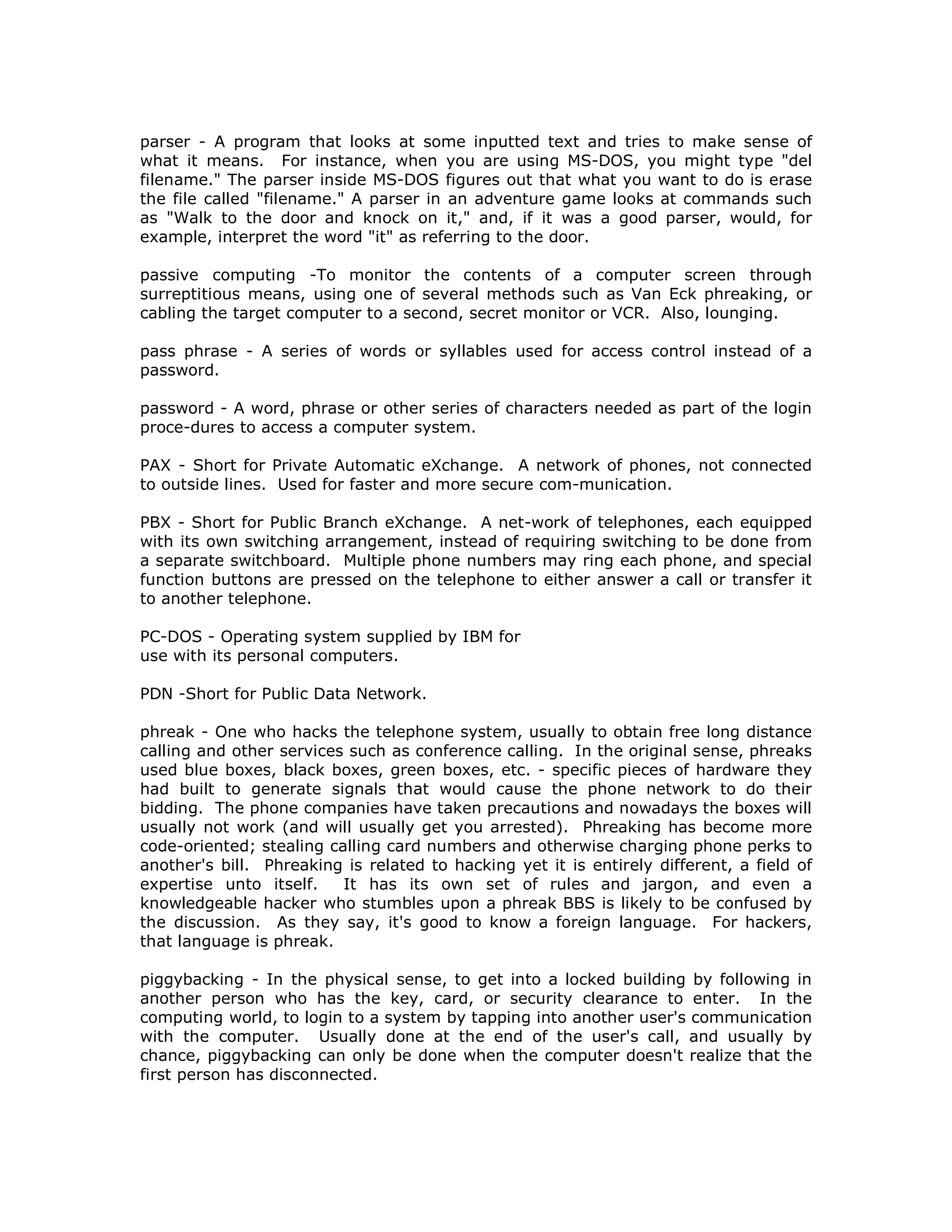 parser - A program that looks at some inputted text and tries to make sense of
what it means. For instance, when you are using MS-DOS, you might type "del
filename." The parser inside MS-DOS figures out that what you want to do is erase
the file called "filename." A parser in an adventure game looks at commands such
as "Walk to the door and knock on it," and, if it was a good parser, would, for
example, interpret the word "it" as referring to the door.
passive computing -To monitor the contents of a computer screen through
surreptitious means, using one of several methods such as Van Eck phreaking, or
cabling the target computer to a second, secret monitor or VCR. Also, lounging.
pass phrase - A series of words or syllables used for access control instead of a
password.
password - A word, phrase or other series of characters needed as part of the login
proce-dures to access a computer system.
PAX - Short for Private Automatic eXchange. A network of phones, not connected
to outside lines. Used for faster and more secure com-munication.
PBX - Short for Public Branch eXchange. A net-work of telephones, each equipped
with its own switching arrangement, instead of requiring switching to be done from
a separate switchboard. Multiple phone numbers may ring each phone, and special
function buttons are pressed on the telephone to either answer a call or transfer it
to another telephone.
PC-DOS - Operating system supplied by IBM for
use with its personal computers.
PDN -Short for Public Data Network.
phreak - One who hacks the telephone system, usually to obtain free long distance
calling and other services such as conference calling. In the original sense, phreaks
used blue boxes, black boxes, green boxes, etc. - specific pieces of hardware they
had built to generate signals that would cause the phone network to do their
bidding. The phone companies have taken precautions and nowadays the boxes will
usually not work (and will usually get you arrested). Phreaking has become more
code-oriented; stealing calling card numbers and otherwise charging phone perks to
another's bill. Phreaking is related to hacking yet it is entirely different, a field of
expertise unto itself. It has its own set of rules and jargon, and even a
knowledgeable hacker who stumbles upon a phreak BBS is likely to be confused by
the discussion. As they say, it's good to know a foreign language. For hackers,
that language is phreak.
piggybacking - In the physical sense, to get into a locked building by following in
another person who has the key, card, or security clearance to enter. In the
computing world, to login to a system by tapping into another user's communication
with the computer. Usually done at the end of the user's call, and usually by
chance, piggybacking can only be done when the computer doesn't realize that the
first person has disconnected.
 