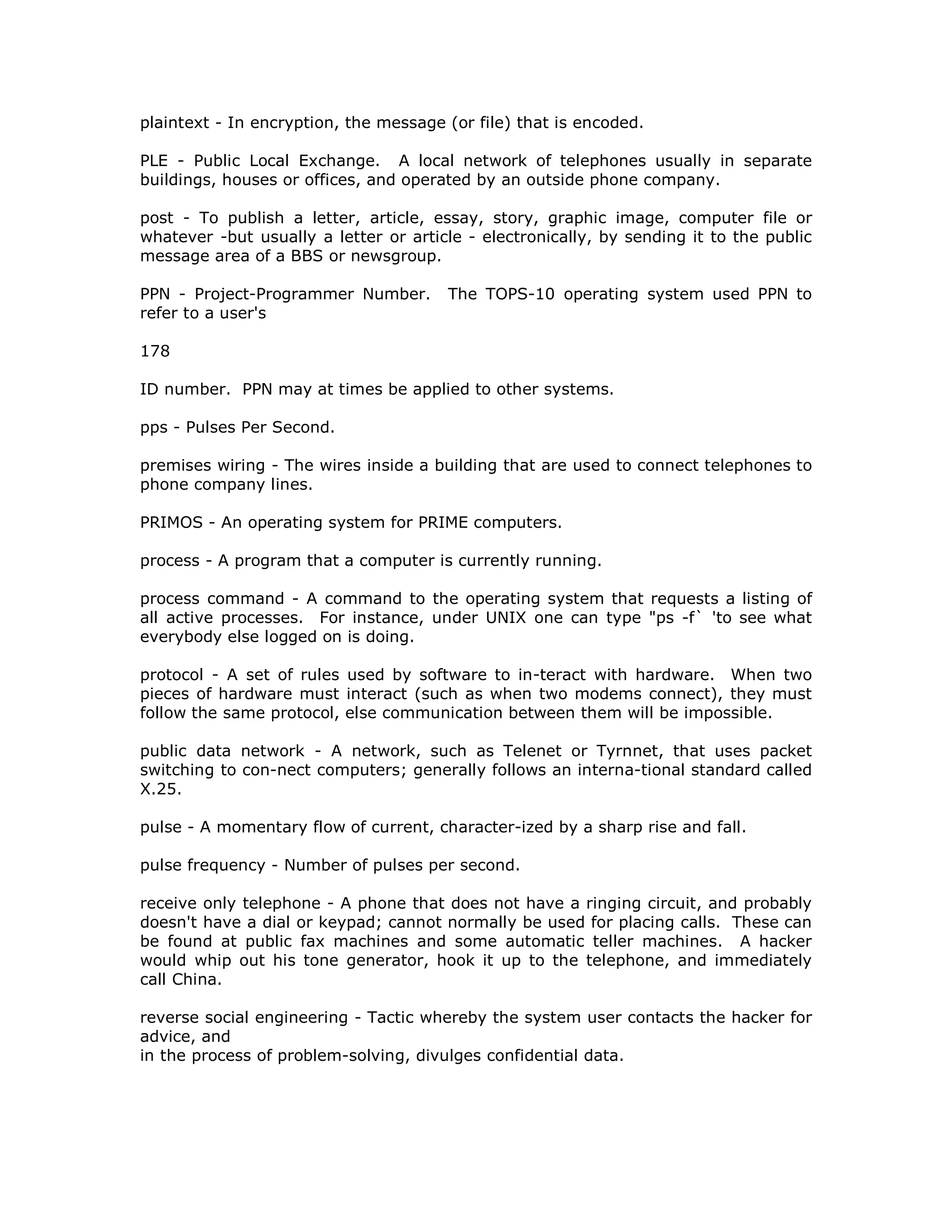 plaintext - In encryption, the message (or file) that is encoded.
PLE - Public Local Exchange. A local network of telephones usually in separate
buildings, houses or offices, and operated by an outside phone company.
post - To publish a letter, article, essay, story, graphic image, computer file or
whatever -but usually a letter or article - electronically, by sending it to the public
message area of a BBS or newsgroup.
PPN - Project-Programmer Number. The TOPS-10 operating system used PPN to
refer to a user's
178
ID number. PPN may at times be applied to other systems.
pps - Pulses Per Second.
premises wiring - The wires inside a building that are used to connect telephones to
phone company lines.
PRIMOS - An operating system for PRIME computers.
process - A program that a computer is currently running.
process command - A command to the operating system that requests a listing of
all active processes. For instance, under UNIX one can type "ps -f` 'to see what
everybody else logged on is doing.
protocol - A set of rules used by software to in-teract with hardware. When two
pieces of hardware must interact (such as when two modems connect), they must
follow the same protocol, else communication between them will be impossible.
public data network - A network, such as Telenet or Tyrnnet, that uses packet
switching to con-nect computers; generally follows an interna-tional standard called
X.25.
pulse - A momentary flow of current, character-ized by a sharp rise and fall.
pulse frequency - Number of pulses per second.
receive only telephone - A phone that does not have a ringing circuit, and probably
doesn't have a dial or keypad; cannot normally be used for placing calls. These can
be found at public fax machines and some automatic teller machines. A hacker
would whip out his tone generator, hook it up to the telephone, and immediately
call China.
reverse social engineering - Tactic whereby the system user contacts the hacker for
advice, and
in the process of problem-solving, divulges confidential data.
 