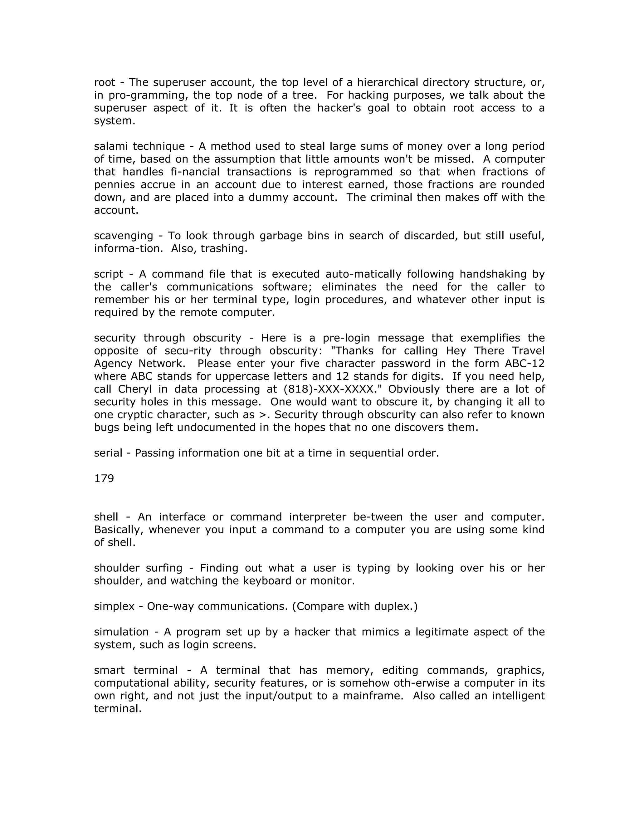root - The superuser account, the top level of a hierarchical directory structure, or,
in pro-gramming, the top node of a tree. For hacking purposes, we talk about the
superuser aspect of it. It is often the hacker's goal to obtain root access to a
system.
salami technique - A method used to steal large sums of money over a long period
of time, based on the assumption that little amounts won't be missed. A computer
that handles fi-nancial transactions is reprogrammed so that when fractions of
pennies accrue in an account due to interest earned, those fractions are rounded
down, and are placed into a dummy account. The criminal then makes off with the
account.
scavenging - To look through garbage bins in search of discarded, but still useful,
informa-tion. Also, trashing.
script - A command file that is executed auto-matically following handshaking by
the caller's communications software; eliminates the need for the caller to
remember his or her terminal type, login procedures, and whatever other input is
required by the remote computer.
security through obscurity - Here is a pre-login message that exemplifies the
opposite of secu-rity through obscurity: "Thanks for calling Hey There Travel
Agency Network. Please enter your five character password in the form ABC-12
where ABC stands for uppercase letters and 12 stands for digits. If you need help,
call Cheryl in data processing at (818)-XXX-XXXX." Obviously there are a lot of
security holes in this message. One would want to obscure it, by changing it all to
one cryptic character, such as >. Security through obscurity can also refer to known
bugs being left undocumented in the hopes that no one discovers them.
serial - Passing information one bit at a time in sequential order.
179
shell - An interface or command interpreter be-tween the user and computer.
Basically, whenever you input a command to a computer you are using some kind
of shell.
shoulder surfing - Finding out what a user is typing by looking over his or her
shoulder, and watching the keyboard or monitor.
simplex - One-way communications. (Compare with duplex.)
simulation - A program set up by a hacker that mimics a legitimate aspect of the
system, such as login screens.
smart terminal - A terminal that has memory, editing commands, graphics,
computational ability, security features, or is somehow oth-erwise a computer in its
own right, and not just the input/output to a mainframe. Also called an intelligent
terminal.
 