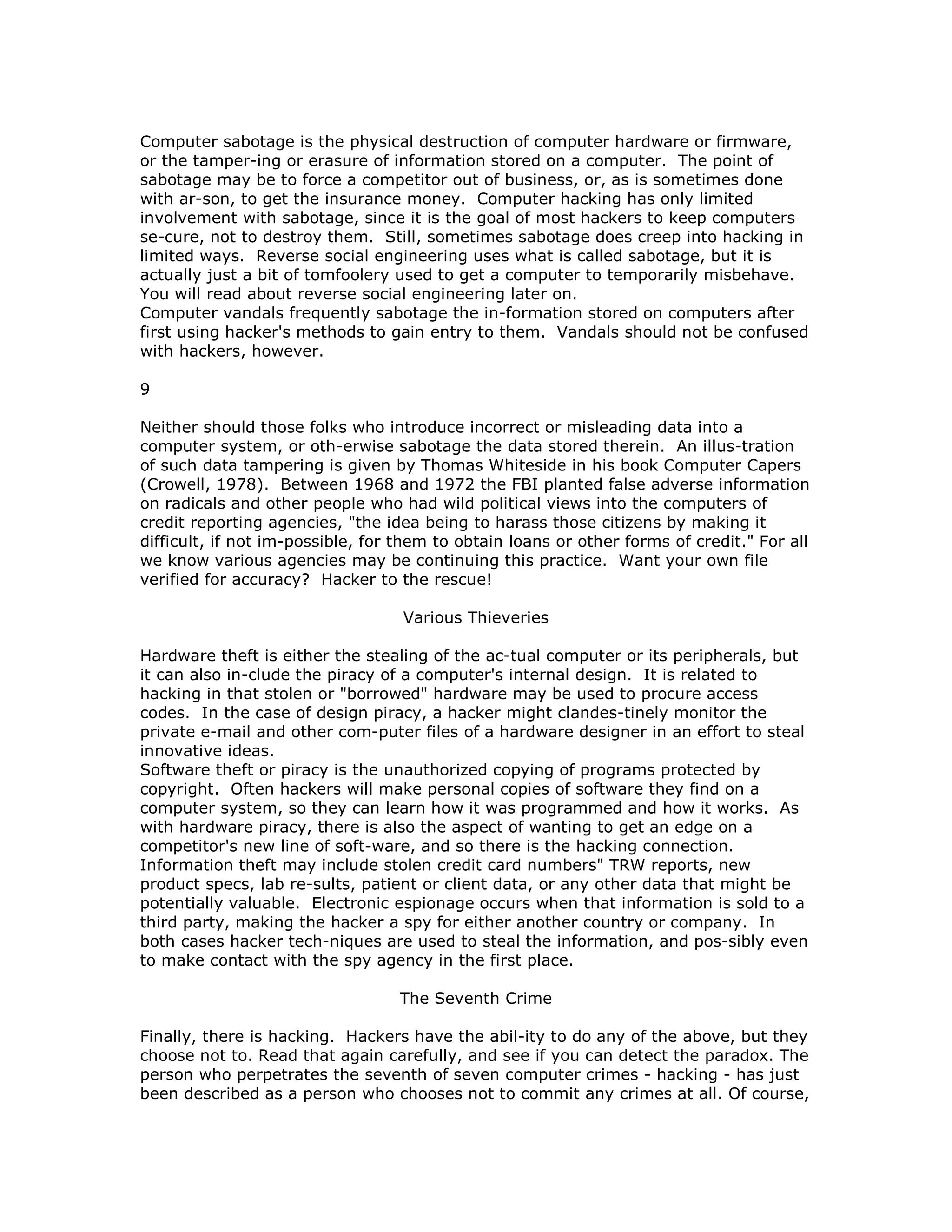 Computer sabotage is the physical destruction of computer hardware or firmware,
or the tamper-ing or erasure of information stored on a computer. The point of
sabotage may be to force a competitor out of business, or, as is sometimes done
with ar-son, to get the insurance money. Computer hacking has only limited
involvement with sabotage, since it is the goal of most hackers to keep computers
se-cure, not to destroy them. Still, sometimes sabotage does creep into hacking in
limited ways. Reverse social engineering uses what is called sabotage, but it is
actually just a bit of tomfoolery used to get a computer to temporarily misbehave.
You will read about reverse social engineering later on.
Computer vandals frequently sabotage the in-formation stored on computers after
first using hacker's methods to gain entry to them. Vandals should not be confused
with hackers, however.
9
Neither should those folks who introduce incorrect or misleading data into a
computer system, or oth-erwise sabotage the data stored therein. An illus-tration
of such data tampering is given by Thomas Whiteside in his book Computer Capers
(Crowell, 1978). Between 1968 and 1972 the FBI planted false adverse information
on radicals and other people who had wild political views into the computers of
credit reporting agencies, "the idea being to harass those citizens by making it
difficult, if not im-possible, for them to obtain loans or other forms of credit." For all
we know various agencies may be continuing this practice. Want your own file
verified for accuracy? Hacker to the rescue!
Various Thieveries
Hardware theft is either the stealing of the ac-tual computer or its peripherals, but
it can also in-clude the piracy of a computer's internal design. It is related to
hacking in that stolen or "borrowed" hardware may be used to procure access
codes. In the case of design piracy, a hacker might clandes-tinely monitor the
private e-mail and other com-puter files of a hardware designer in an effort to steal
innovative ideas.
Software theft or piracy is the unauthorized copying of programs protected by
copyright. Often hackers will make personal copies of software they find on a
computer system, so they can learn how it was programmed and how it works. As
with hardware piracy, there is also the aspect of wanting to get an edge on a
competitor's new line of soft-ware, and so there is the hacking connection.
Information theft may include stolen credit card numbers" TRW reports, new
product specs, lab re-sults, patient or client data, or any other data that might be
potentially valuable. Electronic espionage occurs when that information is sold to a
third party, making the hacker a spy for either another country or company. In
both cases hacker tech-niques are used to steal the information, and pos-sibly even
to make contact with the spy agency in the first place.
The Seventh Crime
Finally, there is hacking. Hackers have the abil-ity to do any of the above, but they
choose not to. Read that again carefully, and see if you can detect the paradox. The
person who perpetrates the seventh of seven computer crimes - hacking - has just
been described as a person who chooses not to commit any crimes at all. Of course,
 