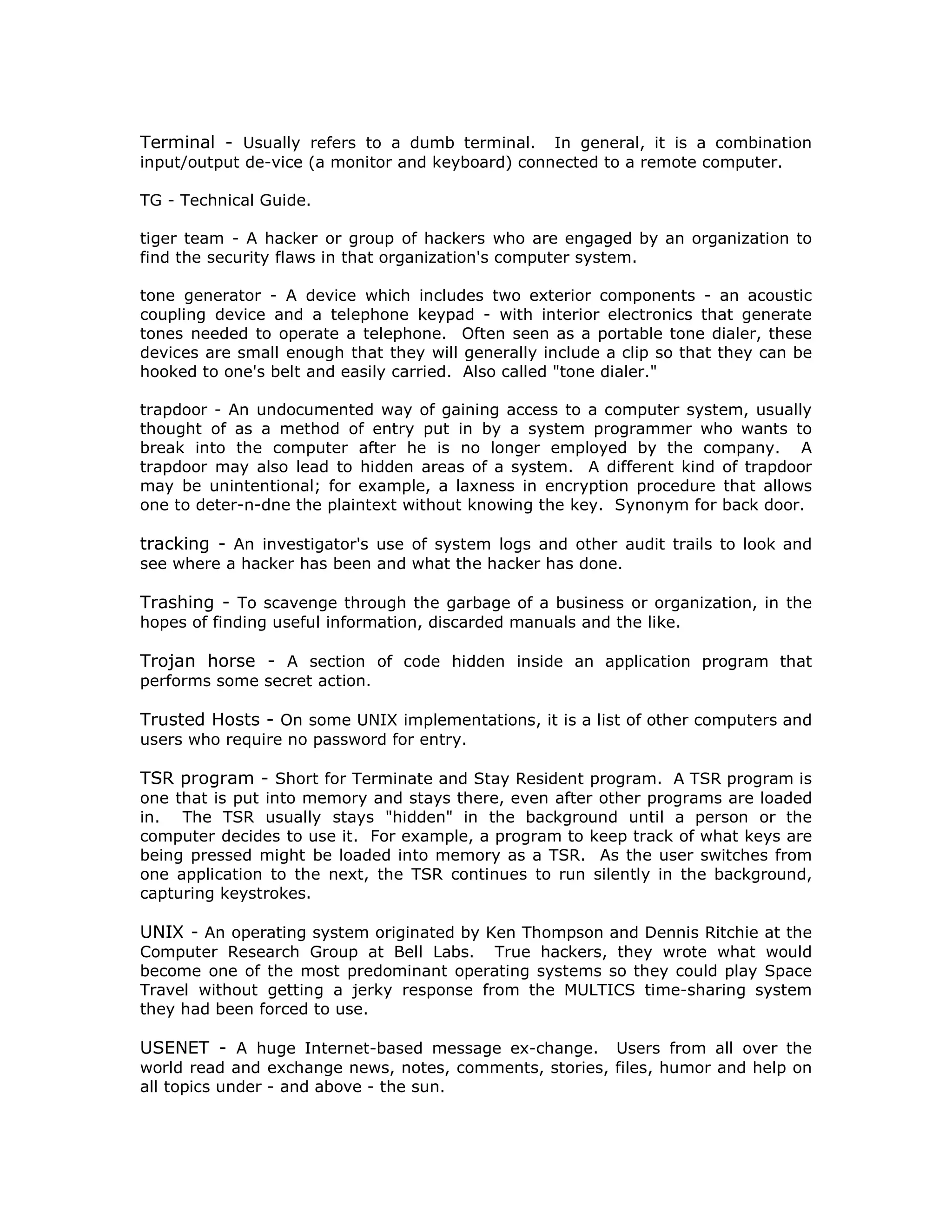 Terminal - Usually refers to a dumb terminal. In general, it is a combination
input/output de-vice (a monitor and keyboard) connected to a remote computer.
TG - Technical Guide.
tiger team - A hacker or group of hackers who are engaged by an organization to
find the security flaws in that organization's computer system.
tone generator - A device which includes two exterior components - an acoustic
coupling device and a telephone keypad - with interior electronics that generate
tones needed to operate a telephone. Often seen as a portable tone dialer, these
devices are small enough that they will generally include a clip so that they can be
hooked to one's belt and easily carried. Also called "tone dialer."
trapdoor - An undocumented way of gaining access to a computer system, usually
thought of as a method of entry put in by a system programmer who wants to
break into the computer after he is no longer employed by the company. A
trapdoor may also lead to hidden areas of a system. A different kind of trapdoor
may be unintentional; for example, a laxness in encryption procedure that allows
one to deter-n-dne the plaintext without knowing the key. Synonym for back door.
tracking - An investigator's use of system logs and other audit trails to look and
see where a hacker has been and what the hacker has done.
Trashing - To scavenge through the garbage of a business or organization, in the
hopes of finding useful information, discarded manuals and the like.
Trojan horse - A section of code hidden inside an application program that
performs some secret action.
Trusted Hosts - On some UNIX implementations, it is a list of other computers and
users who require no password for entry.
TSR program - Short for Terminate and Stay Resident program. A TSR program is
one that is put into memory and stays there, even after other programs are loaded
in. The TSR usually stays "hidden" in the background until a person or the
computer decides to use it. For example, a program to keep track of what keys are
being pressed might be loaded into memory as a TSR. As the user switches from
one application to the next, the TSR continues to run silently in the background,
capturing keystrokes.
UNIX - An operating system originated by Ken Thompson and Dennis Ritchie at the
Computer Research Group at Bell Labs. True hackers, they wrote what would
become one of the most predominant operating systems so they could play Space
Travel without getting a jerky response from the MULTICS time-sharing system
they had been forced to use.
USENET - A huge Internet-based message ex-change. Users from all over the
world read and exchange news, notes, comments, stories, files, humor and help on
all topics under - and above - the sun.
 