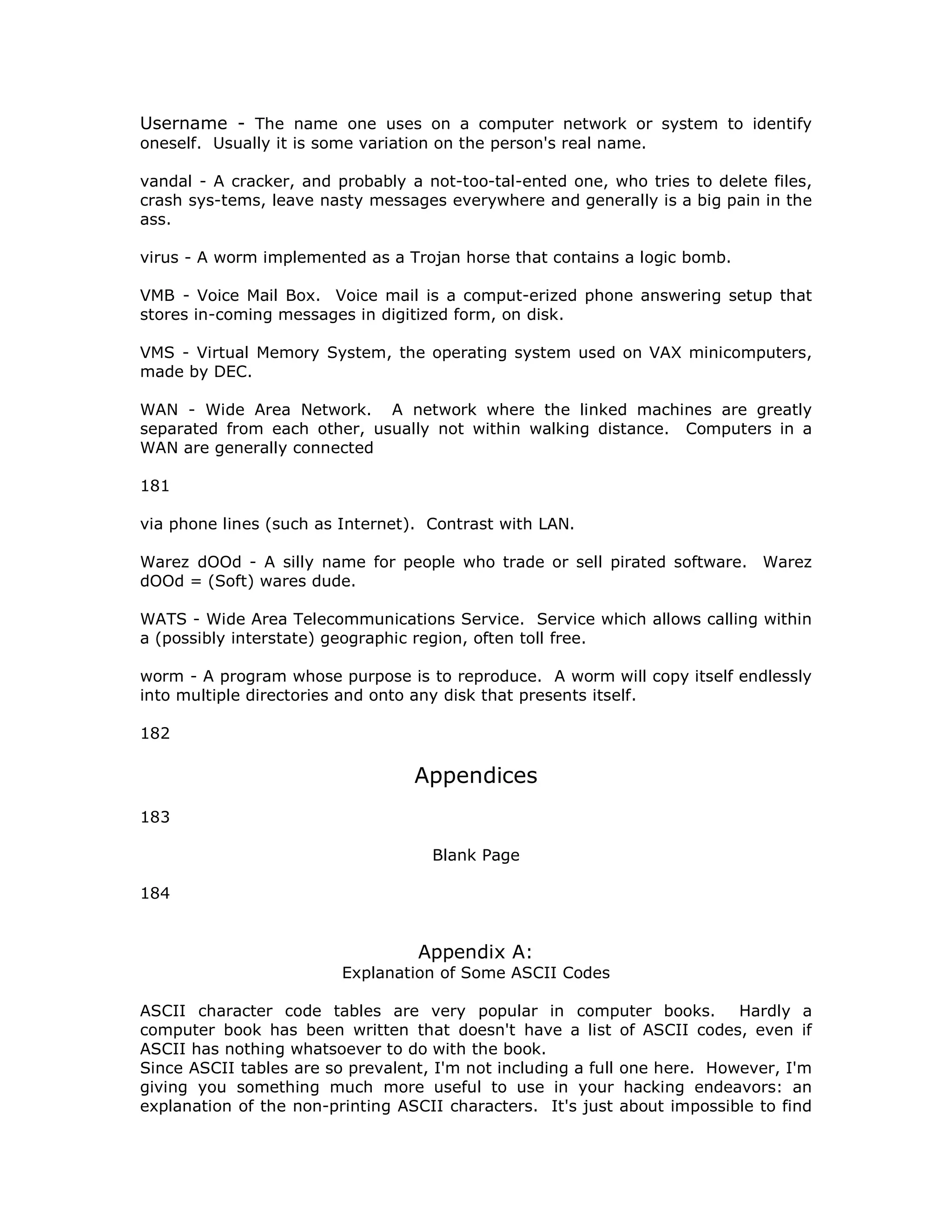 Username - The name one uses on a computer network or system to identify
oneself. Usually it is some variation on the person's real name.
vandal - A cracker, and probably a not-too-tal-ented one, who tries to delete files,
crash sys-tems, leave nasty messages everywhere and generally is a big pain in the
ass.
virus - A worm implemented as a Trojan horse that contains a logic bomb.
VMB - Voice Mail Box. Voice mail is a comput-erized phone answering setup that
stores in-coming messages in digitized form, on disk.
VMS - Virtual Memory System, the operating system used on VAX minicomputers,
made by DEC.
WAN - Wide Area Network. A network where the linked machines are greatly
separated from each other, usually not within walking distance. Computers in a
WAN are generally connected
181
via phone lines (such as Internet). Contrast with LAN.
Warez dOOd - A silly name for people who trade or sell pirated software. Warez
dOOd = (Soft) wares dude.
WATS - Wide Area Telecommunications Service. Service which allows calling within
a (possibly interstate) geographic region, often toll free.
worm - A program whose purpose is to reproduce. A worm will copy itself endlessly
into multiple directories and onto any disk that presents itself.
182
Appendices
183
Blank Page
184
Appendix A:
Explanation of Some ASCII Codes
ASCII character code tables are very popular in computer books. Hardly a
computer book has been written that doesn't have a list of ASCII codes, even if
ASCII has nothing whatsoever to do with the book.
Since ASCII tables are so prevalent, I'm not including a full one here. However, I'm
giving you something much more useful to use in your hacking endeavors: an
explanation of the non-printing ASCII characters. It's just about impossible to find
 