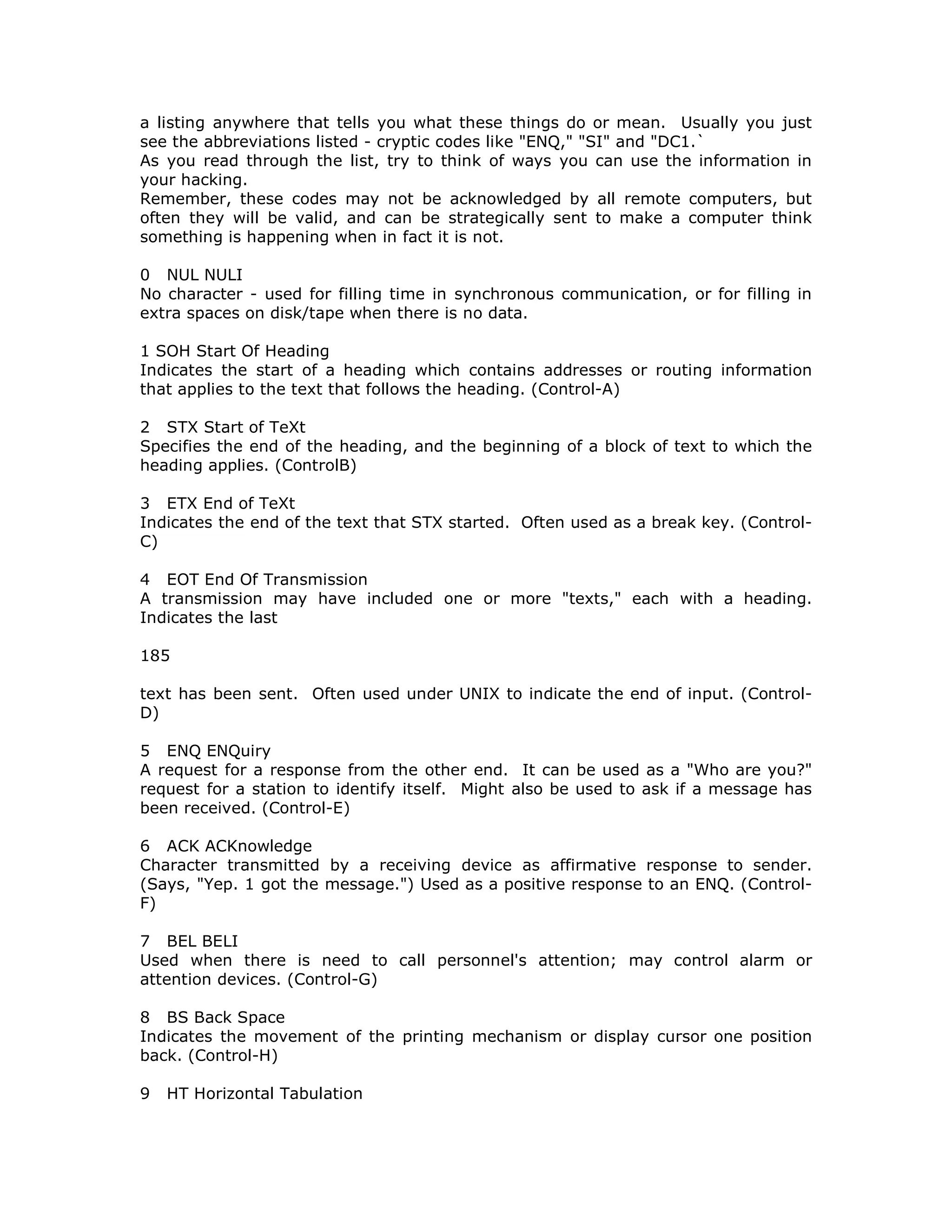 a listing anywhere that tells you what these things do or mean. Usually you just
see the abbreviations listed - cryptic codes like "ENQ," "SI" and "DC1.`
As you read through the list, try to think of ways you can use the information in
your hacking.
Remember, these codes may not be acknowledged by all remote computers, but
often they will be valid, and can be strategically sent to make a computer think
something is happening when in fact it is not.
0 NUL NULI
No character - used for filling time in synchronous communication, or for filling in
extra spaces on disk/tape when there is no data.
1 SOH Start Of Heading
Indicates the start of a heading which contains addresses or routing information
that applies to the text that follows the heading. (Control-A)
2 STX Start of TeXt
Specifies the end of the heading, and the beginning of a block of text to which the
heading applies. (ControlB)
3 ETX End of TeXt
Indicates the end of the text that STX started. Often used as a break key. (Control-
C)
4 EOT End Of Transmission
A transmission may have included one or more "texts," each with a heading.
Indicates the last
185
text has been sent. Often used under UNIX to indicate the end of input. (Control-
D)
5 ENQ ENQuiry
A request for a response from the other end. It can be used as a "Who are you?"
request for a station to identify itself. Might also be used to ask if a message has
been received. (Control-E)
6 ACK ACKnowledge
Character transmitted by a receiving device as affirmative response to sender.
(Says, "Yep. 1 got the message.") Used as a positive response to an ENQ. (Control-
F)
7 BEL BELI
Used when there is need to call personnel's attention; may control alarm or
attention devices. (Control-G)
8 BS Back Space
Indicates the movement of the printing mechanism or display cursor one position
back. (Control-H)
9 HT Horizontal Tabulation
 
