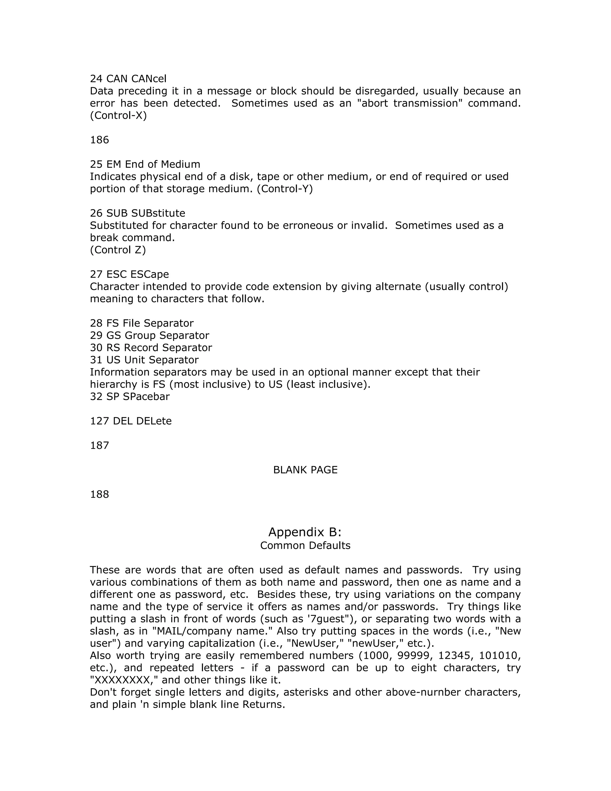 24 CAN CANcel
Data preceding it in a message or block should be disregarded, usually because an
error has been detected. Sometimes used as an "abort transmission" command.
(Control-X)
186
25 EM End of Medium
Indicates physical end of a disk, tape or other medium, or end of required or used
portion of that storage medium. (Control-Y)
26 SUB SUBstitute
Substituted for character found to be erroneous or invalid. Sometimes used as a
break command.
(Control Z)
27 ESC ESCape
Character intended to provide code extension by giving alternate (usually control)
meaning to characters that follow.
28 FS File Separator
29 GS Group Separator
30 RS Record Separator
31 US Unit Separator
Information separators may be used in an optional manner except that their
hierarchy is FS (most inclusive) to US (least inclusive).
32 SP SPacebar
127 DEL DELete
187
BLANK PAGE
188
Appendix B:
Common Defaults
These are words that are often used as default names and passwords. Try using
various combinations of them as both name and password, then one as name and a
different one as password, etc. Besides these, try using variations on the company
name and the type of service it offers as names and/or passwords. Try things like
putting a slash in front of words (such as '7guest"), or separating two words with a
slash, as in "MAIL/company name." Also try putting spaces in the words (i.e., "New
user") and varying capitalization (i.e., "NewUser," "newUser," etc.).
Also worth trying are easily remembered numbers (1000, 99999, 12345, 101010,
etc.), and repeated letters - if a password can be up to eight characters, try
"XXXXXXXX," and other things like it.
Don't forget single letters and digits, asterisks and other above-nurnber characters,
and plain 'n simple blank line Returns.
 