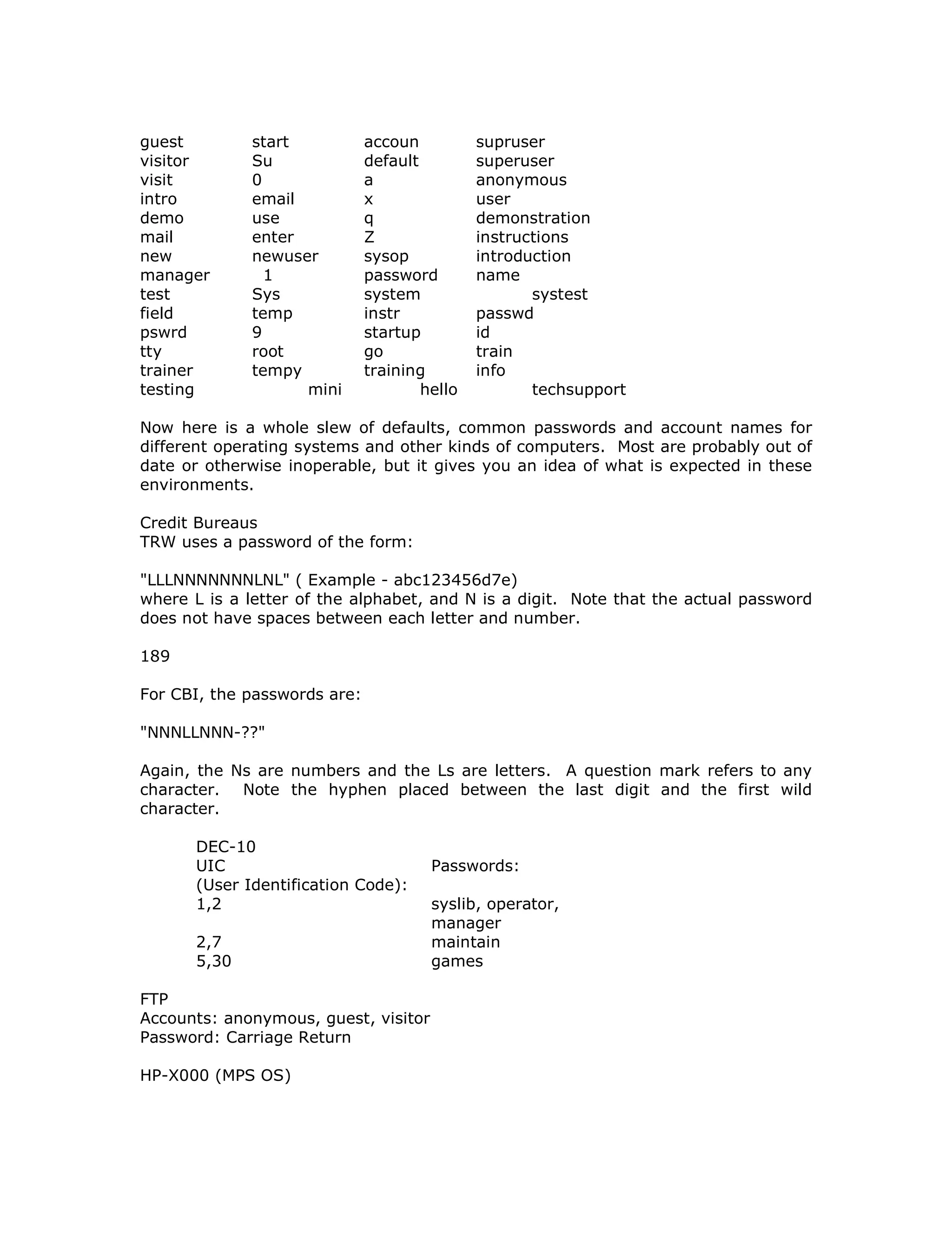 guest start accoun supruser
visitor Su default superuser
visit 0 a anonymous
intro email x user
demo use q demonstration
mail enter Z instructions
new newuser sysop introduction
manager 1 password name
test Sys system systest
field temp instr passwd
pswrd 9 startup id
tty root go train
trainer tempy training info
testing mini hello techsupport
Now here is a whole slew of defaults, common passwords and account names for
different operating systems and other kinds of computers. Most are probably out of
date or otherwise inoperable, but it gives you an idea of what is expected in these
environments.
Credit Bureaus
TRW uses a password of the form:
"LLLNNNNNNNLNL" ( Example - abc123456d7e)
where L is a letter of the alphabet, and N is a digit. Note that the actual password
does not have spaces between each letter and number.
189
For CBI, the passwords are:
"NNNLLNNN-??"
Again, the Ns are numbers and the Ls are letters. A question mark refers to any
character. Note the hyphen placed between the last digit and the first wild
character.
DEC-10
UIC Passwords:
(User Identification Code):
1,2 syslib, operator,
manager
2,7 maintain
5,30 games
FTP
Accounts: anonymous, guest, visitor
Password: Carriage Return
HP-X000 (MPS OS)
 