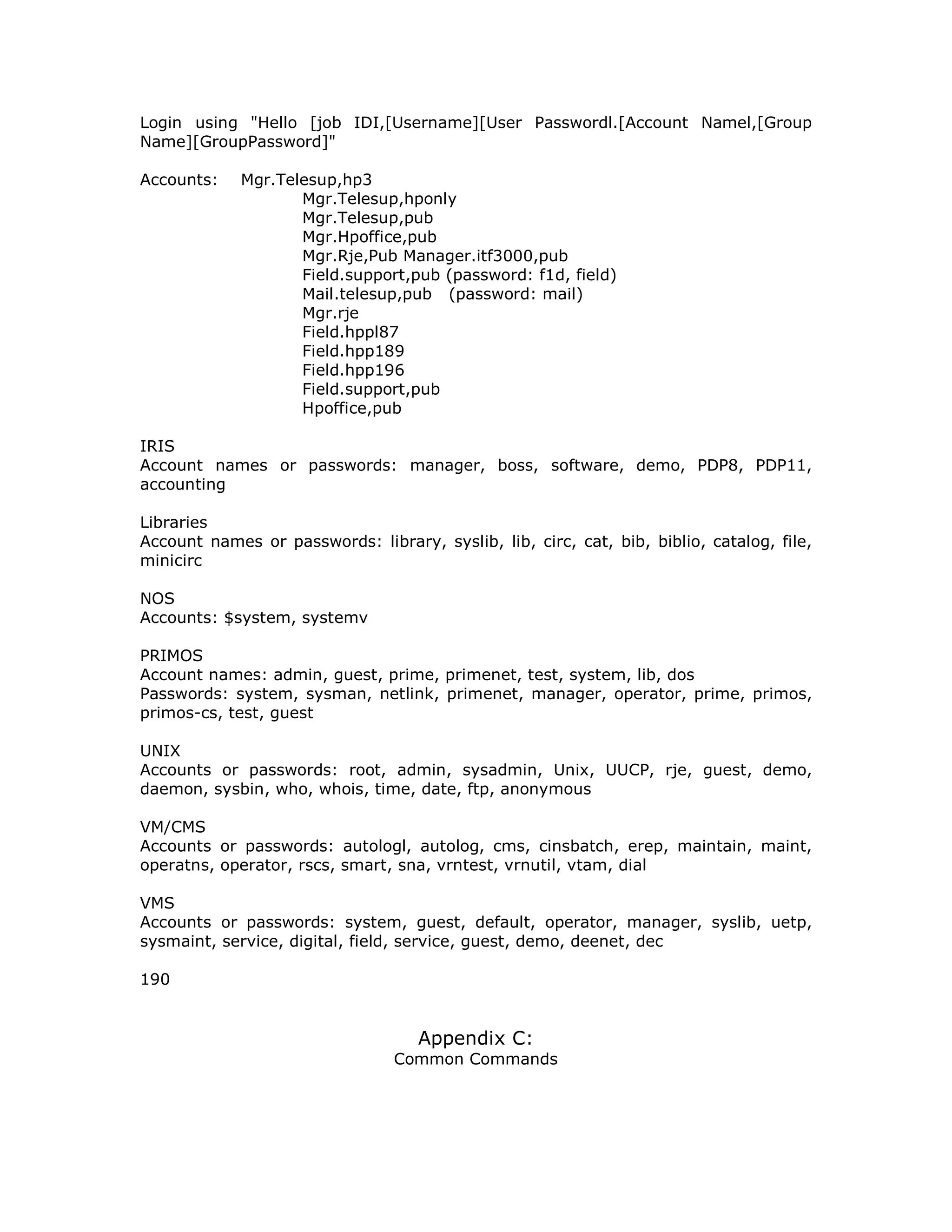 Login using "Hello [job IDI,[Username][User Passwordl.[Account Namel,[Group
Name][GroupPassword]"
Accounts: Mgr.Telesup,hp3
Mgr.Telesup,hponly
Mgr.Telesup,pub
Mgr.Hpoffice,pub
Mgr.Rje,Pub Manager.itf3000,pub
Field.support,pub (password: f1d, field)
Mail.telesup,pub (password: mail)
Mgr.rje
Field.hppl87
Field.hpp189
Field.hpp196
Field.support,pub
Hpoffice,pub
IRIS
Account names or passwords: manager, boss, software, demo, PDP8, PDP11,
accounting
Libraries
Account names or passwords: library, syslib, lib, circ, cat, bib, biblio, catalog, file,
minicirc
NOS
Accounts: $system, systemv
PRIMOS
Account names: admin, guest, prime, primenet, test, system, lib, dos
Passwords: system, sysman, netlink, primenet, manager, operator, prime, primos,
primos-cs, test, guest
UNIX
Accounts or passwords: root, admin, sysadmin, Unix, UUCP, rje, guest, demo,
daemon, sysbin, who, whois, time, date, ftp, anonymous
VM/CMS
Accounts or passwords: autologl, autolog, cms, cinsbatch, erep, maintain, maint,
operatns, operator, rscs, smart, sna, vrntest, vrnutil, vtam, dial
VMS
Accounts or passwords: system, guest, default, operator, manager, syslib, uetp,
sysmaint, service, digital, field, service, guest, demo, deenet, dec
190
Appendix C:
Common Commands
 