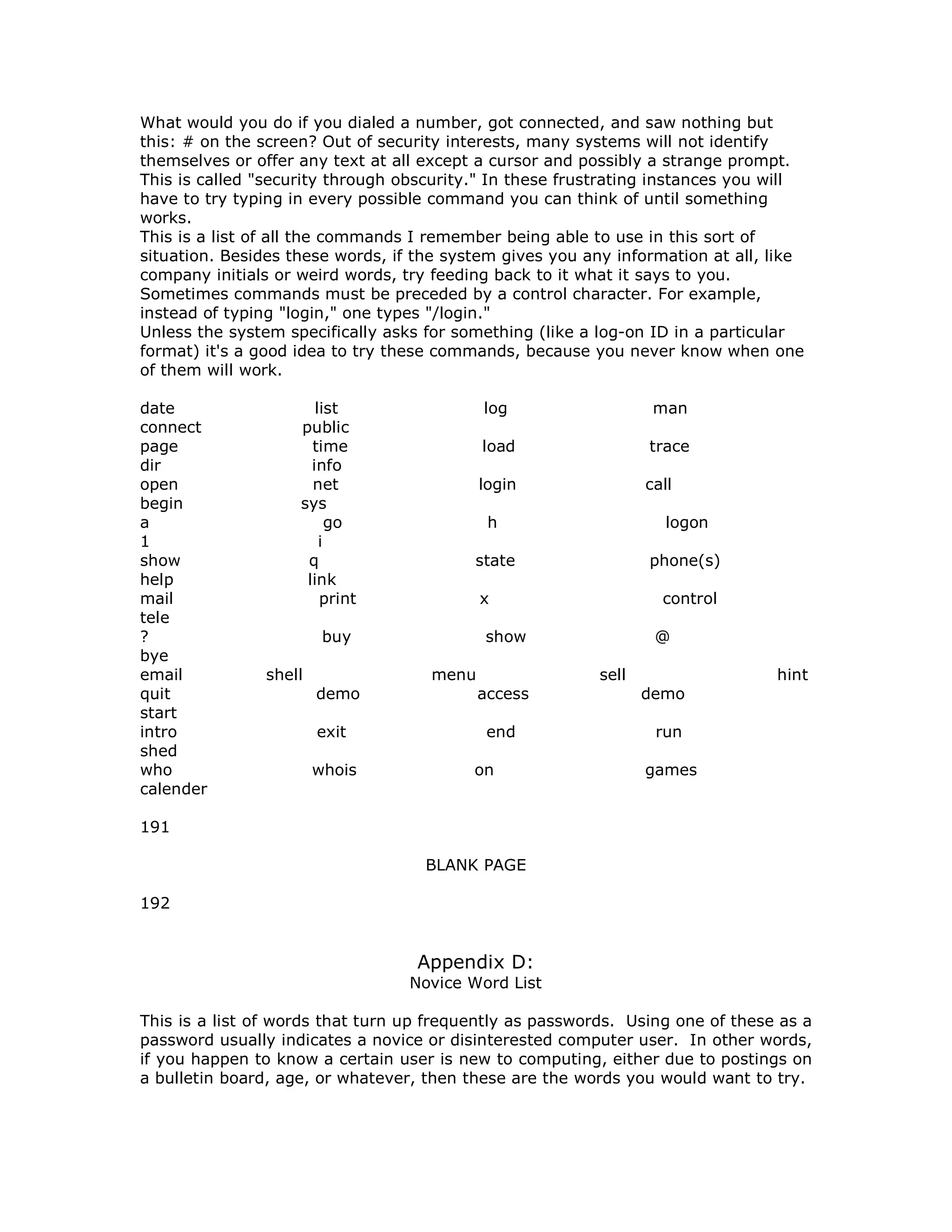 What would you do if you dialed a number, got connected, and saw nothing but
this: # on the screen? Out of security interests, many systems will not identify
themselves or offer any text at all except a cursor and possibly a strange prompt.
This is called "security through obscurity." In these frustrating instances you will
have to try typing in every possible command you can think of until something
works.
This is a list of all the commands I remember being able to use in this sort of
situation. Besides these words, if the system gives you any information at all, like
company initials or weird words, try feeding back to it what it says to you.
Sometimes commands must be preceded by a control character. For example,
instead of typing "login," one types "/login."
Unless the system specifically asks for something (like a log-on ID in a particular
format) it's a good idea to try these commands, because you never know when one
of them will work.
date list log man
connect public
page time load trace
dir info
open net login call
begin sys
a go h logon
1 i
show q state phone(s)
help link
mail print x control
tele
? buy show @
bye
email shell menu sell hint
quit demo access demo
start
intro exit end run
shed
who whois on games
calender
191
BLANK PAGE
192
Appendix D:
Novice Word List
This is a list of words that turn up frequently as passwords. Using one of these as a
password usually indicates a novice or disinterested computer user. In other words,
if you happen to know a certain user is new to computing, either due to postings on
a bulletin board, age, or whatever, then these are the words you would want to try.
 