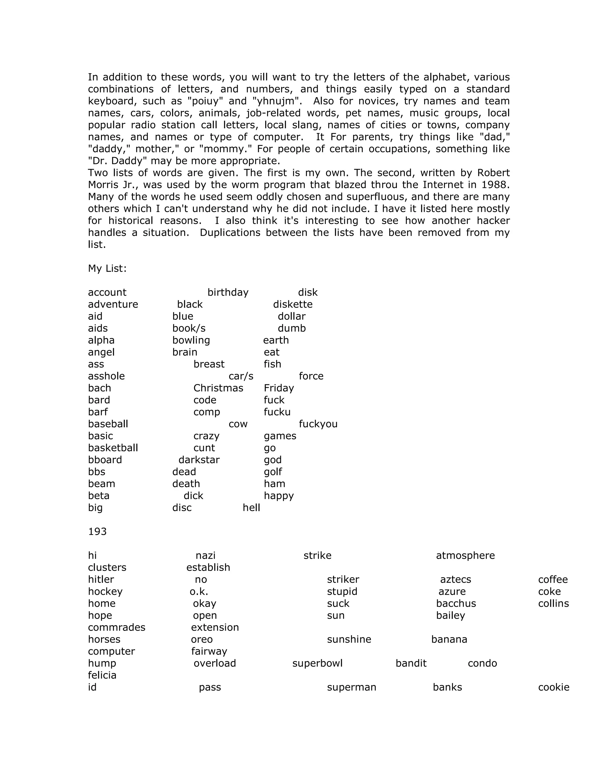 In addition to these words, you will want to try the letters of the alphabet, various
combinations of letters, and numbers, and things easily typed on a standard
keyboard, such as "poiuy" and "yhnujm". Also for novices, try names and team
names, cars, colors, animals, job-related words, pet names, music groups, local
popular radio station call letters, local slang, names of cities or towns, company
names, and names or type of computer. It For parents, try things like "dad,"
"daddy," mother," or "mommy." For people of certain occupations, something like
"Dr. Daddy" may be more appropriate.
Two lists of words are given. The first is my own. The second, written by Robert
Morris Jr., was used by the worm program that blazed throu the Internet in 1988.
Many of the words he used seem oddly chosen and superfluous, and there are many
others which I can't understand why he did not include. I have it listed here mostly
for historical reasons. I also think it's interesting to see how another hacker
handles a situation. Duplications between the lists have been removed from my
list.
My List:
account birthday disk
adventure black diskette
aid blue dollar
aids book/s dumb
alpha bowling earth
angel brain eat
ass breast fish
asshole car/s force
bach Christmas Friday
bard code fuck
barf comp fucku
baseball cow fuckyou
basic crazy games
basketball cunt go
bboard darkstar god
bbs dead golf
beam death ham
beta dick happy
big disc hell
193
hi nazi strike atmosphere
clusters establish
hitler no striker aztecs coffee
hockey o.k. stupid azure coke
home okay suck bacchus collins
hope open sun bailey
commrades extension
horses oreo sunshine banana
computer fairway
hump overload superbowl bandit condo
felicia
id pass superman banks cookie
 