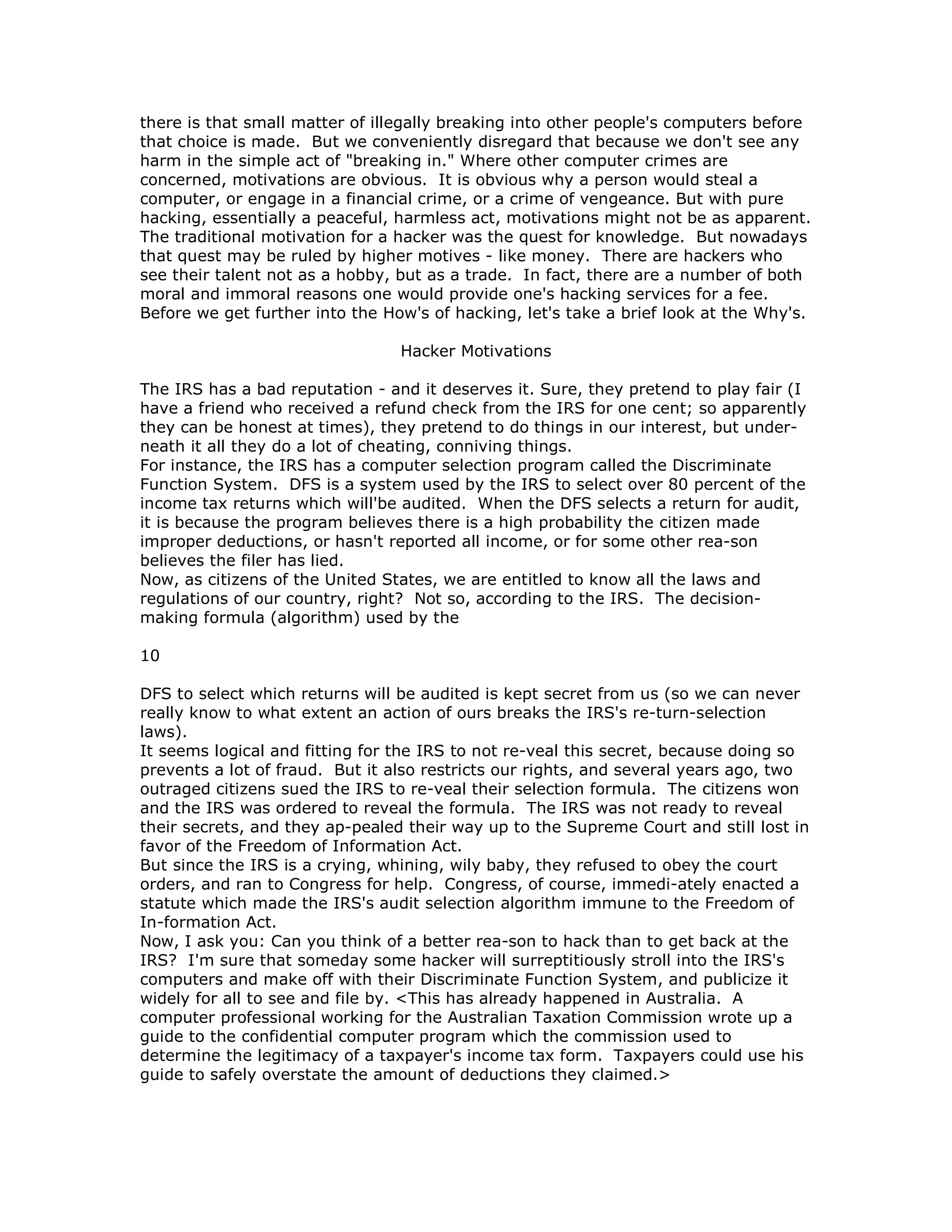 there is that small matter of illegally breaking into other people's computers before
that choice is made. But we conveniently disregard that because we don't see any
harm in the simple act of "breaking in." Where other computer crimes are
concerned, motivations are obvious. It is obvious why a person would steal a
computer, or engage in a financial crime, or a crime of vengeance. But with pure
hacking, essentially a peaceful, harmless act, motivations might not be as apparent.
The traditional motivation for a hacker was the quest for knowledge. But nowadays
that quest may be ruled by higher motives - like money. There are hackers who
see their talent not as a hobby, but as a trade. In fact, there are a number of both
moral and immoral reasons one would provide one's hacking services for a fee.
Before we get further into the How's of hacking, let's take a brief look at the Why's.
Hacker Motivations
The IRS has a bad reputation - and it deserves it. Sure, they pretend to play fair (I
have a friend who received a refund check from the IRS for one cent; so apparently
they can be honest at times), they pretend to do things in our interest, but under-
neath it all they do a lot of cheating, conniving things.
For instance, the IRS has a computer selection program called the Discriminate
Function System. DFS is a system used by the IRS to select over 80 percent of the
income tax returns which will'be audited. When the DFS selects a return for audit,
it is because the program believes there is a high probability the citizen made
improper deductions, or hasn't reported all income, or for some other rea-son
believes the filer has lied.
Now, as citizens of the United States, we are entitled to know all the laws and
regulations of our country, right? Not so, according to the IRS. The decision-
making formula (algorithm) used by the
10
DFS to select which returns will be audited is kept secret from us (so we can never
really know to what extent an action of ours breaks the IRS's re-turn-selection
laws).
It seems logical and fitting for the IRS to not re-veal this secret, because doing so
prevents a lot of fraud. But it also restricts our rights, and several years ago, two
outraged citizens sued the IRS to re-veal their selection formula. The citizens won
and the IRS was ordered to reveal the formula. The IRS was not ready to reveal
their secrets, and they ap-pealed their way up to the Supreme Court and still lost in
favor of the Freedom of Information Act.
But since the IRS is a crying, whining, wily baby, they refused to obey the court
orders, and ran to Congress for help. Congress, of course, immedi-ately enacted a
statute which made the IRS's audit selection algorithm immune to the Freedom of
In-formation Act.
Now, I ask you: Can you think of a better rea-son to hack than to get back at the
IRS? I'm sure that someday some hacker will surreptitiously stroll into the IRS's
computers and make off with their Discriminate Function System, and publicize it
widely for all to see and file by. <This has already happened in Australia. A
computer professional working for the Australian Taxation Commission wrote up a
guide to the confidential computer program which the commission used to
determine the legitimacy of a taxpayer's income tax form. Taxpayers could use his
guide to safely overstate the amount of deductions they claimed.>
 