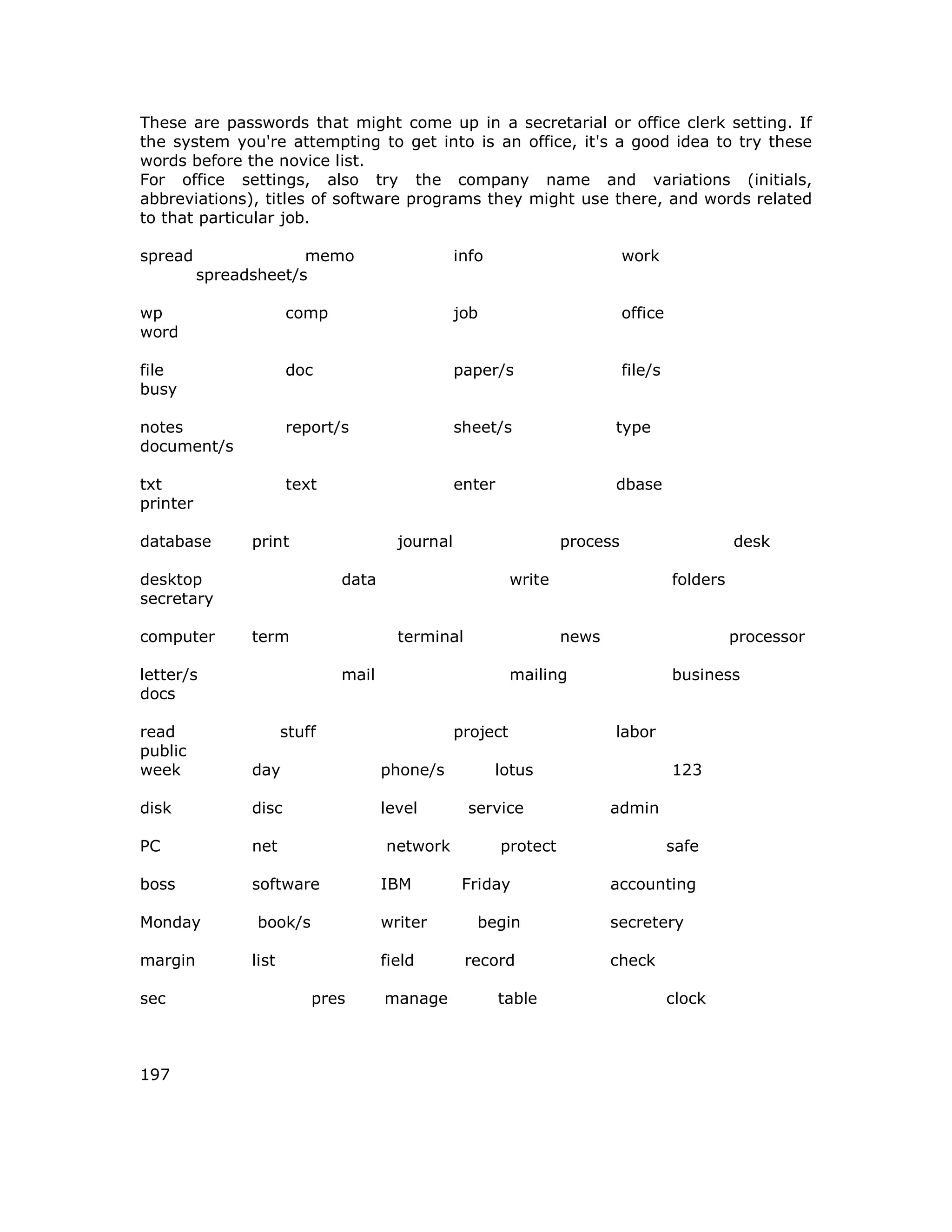 These are passwords that might come up in a secretarial or office clerk setting. If
the system you're attempting to get into is an office, it's a good idea to try these
words before the novice list.
For office settings, also try the company name and variations (initials,
abbreviations), titles of software programs they might use there, and words related
to that particular job.
spread memo info work
spreadsheet/s
wp comp job office
word
file doc paper/s file/s
busy
notes report/s sheet/s type
document/s
txt text enter dbase
printer
database print journal process desk
desktop data write folders
secretary
computer term terminal news processor
letter/s mail mailing business
docs
read stuff project labor
public
week day phone/s lotus 123
disk disc level service admin
PC net network protect safe
boss software IBM Friday accounting
Monday book/s writer begin secretery
margin list field record check
sec pres manage table clock
197
 