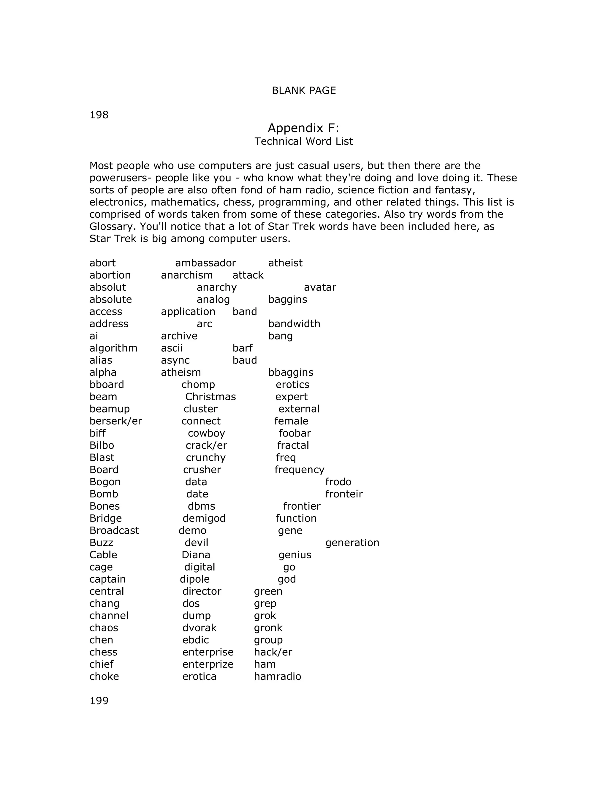 BLANK PAGE
198
Appendix F:
Technical Word List
Most people who use computers are just casual users, but then there are the
powerusers- people like you - who know what they're doing and love doing it. These
sorts of people are also often fond of ham radio, science fiction and fantasy,
electronics, mathematics, chess, programming, and other related things. This list is
comprised of words taken from some of these categories. Also try words from the
Glossary. You'll notice that a lot of Star Trek words have been included here, as
Star Trek is big among computer users.
abort ambassador atheist
abortion anarchism attack
absolut anarchy avatar
absolute analog baggins
access application band
address arc bandwidth
ai archive bang
algorithm ascii barf
alias async baud
alpha atheism bbaggins
bboard chomp erotics
beam Christmas expert
beamup cluster external
berserk/er connect female
biff cowboy foobar
Bilbo crack/er fractal
Blast crunchy freq
Board crusher frequency
Bogon data frodo
Bomb date fronteir
Bones dbms frontier
Bridge demigod function
Broadcast demo gene
Buzz devil generation
Cable Diana genius
cage digital go
captain dipole god
central director green
chang dos grep
channel dump grok
chaos dvorak gronk
chen ebdic group
chess enterprise hack/er
chief enterprize ham
choke erotica hamradio
199
 