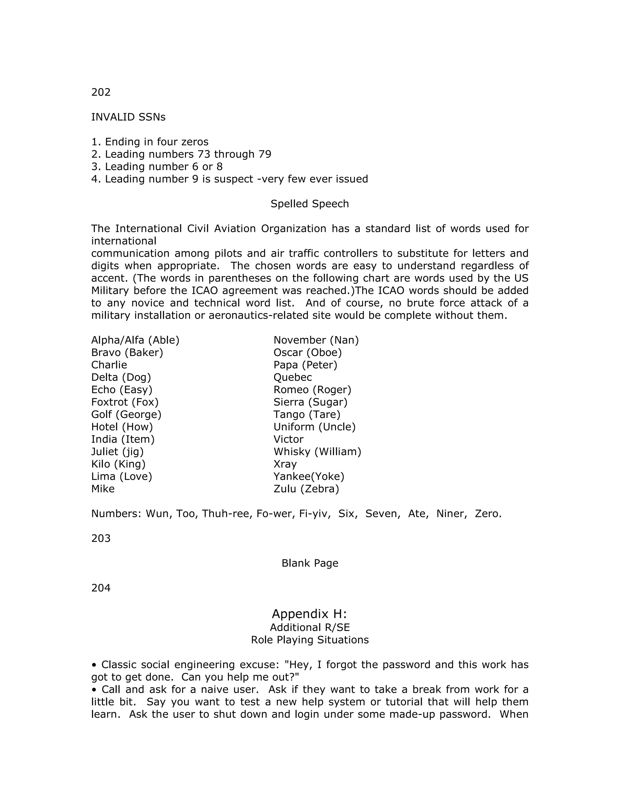 202
INVALID SSNs
1. Ending in four zeros
2. Leading numbers 73 through 79
3. Leading number 6 or 8
4. Leading number 9 is suspect -very few ever issued
Spelled Speech
The International Civil Aviation Organization has a standard list of words used for
international
communication among pilots and air traffic controllers to substitute for letters and
digits when appropriate. The chosen words are easy to understand regardless of
accent. (The words in parentheses on the following chart are words used by the US
Military before the ICAO agreement was reached.)The ICAO words should be added
to any novice and technical word list. And of course, no brute force attack of a
military installation or aeronautics-related site would be complete without them.
Alpha/Alfa (Able) November (Nan)
Bravo (Baker) Oscar (Oboe)
Charlie Papa (Peter)
Delta (Dog) Quebec
Echo (Easy) Romeo (Roger)
Foxtrot (Fox) Sierra (Sugar)
Golf (George) Tango (Tare)
Hotel (How) Uniform (Uncle)
India (Item) Victor
Juliet (jig) Whisky (William)
Kilo (King) Xray
Lima (Love) Yankee(Yoke)
Mike Zulu (Zebra)
Numbers: Wun, Too, Thuh-ree, Fo-wer, Fi-yiv, Six, Seven, Ate, Niner, Zero.
203
Blank Page
204
Appendix H:
Additional R/SE
Role Playing Situations
• Classic social engineering excuse: "Hey, I forgot the password and this work has
got to get done. Can you help me out?"
• Call and ask for a naive user. Ask if they want to take a break from work for a
little bit. Say you want to test a new help system or tutorial that will help them
learn. Ask the user to shut down and login under some made-up password. When
 