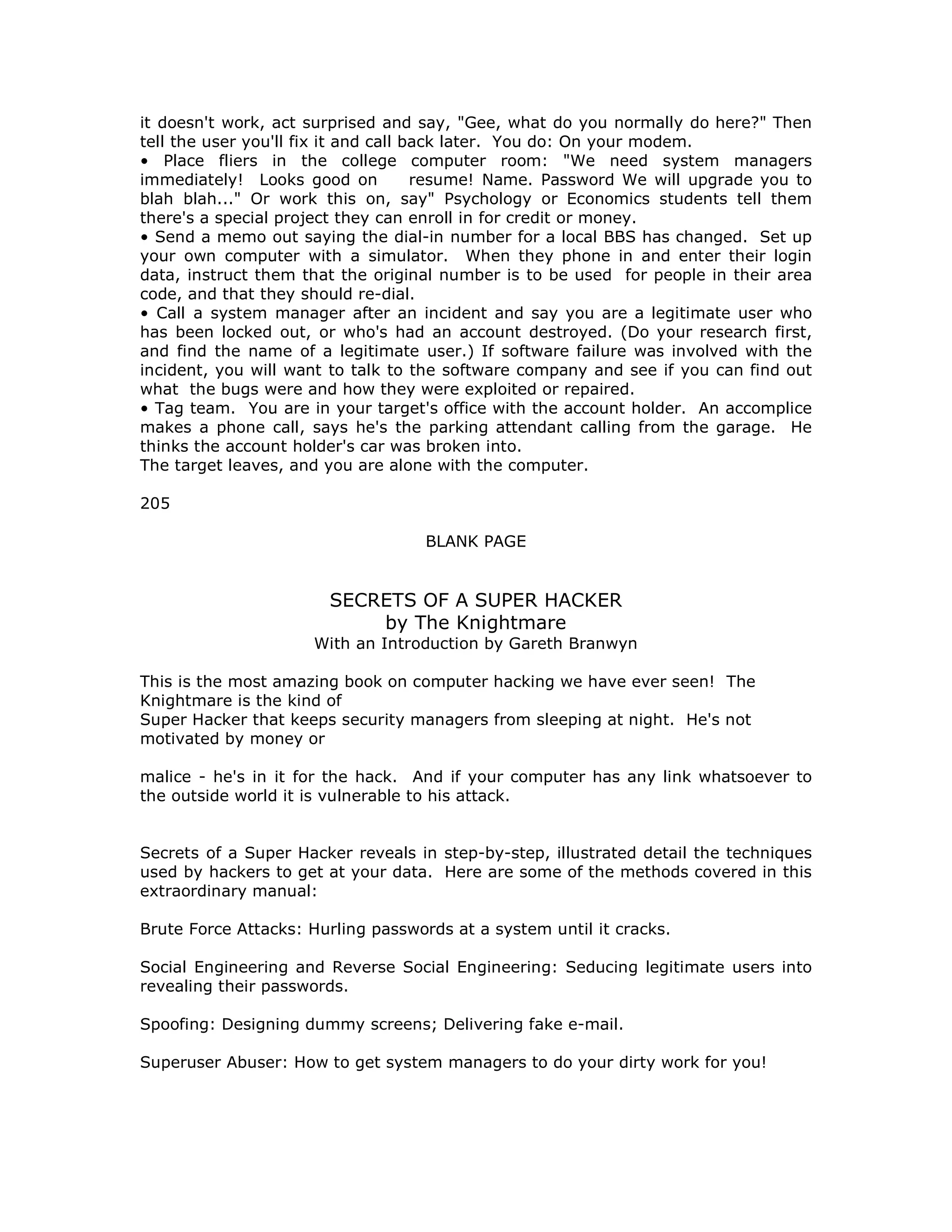 it doesn't work, act surprised and say, "Gee, what do you normally do here?" Then
tell the user you'll fix it and call back later. You do: On your modem.
• Place fliers in the college computer room: "We need system managers
immediately! Looks good on resume! Name. Password We will upgrade you to
blah blah..." Or work this on, say" Psychology or Economics students tell them
there's a special project they can enroll in for credit or money.
• Send a memo out saying the dial-in number for a local BBS has changed. Set up
your own computer with a simulator. When they phone in and enter their login
data, instruct them that the original number is to be used for people in their area
code, and that they should re-dial.
• Call a system manager after an incident and say you are a legitimate user who
has been locked out, or who's had an account destroyed. (Do your research first,
and find the name of a legitimate user.) If software failure was involved with the
incident, you will want to talk to the software company and see if you can find out
what the bugs were and how they were exploited or repaired.
• Tag team. You are in your target's office with the account holder. An accomplice
makes a phone call, says he's the parking attendant calling from the garage. He
thinks the account holder's car was broken into.
The target leaves, and you are alone with the computer.
205
BLANK PAGE
SECRETS OF A SUPER HACKER
by The Knightmare
With an Introduction by Gareth Branwyn
This is the most amazing book on computer hacking we have ever seen! The
Knightmare is the kind of
Super Hacker that keeps security managers from sleeping at night. He's not
motivated by money or
malice - he's in it for the hack. And if your computer has any link whatsoever to
the outside world it is vulnerable to his attack.
Secrets of a Super Hacker reveals in step-by-step, illustrated detail the techniques
used by hackers to get at your data. Here are some of the methods covered in this
extraordinary manual:
Brute Force Attacks: Hurling passwords at a system until it cracks.
Social Engineering and Reverse Social Engineering: Seducing legitimate users into
revealing their passwords.
Spoofing: Designing dummy screens; Delivering fake e-mail.
Superuser Abuser: How to get system managers to do your dirty work for you!
 