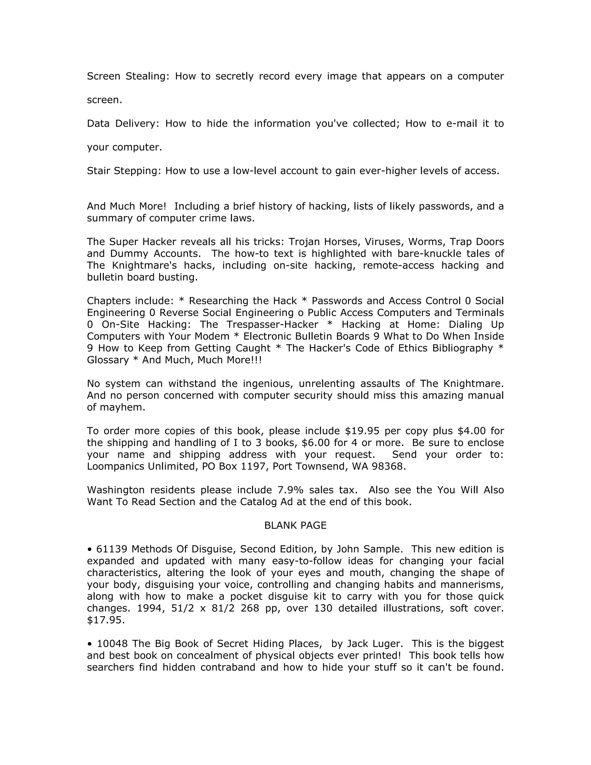 Screen Stealing: How to secretly record every image that appears on a computer
screen.
Data Delivery: How to hide the information you've collected; How to e-mail it to
your computer.
Stair Stepping: How to use a low-level account to gain ever-higher levels of access.
And Much More! Including a brief history of hacking, lists of likely passwords, and a
summary of computer crime laws.
The Super Hacker reveals all his tricks: Trojan Horses, Viruses, Worms, Trap Doors
and Dummy Accounts. The how-to text is highlighted with bare-knuckle tales of
The Knightmare's hacks, including on-site hacking, remote-access hacking and
bulletin board busting.
Chapters include: * Researching the Hack * Passwords and Access Control 0 Social
Engineering 0 Reverse Social Engineering o Public Access Computers and Terminals
0 On-Site Hacking: The Trespasser-Hacker * Hacking at Home: Dialing Up
Computers with Your Modem * Electronic Bulletin Boards 9 What to Do When Inside
9 How to Keep from Getting Caught * The Hacker's Code of Ethics Bibliography *
Glossary * And Much, Much More!!!
No system can withstand the ingenious, unrelenting assaults of The Knightmare.
And no person concerned with computer security should miss this amazing manual
of mayhem.
To order more copies of this book, please include $19.95 per copy plus $4.00 for
the shipping and handling of I to 3 books, $6.00 for 4 or more. Be sure to enclose
your name and shipping address with your request. Send your order to:
Loompanics Unlimited, PO Box 1197, Port Townsend, WA 98368.
Washington residents please include 7.9% sales tax. Also see the You Will Also
Want To Read Section and the Catalog Ad at the end of this book.
BLANK PAGE
• 61139 Methods Of Disguise, Second Edition, by John Sample. This new edition is
expanded and updated with many easy-to-follow ideas for changing your facial
characteristics, altering the look of your eyes and mouth, changing the shape of
your body, disguising your voice, controlling and changing habits and mannerisms,
along with how to make a pocket disguise kit to carry with you for those quick
changes. 1994, 51/2 x 81/2 268 pp, over 130 detailed illustrations, soft cover.
$17.95.
• 10048 The Big Book of Secret Hiding Places, by Jack Luger. This is the biggest
and best book on concealment of physical objects ever printed! This book tells how
searchers find hidden contraband and how to hide your stuff so it can't be found.
 