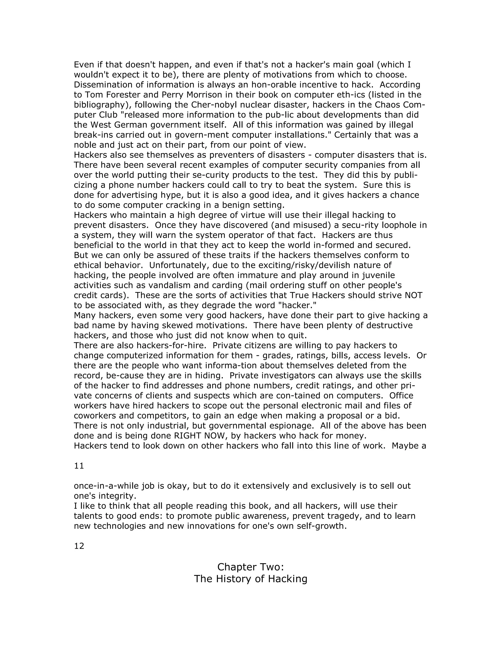 Even if that doesn't happen, and even if that's not a hacker's main goal (which I
wouldn't expect it to be), there are plenty of motivations from which to choose.
Dissemination of information is always an hon-orable incentive to hack. According
to Tom Forester and Perry Morrison in their book on computer eth-ics (listed in the
bibliography), following the Cher-nobyl nuclear disaster, hackers in the Chaos Com-
puter Club "released more information to the pub-lic about developments than did
the West German government itself. All of this information was gained by illegal
break-ins carried out in govern-ment computer installations." Certainly that was a
noble and just act on their part, from our point of view.
Hackers also see themselves as preventers of disasters - computer disasters that is.
There have been several recent examples of computer security companies from all
over the world putting their se-curity products to the test. They did this by publi-
cizing a phone number hackers could call to try to beat the system. Sure this is
done for advertising hype, but it is also a good idea, and it gives hackers a chance
to do some computer cracking in a benign setting.
Hackers who maintain a high degree of virtue will use their illegal hacking to
prevent disasters. Once they have discovered (and misused) a secu-rity loophole in
a system, they will warn the system operator of that fact. Hackers are thus
beneficial to the world in that they act to keep the world in-formed and secured.
But we can only be assured of these traits if the hackers themselves conform to
ethical behavior. Unfortunately, due to the exciting/risky/devilish nature of
hacking, the people involved are often immature and play around in juvenile
activities such as vandalism and carding (mail ordering stuff on other people's
credit cards). These are the sorts of activities that True Hackers should strive NOT
to be associated with, as they degrade the word "hacker."
Many hackers, even some very good hackers, have done their part to give hacking a
bad name by having skewed motivations. There have been plenty of destructive
hackers, and those who just did not know when to quit.
There are also hackers-for-hire. Private citizens are willing to pay hackers to
change computerized information for them - grades, ratings, bills, access levels. Or
there are the people who want informa-tion about themselves deleted from the
record, be-cause they are in hiding. Private investigators can always use the skills
of the hacker to find addresses and phone numbers, credit ratings, and other pri-
vate concerns of clients and suspects which are con-tained on computers. Office
workers have hired hackers to scope out the personal electronic mail and files of
coworkers and competitors, to gain an edge when making a proposal or a bid.
There is not only industrial, but governmental espionage. All of the above has been
done and is being done RIGHT NOW, by hackers who hack for money.
Hackers tend to look down on other hackers who fall into this line of work. Maybe a
11
once-in-a-while job is okay, but to do it extensively and exclusively is to sell out
one's integrity.
I like to think that all people reading this book, and all hackers, will use their
talents to good ends: to promote public awareness, prevent tragedy, and to learn
new technologies and new innovations for one's own self-growth.
12
Chapter Two:
The History of Hacking
 