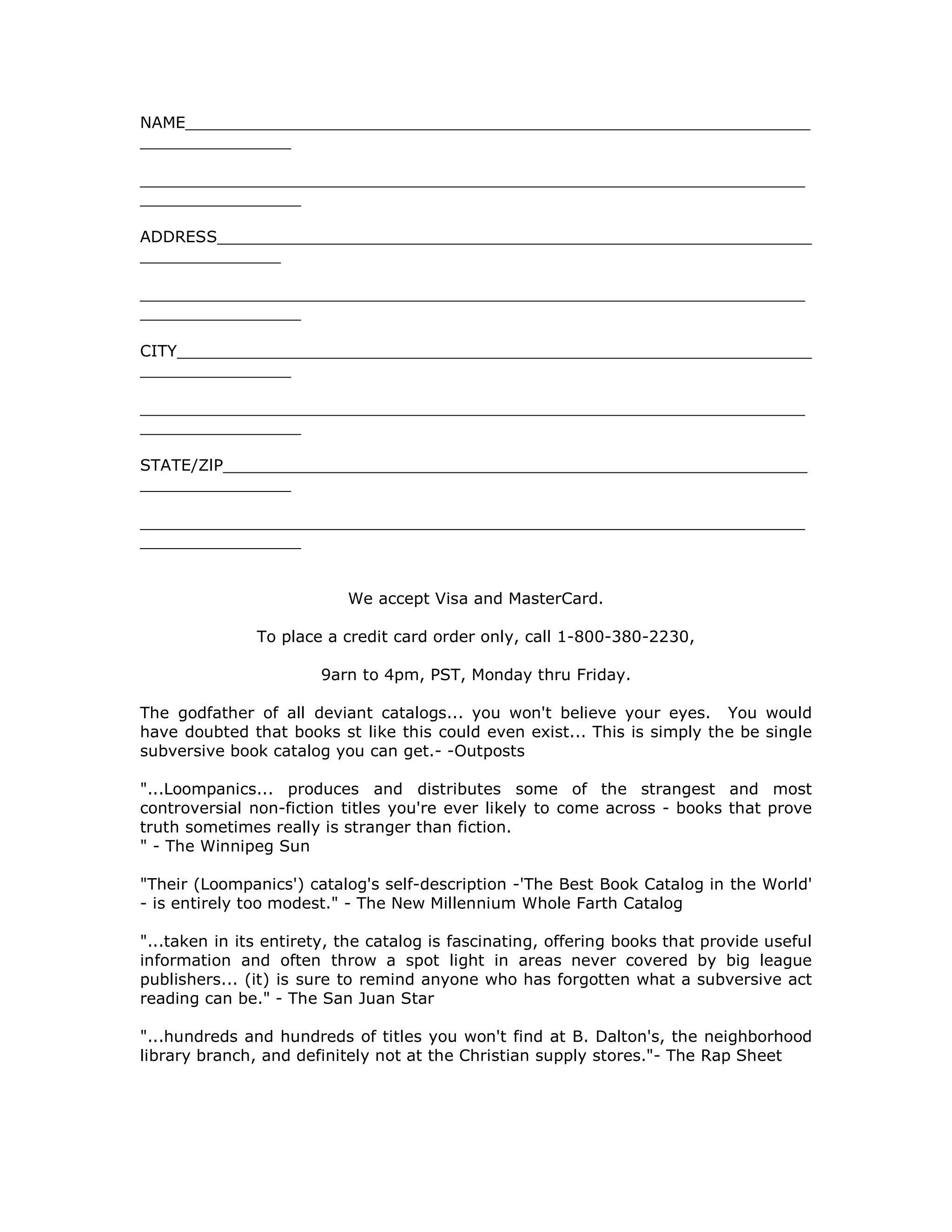 NAME______________________________________________________________
_______________
__________________________________________________________________
________________
ADDRESS___________________________________________________________
______________
__________________________________________________________________
________________
CITY_______________________________________________________________
_______________
__________________________________________________________________
________________
STATE/ZlP__________________________________________________________
_______________
__________________________________________________________________
________________
We accept Visa and MasterCard.
To place a credit card order only, call 1-800-380-2230,
9arn to 4pm, PST, Monday thru Friday.
The godfather of all deviant catalogs... you won't believe your eyes. You would
have doubted that books st like this could even exist... This is simply the be single
subversive book catalog you can get.- -Outposts
"...Loompanics... produces and distributes some of the strangest and most
controversial non-fiction titles you're ever likely to come across - books that prove
truth sometimes really is stranger than fiction.
" - The Winnipeg Sun
"Their (Loompanics') catalog's self-description -'The Best Book Catalog in the World'
- is entirely too modest." - The New Millennium Whole Farth Catalog
"...taken in its entirety, the catalog is fascinating, offering books that provide useful
information and often throw a spot light in areas never covered by big league
publishers... (it) is sure to remind anyone who has forgotten what a subversive act
reading can be." - The San Juan Star
"...hundreds and hundreds of titles you won't find at B. Dalton's, the neighborhood
library branch, and definitely not at the Christian supply stores."- The Rap Sheet
 