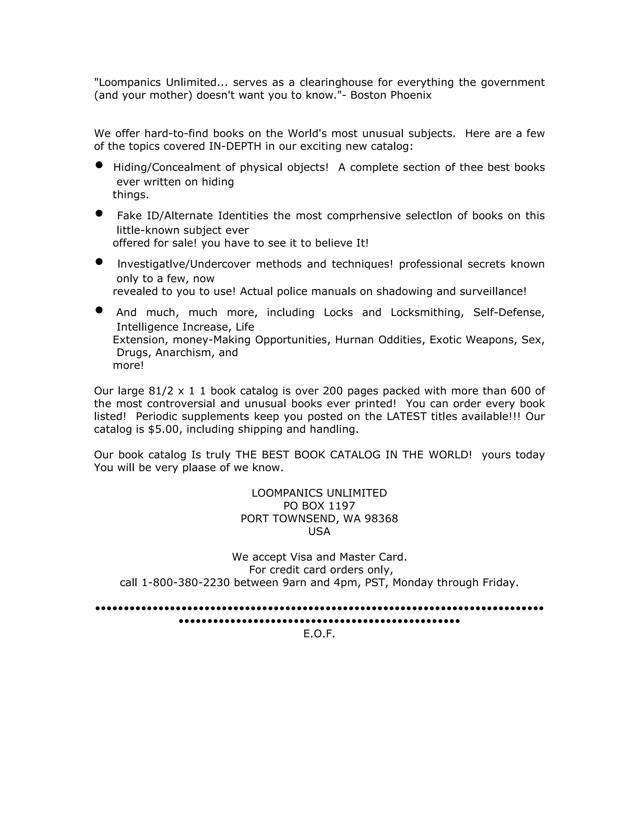 "Loompanics Unlimited... serves as a clearinghouse for everything the government
(and your mother) doesn't want you to know."- Boston Phoenix
We offer hard-to-find books on the World's most unusual subjects. Here are a few
of the topics covered IN-DEPTH in our exciting new catalog:
• Hiding/Concealment of physical objects! A complete section of thee best books
ever written on hiding
things.
• Fake ID/Alternate Identities the most comprhensive selectlon of books on this
little-known subject ever
offered for sale! you have to see it to believe It!
• lnvestigatlve/Undercover methods and techniques! professional secrets known
only to a few, now
revealed to you to use! Actual police manuals on shadowing and surveillance!
• And much, much more, including Locks and Locksmithing, Self-Defense,
Intelligence Increase, Life
Extension, money-Making Opportunities, Hurnan Oddities, Exotic Weapons, Sex,
Drugs, Anarchism, and
more!
Our large 81/2 x 1 1 book catalog is over 200 pages packed with more than 600 of
the most controversial and unusual books ever printed! You can order every book
listed! Periodic supplements keep you posted on the LATEST titles available!!! Our
catalog is $5.00, including shipping and handling.
Our book catalog Is truly THE BEST BOOK CATALOG IN THE WORLD! yours today
You will be very plaase of we know.
LOOMPANICS UNLIMITED
PO BOX 1197
PORT TOWNSEND, WA 98368
USA
We accept Visa and Master Card.
For credit card orders only,
call 1-800-380-2230 between 9arn and 4pm, PST, Monday through Friday.
••••••••••••••••••••••••••••••••••••••••••••••••••••••••••••••••••••••••••••••
•••••••••••••••••••••••••••••••••••••••••••••••••
E.O.F.
 
