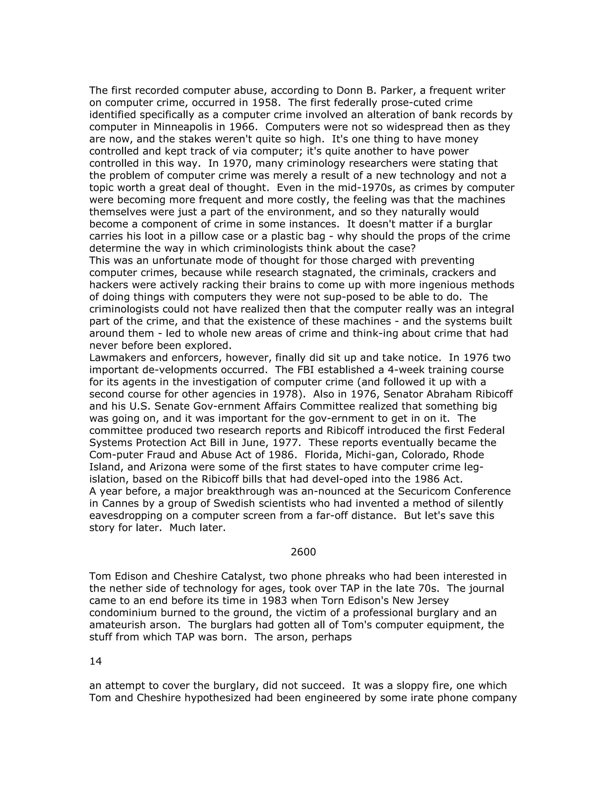 The first recorded computer abuse, according to Donn B. Parker, a frequent writer
on computer crime, occurred in 1958. The first federally prose-cuted crime
identified specifically as a computer crime involved an alteration of bank records by
computer in Minneapolis in 1966. Computers were not so widespread then as they
are now, and the stakes weren't quite so high. It's one thing to have money
controlled and kept track of via computer; it's quite another to have power
controlled in this way. In 1970, many criminology researchers were stating that
the problem of computer crime was merely a result of a new technology and not a
topic worth a great deal of thought. Even in the mid-1970s, as crimes by computer
were becoming more frequent and more costly, the feeling was that the machines
themselves were just a part of the environment, and so they naturally would
become a component of crime in some instances. It doesn't matter if a burglar
carries his loot in a pillow case or a plastic bag - why should the props of the crime
determine the way in which criminologists think about the case?
This was an unfortunate mode of thought for those charged with preventing
computer crimes, because while research stagnated, the criminals, crackers and
hackers were actively racking their brains to come up with more ingenious methods
of doing things with computers they were not sup-posed to be able to do. The
criminologists could not have realized then that the computer really was an integral
part of the crime, and that the existence of these machines - and the systems built
around them - led to whole new areas of crime and think-ing about crime that had
never before been explored.
Lawmakers and enforcers, however, finally did sit up and take notice. In 1976 two
important de-velopments occurred. The FBI established a 4-week training course
for its agents in the investigation of computer crime (and followed it up with a
second course for other agencies in 1978). Also in 1976, Senator Abraham Ribicoff
and his U.S. Senate Gov-ernment Affairs Committee realized that something big
was going on, and it was important for the gov-ernment to get in on it. The
committee produced two research reports and Ribicoff introduced the first Federal
Systems Protection Act Bill in June, 1977. These reports eventually became the
Com-puter Fraud and Abuse Act of 1986. Florida, Michi-gan, Colorado, Rhode
Island, and Arizona were some of the first states to have computer crime leg-
islation, based on the Ribicoff bills that had devel-oped into the 1986 Act.
A year before, a major breakthrough was an-nounced at the Securicom Conference
in Cannes by a group of Swedish scientists who had invented a method of silently
eavesdropping on a computer screen from a far-off distance. But let's save this
story for later. Much later.
2600
Tom Edison and Cheshire Catalyst, two phone phreaks who had been interested in
the nether side of technology for ages, took over TAP in the late 70s. The journal
came to an end before its time in 1983 when Torn Edison's New Jersey
condominium burned to the ground, the victim of a professional burglary and an
amateurish arson. The burglars had gotten all of Tom's computer equipment, the
stuff from which TAP was born. The arson, perhaps
14
an attempt to cover the burglary, did not succeed. It was a sloppy fire, one which
Tom and Cheshire hypothesized had been engineered by some irate phone company
 