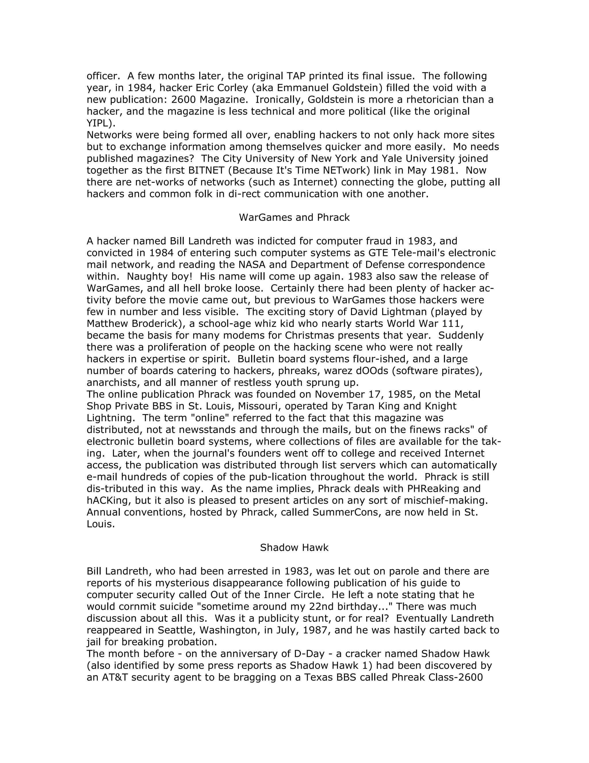 officer. A few months later, the original TAP printed its final issue. The following
year, in 1984, hacker Eric Corley (aka Emmanuel Goldstein) filled the void with a
new publication: 2600 Magazine. Ironically, Goldstein is more a rhetorician than a
hacker, and the magazine is less technical and more political (like the original
YIPL).
Networks were being formed all over, enabling hackers to not only hack more sites
but to exchange information among themselves quicker and more easily. Mo needs
published magazines? The City University of New York and Yale University joined
together as the first BITNET (Because It's Time NETwork) link in May 1981. Now
there are net-works of networks (such as Internet) connecting the globe, putting all
hackers and common folk in di-rect communication with one another.
WarGames and Phrack
A hacker named Bill Landreth was indicted for computer fraud in 1983, and
convicted in 1984 of entering such computer systems as GTE Tele-mail's electronic
mail network, and reading the NASA and Department of Defense correspondence
within. Naughty boy! His name will come up again. 1983 also saw the release of
WarGames, and all hell broke loose. Certainly there had been plenty of hacker ac-
tivity before the movie came out, but previous to WarGames those hackers were
few in number and less visible. The exciting story of David Lightman (played by
Matthew Broderick), a school-age whiz kid who nearly starts World War 111,
became the basis for many modems for Christmas presents that year. Suddenly
there was a proliferation of people on the hacking scene who were not really
hackers in expertise or spirit. Bulletin board systems flour-ished, and a large
number of boards catering to hackers, phreaks, warez dOOds (software pirates),
anarchists, and all manner of restless youth sprung up.
The online publication Phrack was founded on November 17, 1985, on the Metal
Shop Private BBS in St. Louis, Missouri, operated by Taran King and Knight
Lightning. The term "online" referred to the fact that this magazine was
distributed, not at newsstands and through the mails, but on the finews racks" of
electronic bulletin board systems, where collections of files are available for the tak-
ing. Later, when the journal's founders went off to college and received Internet
access, the publication was distributed through list servers which can automatically
e-mail hundreds of copies of the pub-lication throughout the world. Phrack is still
dis-tributed in this way. As the name implies, Phrack deals with PHReaking and
hACKing, but it also is pleased to present articles on any sort of mischief-making.
Annual conventions, hosted by Phrack, called SummerCons, are now held in St.
Louis.
Shadow Hawk
Bill Landreth, who had been arrested in 1983, was let out on parole and there are
reports of his mysterious disappearance following publication of his guide to
computer security called Out of the Inner Circle. He left a note stating that he
would cornmit suicide "sometime around my 22nd birthday..." There was much
discussion about all this. Was it a publicity stunt, or for real? Eventually Landreth
reappeared in Seattle, Washington, in July, 1987, and he was hastily carted back to
jail for breaking probation.
The month before - on the anniversary of D-Day - a cracker named Shadow Hawk
(also identified by some press reports as Shadow Hawk 1) had been discovered by
an AT&T security agent to be bragging on a Texas BBS called Phreak Class-2600
 