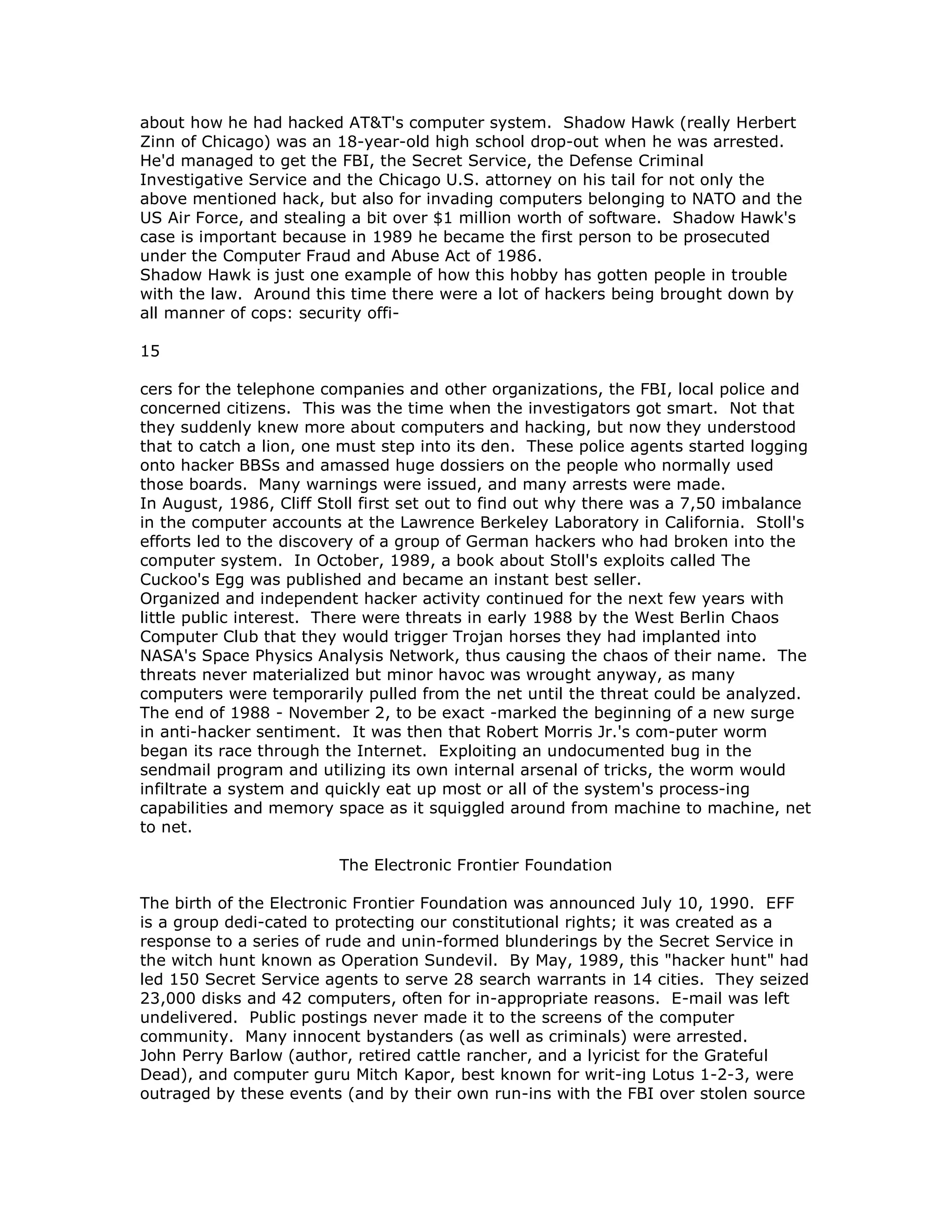 about how he had hacked AT&T's computer system. Shadow Hawk (really Herbert
Zinn of Chicago) was an 18-year-old high school drop-out when he was arrested.
He'd managed to get the FBI, the Secret Service, the Defense Criminal
Investigative Service and the Chicago U.S. attorney on his tail for not only the
above mentioned hack, but also for invading computers belonging to NATO and the
US Air Force, and stealing a bit over $1 million worth of software. Shadow Hawk's
case is important because in 1989 he became the first person to be prosecuted
under the Computer Fraud and Abuse Act of 1986.
Shadow Hawk is just one example of how this hobby has gotten people in trouble
with the law. Around this time there were a lot of hackers being brought down by
all manner of cops: security offi-
15
cers for the telephone companies and other organizations, the FBI, local police and
concerned citizens. This was the time when the investigators got smart. Not that
they suddenly knew more about computers and hacking, but now they understood
that to catch a lion, one must step into its den. These police agents started logging
onto hacker BBSs and amassed huge dossiers on the people who normally used
those boards. Many warnings were issued, and many arrests were made.
In August, 1986, Cliff Stoll first set out to find out why there was a 7,50 imbalance
in the computer accounts at the Lawrence Berkeley Laboratory in California. Stoll's
efforts led to the discovery of a group of German hackers who had broken into the
computer system. In October, 1989, a book about Stoll's exploits called The
Cuckoo's Egg was published and became an instant best seller.
Organized and independent hacker activity continued for the next few years with
little public interest. There were threats in early 1988 by the West Berlin Chaos
Computer Club that they would trigger Trojan horses they had implanted into
NASA's Space Physics Analysis Network, thus causing the chaos of their name. The
threats never materialized but minor havoc was wrought anyway, as many
computers were temporarily pulled from the net until the threat could be analyzed.
The end of 1988 - November 2, to be exact -marked the beginning of a new surge
in anti-hacker sentiment. It was then that Robert Morris Jr.'s com-puter worm
began its race through the Internet. Exploiting an undocumented bug in the
sendmail program and utilizing its own internal arsenal of tricks, the worm would
infiltrate a system and quickly eat up most or all of the system's process-ing
capabilities and memory space as it squiggled around from machine to machine, net
to net.
The Electronic Frontier Foundation
The birth of the Electronic Frontier Foundation was announced July 10, 1990. EFF
is a group dedi-cated to protecting our constitutional rights; it was created as a
response to a series of rude and unin-formed blunderings by the Secret Service in
the witch hunt known as Operation Sundevil. By May, 1989, this "hacker hunt" had
led 150 Secret Service agents to serve 28 search warrants in 14 cities. They seized
23,000 disks and 42 computers, often for in-appropriate reasons. E-mail was left
undelivered. Public postings never made it to the screens of the computer
community. Many innocent bystanders (as well as criminals) were arrested.
John Perry Barlow (author, retired cattle rancher, and a lyricist for the Grateful
Dead), and computer guru Mitch Kapor, best known for writ-ing Lotus 1-2-3, were
outraged by these events (and by their own run-ins with the FBI over stolen source
 