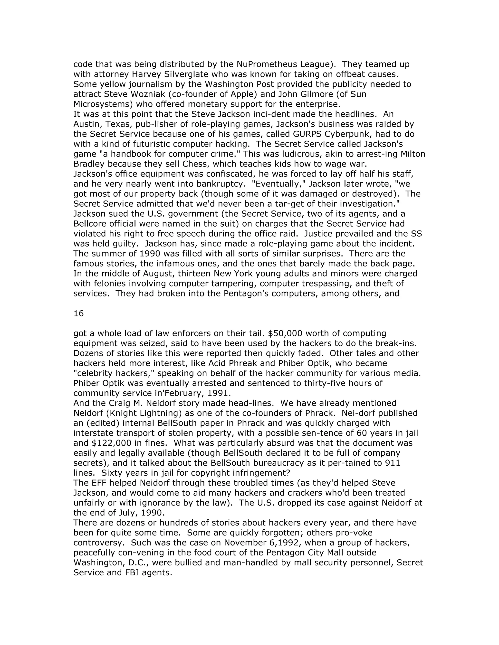code that was being distributed by the NuPrometheus League). They teamed up
with attorney Harvey Silverglate who was known for taking on offbeat causes.
Some yellow journalism by the Washington Post provided the publicity needed to
attract Steve Wozniak (co-founder of Apple) and John Gilmore (of Sun
Microsystems) who offered monetary support for the enterprise.
It was at this point that the Steve Jackson inci-dent made the headlines. An
Austin, Texas, pub-lisher of role-playing games, Jackson's business was raided by
the Secret Service because one of his games, called GURPS Cyberpunk, had to do
with a kind of futuristic computer hacking. The Secret Service called Jackson's
game "a handbook for computer crime." This was ludicrous, akin to arrest-ing Milton
Bradley because they sell Chess, which teaches kids how to wage war.
Jackson's office equipment was confiscated, he was forced to lay off half his staff,
and he very nearly went into bankruptcy. "Eventually," Jackson later wrote, "we
got most of our property back (though some of it was damaged or destroyed). The
Secret Service admitted that we'd never been a tar-get of their investigation."
Jackson sued the U.S. government (the Secret Service, two of its agents, and a
Bellcore official were named in the suit) on charges that the Secret Service had
violated his right to free speech during the office raid. Justice prevailed and the SS
was held guilty. Jackson has, since made a role-playing game about the incident.
The summer of 1990 was filled with all sorts of similar surprises. There are the
famous stories, the infamous ones, and the ones that barely made the back page.
In the middle of August, thirteen New York young adults and minors were charged
with felonies involving computer tampering, computer trespassing, and theft of
services. They had broken into the Pentagon's computers, among others, and
16
got a whole load of law enforcers on their tail. $50,000 worth of computing
equipment was seized, said to have been used by the hackers to do the break-ins.
Dozens of stories like this were reported then quickly faded. Other tales and other
hackers held more interest, like Acid Phreak and Phiber Optik, who became
"celebrity hackers," speaking on behalf of the hacker community for various media.
Phiber Optik was eventually arrested and sentenced to thirty-five hours of
community service in'February, 1991.
And the Craig M. Neidorf story made head-lines. We have already mentioned
Neidorf (Knight Lightning) as one of the co-founders of Phrack. Nei-dorf published
an (edited) internal BellSouth paper in Phrack and was quickly charged with
interstate transport of stolen property, with a possible sen-tence of 60 years in jail
and $122,000 in fines. What was particularly absurd was that the document was
easily and legally available (though BellSouth declared it to be full of company
secrets), and it talked about the BellSouth bureaucracy as it per-tained to 911
lines. Sixty years in jail for copyright infringement?
The EFF helped Neidorf through these troubled times (as they'd helped Steve
Jackson, and would come to aid many hackers and crackers who'd been treated
unfairly or with ignorance by the law). The U.S. dropped its case against Neidorf at
the end of July, 1990.
There are dozens or hundreds of stories about hackers every year, and there have
been for quite some time. Some are quickly forgotten; others pro-voke
controversy. Such was the case on November 6,1992, when a group of hackers,
peacefully con-vening in the food court of the Pentagon City Mall outside
Washington, D.C., were bullied and man-handled by mall security personnel, Secret
Service and FBI agents.
 