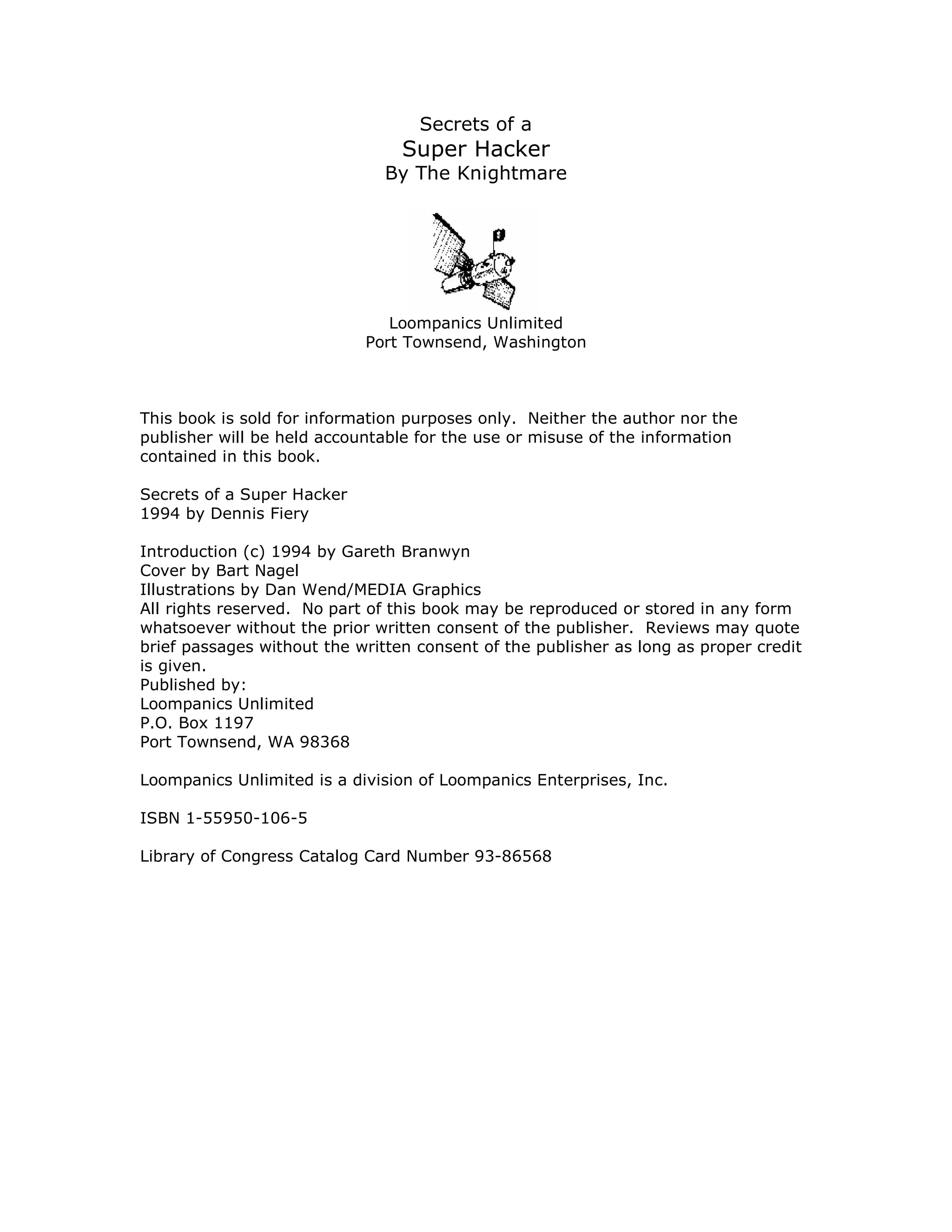 Secrets of a
Super Hacker
By The Knightmare
Loompanics Unlimited
Port Townsend, Washington
This book is sold for information purposes only. Neither the author nor the
publisher will be held accountable for the use or misuse of the information
contained in this book.
Secrets of a Super Hacker
1994 by Dennis Fiery
Introduction (c) 1994 by Gareth Branwyn
Cover by Bart Nagel
Illustrations by Dan Wend/MEDIA Graphics
All rights reserved. No part of this book may be reproduced or stored in any form
whatsoever without the prior written consent of the publisher. Reviews may quote
brief passages without the written consent of the publisher as long as proper credit
is given.
Published by:
Loompanics Unlimited
P.O. Box 1197
Port Townsend, WA 98368
Loompanics Unlimited is a division of Loompanics Enterprises, Inc.
ISBN 1-55950-106-5
Library of Congress Catalog Card Number 93-86568
 