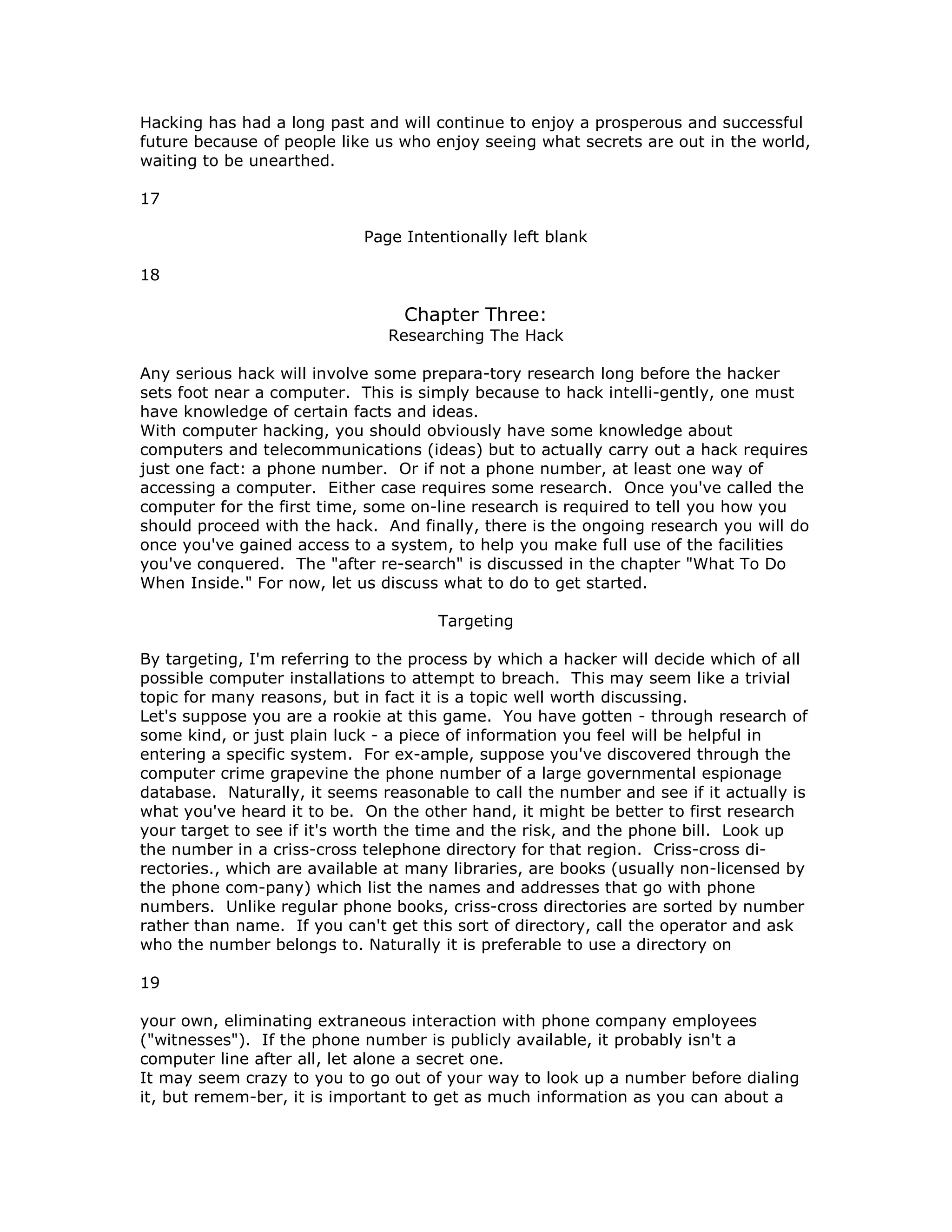 Hacking has had a long past and will continue to enjoy a prosperous and successful
future because of people like us who enjoy seeing what secrets are out in the world,
waiting to be unearthed.
17
Page Intentionally left blank
18
Chapter Three:
Researching The Hack
Any serious hack will involve some prepara-tory research long before the hacker
sets foot near a computer. This is simply because to hack intelli-gently, one must
have knowledge of certain facts and ideas.
With computer hacking, you should obviously have some knowledge about
computers and telecommunications (ideas) but to actually carry out a hack requires
just one fact: a phone number. Or if not a phone number, at least one way of
accessing a computer. Either case requires some research. Once you've called the
computer for the first time, some on-line research is required to tell you how you
should proceed with the hack. And finally, there is the ongoing research you will do
once you've gained access to a system, to help you make full use of the facilities
you've conquered. The "after re-search" is discussed in the chapter "What To Do
When Inside." For now, let us discuss what to do to get started.
Targeting
By targeting, I'm referring to the process by which a hacker will decide which of all
possible computer installations to attempt to breach. This may seem like a trivial
topic for many reasons, but in fact it is a topic well worth discussing.
Let's suppose you are a rookie at this game. You have gotten - through research of
some kind, or just plain luck - a piece of information you feel will be helpful in
entering a specific system. For ex-ample, suppose you've discovered through the
computer crime grapevine the phone number of a large governmental espionage
database. Naturally, it seems reasonable to call the number and see if it actually is
what you've heard it to be. On the other hand, it might be better to first research
your target to see if it's worth the time and the risk, and the phone bill. Look up
the number in a criss-cross telephone directory for that region. Criss-cross di-
rectories., which are available at many libraries, are books (usually non-licensed by
the phone com-pany) which list the names and addresses that go with phone
numbers. Unlike regular phone books, criss-cross directories are sorted by number
rather than name. If you can't get this sort of directory, call the operator and ask
who the number belongs to. Naturally it is preferable to use a directory on
19
your own, eliminating extraneous interaction with phone company employees
("witnesses"). If the phone number is publicly available, it probably isn't a
computer line after all, let alone a secret one.
It may seem crazy to you to go out of your way to look up a number before dialing
it, but remem-ber, it is important to get as much information as you can about a
 