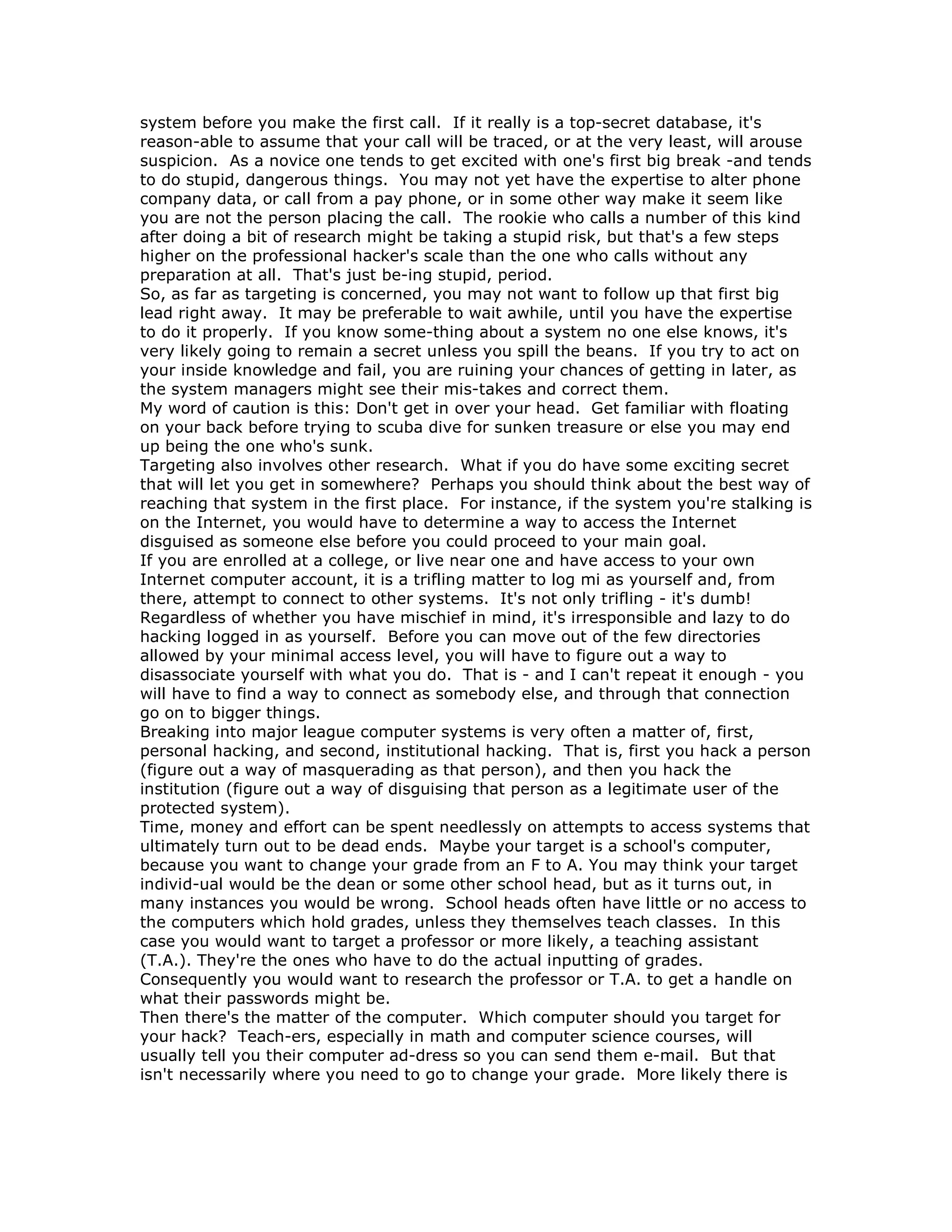 system before you make the first call. If it really is a top-secret database, it's
reason-able to assume that your call will be traced, or at the very least, will arouse
suspicion. As a novice one tends to get excited with one's first big break -and tends
to do stupid, dangerous things. You may not yet have the expertise to alter phone
company data, or call from a pay phone, or in some other way make it seem like
you are not the person placing the call. The rookie who calls a number of this kind
after doing a bit of research might be taking a stupid risk, but that's a few steps
higher on the professional hacker's scale than the one who calls without any
preparation at all. That's just be-ing stupid, period.
So, as far as targeting is concerned, you may not want to follow up that first big
lead right away. It may be preferable to wait awhile, until you have the expertise
to do it properly. If you know some-thing about a system no one else knows, it's
very likely going to remain a secret unless you spill the beans. If you try to act on
your inside knowledge and fail, you are ruining your chances of getting in later, as
the system managers might see their mis-takes and correct them.
My word of caution is this: Don't get in over your head. Get familiar with floating
on your back before trying to scuba dive for sunken treasure or else you may end
up being the one who's sunk.
Targeting also involves other research. What if you do have some exciting secret
that will let you get in somewhere? Perhaps you should think about the best way of
reaching that system in the first place. For instance, if the system you're stalking is
on the Internet, you would have to determine a way to access the Internet
disguised as someone else before you could proceed to your main goal.
If you are enrolled at a college, or live near one and have access to your own
Internet computer account, it is a trifling matter to log mi as yourself and, from
there, attempt to connect to other systems. It's not only trifling - it's dumb!
Regardless of whether you have mischief in mind, it's irresponsible and lazy to do
hacking logged in as yourself. Before you can move out of the few directories
allowed by your minimal access level, you will have to figure out a way to
disassociate yourself with what you do. That is - and I can't repeat it enough - you
will have to find a way to connect as somebody else, and through that connection
go on to bigger things.
Breaking into major league computer systems is very often a matter of, first,
personal hacking, and second, institutional hacking. That is, first you hack a person
(figure out a way of masquerading as that person), and then you hack the
institution (figure out a way of disguising that person as a legitimate user of the
protected system).
Time, money and effort can be spent needlessly on attempts to access systems that
ultimately turn out to be dead ends. Maybe your target is a school's computer,
because you want to change your grade from an F to A. You may think your target
individ-ual would be the dean or some other school head, but as it turns out, in
many instances you would be wrong. School heads often have little or no access to
the computers which hold grades, unless they themselves teach classes. In this
case you would want to target a professor or more likely, a teaching assistant
(T.A.). They're the ones who have to do the actual inputting of grades.
Consequently you would want to research the professor or T.A. to get a handle on
what their passwords might be.
Then there's the matter of the computer. Which computer should you target for
your hack? Teach-ers, especially in math and computer science courses, will
usually tell you their computer ad-dress so you can send them e-mail. But that
isn't necessarily where you need to go to change your grade. More likely there is
 